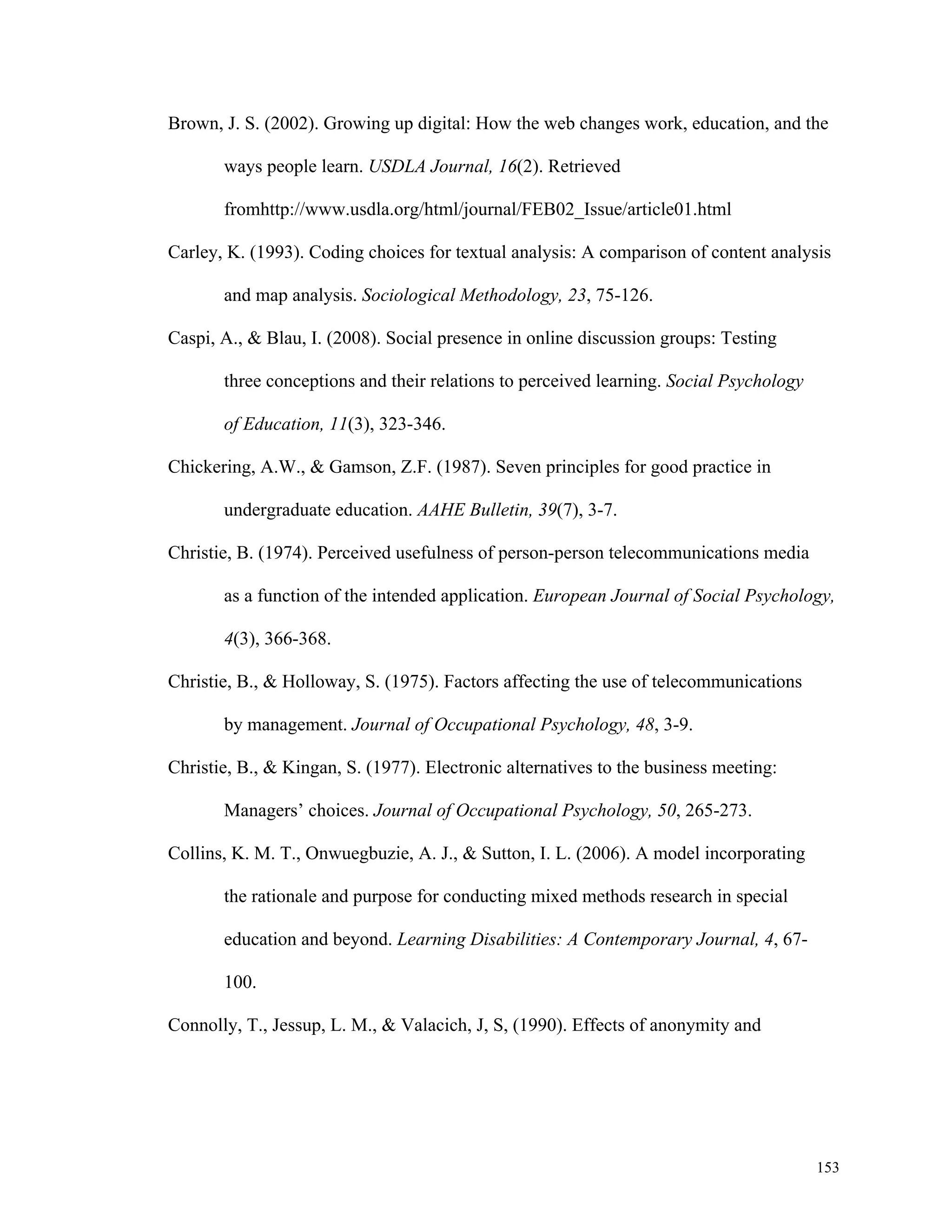 Brown, J. S. (2002). Growing up digital: How the web changes work, education, and the 
153 
ways people learn. USDLA Journal, 16(2). Retrieved 
fromhttp://www.usdla.org/html/journal/FEB02_Issue/article01.html 
Carley, K. (1993). Coding choices for textual analysis: A comparison of content analysis 
and map analysis. Sociological Methodology, 23, 75-126. 
Caspi, A., & Blau, I. (2008). Social presence in online discussion groups: Testing 
three conceptions and their relations to perceived learning. Social Psychology 
of Education, 11(3), 323-346. 
Chickering, A.W., & Gamson, Z.F. (1987). Seven principles for good practice in 
undergraduate education. AAHE Bulletin, 39(7), 3-7. 
Christie, B. (1974). Perceived usefulness of person-person telecommunications media 
as a function of the intended application. European Journal of Social Psychology, 
4(3), 366-368. 
Christie, B., & Holloway, S. (1975). Factors affecting the use of telecommunications 
by management. Journal of Occupational Psychology, 48, 3-9. 
Christie, B., & Kingan, S. (1977). Electronic alternatives to the business meeting: 
Managers’ choices. Journal of Occupational Psychology, 50, 265-273. 
Collins, K. M. T., Onwuegbuzie, A. J., & Sutton, I. L. (2006). A model incorporating 
the rationale and purpose for conducting mixed methods research in special 
education and beyond. Learning Disabilities: A Contemporary Journal, 4, 67- 
100. 
Connolly, T., Jessup, L. M., & Valacich, J, S, (1990). Effects of anonymity and 
 