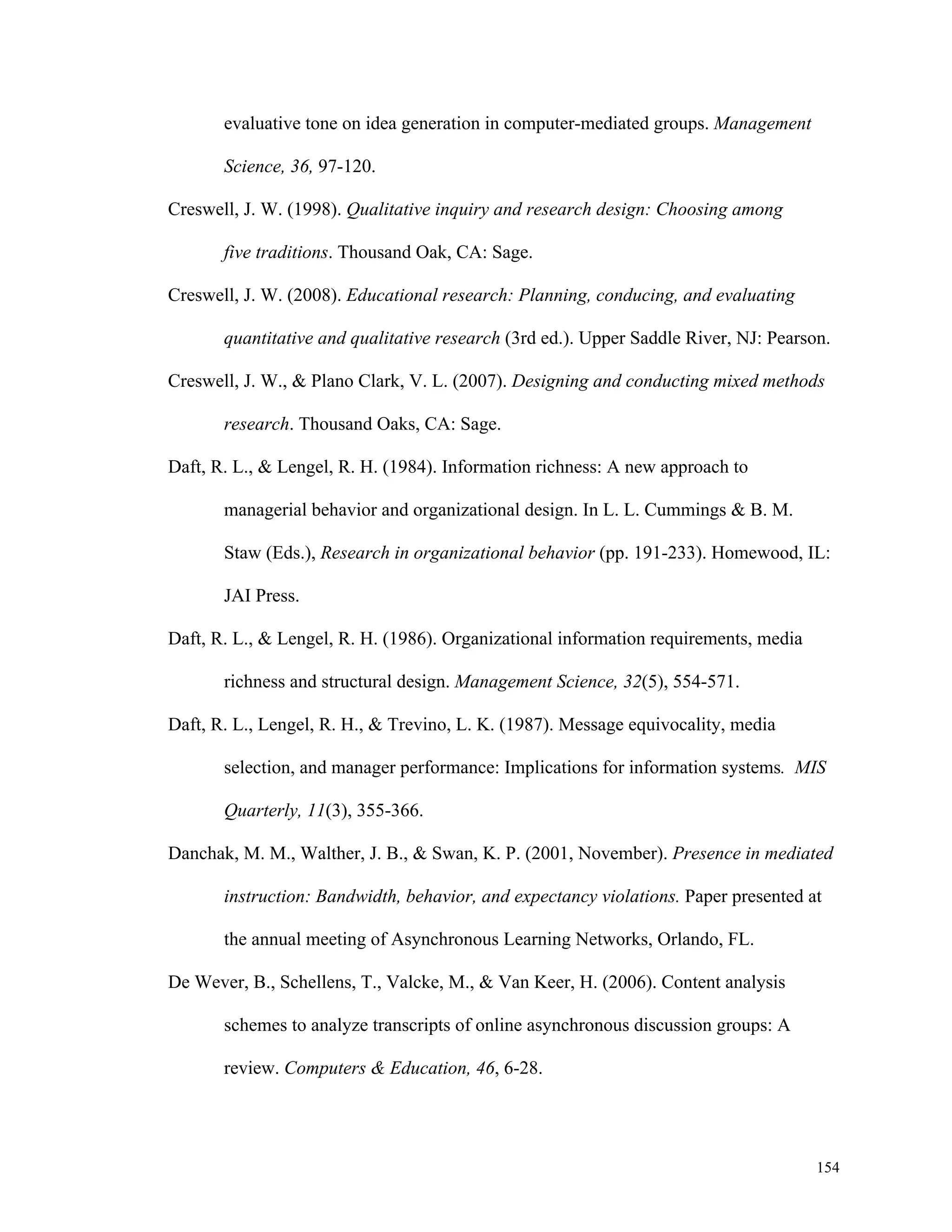 154 
evaluative tone on idea generation in computer-mediated groups. Management 
Science, 36, 97-120. 
Creswell, J. W. (1998). Qualitative inquiry and research design: Choosing among 
five traditions. Thousand Oak, CA: Sage. 
Creswell, J. W. (2008). Educational research: Planning, conducing, and evaluating 
quantitative and qualitative research (3rd ed.). Upper Saddle River, NJ: Pearson. 
Creswell, J. W., & Plano Clark, V. L. (2007). Designing and conducting mixed methods 
research. Thousand Oaks, CA: Sage. 
Daft, R. L., & Lengel, R. H. (1984). Information richness: A new approach to 
managerial behavior and organizational design. In L. L. Cummings & B. M. 
Staw (Eds.), Research in organizational behavior (pp. 191-233). Homewood, IL: 
JAI Press. 
Daft, R. L., & Lengel, R. H. (1986). Organizational information requirements, media 
richness and structural design. Management Science, 32(5), 554-571. 
Daft, R. L., Lengel, R. H., & Trevino, L. K. (1987). Message equivocality, media 
selection, and manager performance: Implications for information systems. MIS 
Quarterly, 11(3), 355-366. 
Danchak, M. M., Walther, J. B., & Swan, K. P. (2001, November). Presence in mediated 
instruction: Bandwidth, behavior, and expectancy violations. Paper presented at 
the annual meeting of Asynchronous Learning Networks, Orlando, FL. 
De Wever, B., Schellens, T., Valcke, M., & Van Keer, H. (2006). Content analysis 
schemes to analyze transcripts of online asynchronous discussion groups: A 
review. Computers & Education, 46, 6-28. 
 
