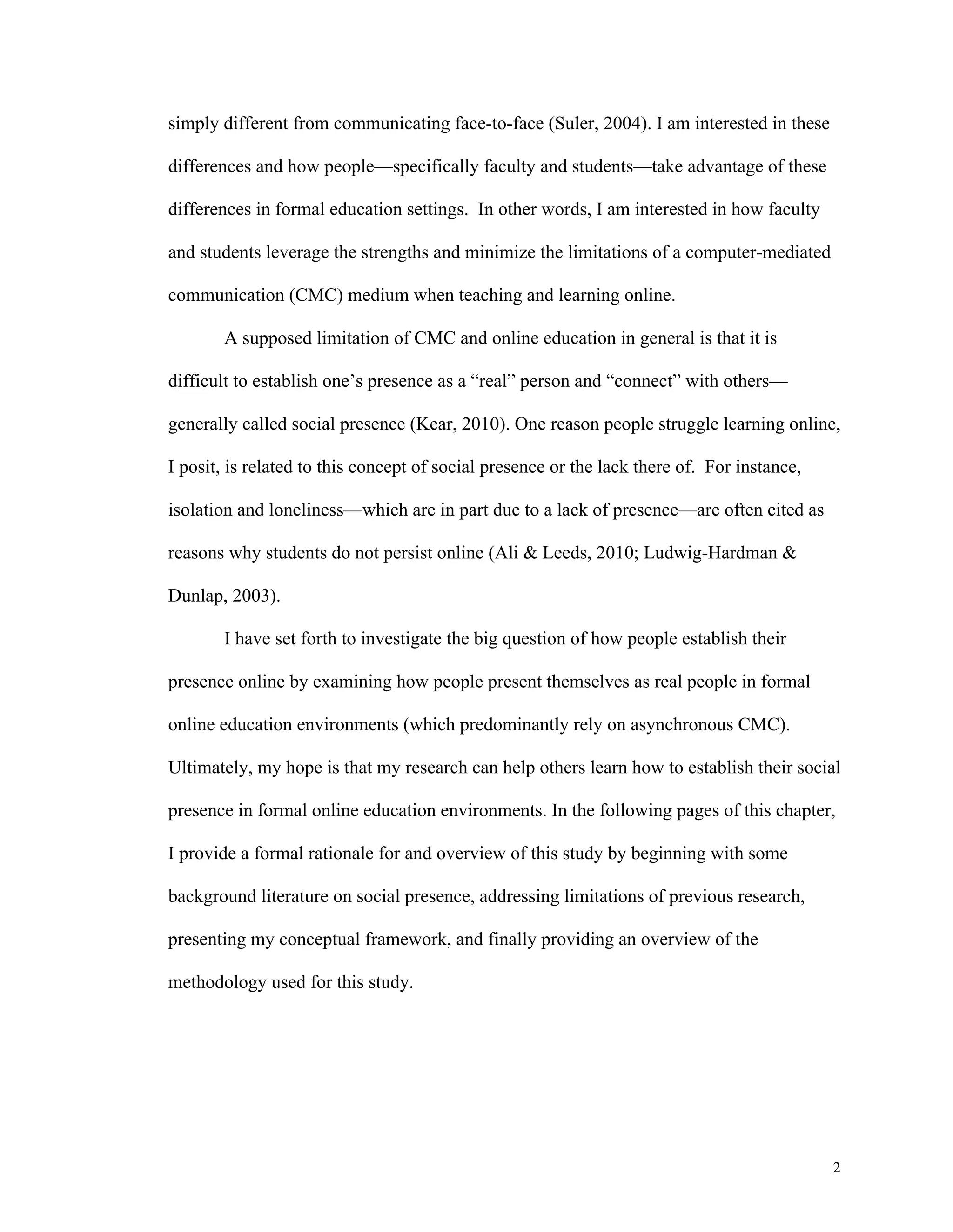 2 
simply different from communicating face-to-face (Suler, 2004). I am interested in these 
differences and how people—specifically faculty and students—take advantage of these 
differences in formal education settings. In other words, I am interested in how faculty 
and students leverage the strengths and minimize the limitations of a computer-mediated 
communication (CMC) medium when teaching and learning online. 
A supposed limitation of CMC and online education in general is that it is 
difficult to establish one’s presence as a “real” person and “connect” with others— 
generally called social presence (Kear, 2010). One reason people struggle learning online, 
I posit, is related to this concept of social presence or the lack there of. For instance, 
isolation and loneliness—which are in part due to a lack of presence—are often cited as 
reasons why students do not persist online (Ali & Leeds, 2010; Ludwig-Hardman & 
Dunlap, 2003). 
I have set forth to investigate the big question of how people establish their 
presence online by examining how people present themselves as real people in formal 
online education environments (which predominantly rely on asynchronous CMC). 
Ultimately, my hope is that my research can help others learn how to establish their social 
presence in formal online education environments. In the following pages of this chapter, 
I provide a formal rationale for and overview of this study by beginning with some 
background literature on social presence, addressing limitations of previous research, 
presenting my conceptual framework, and finally providing an overview of the 
methodology used for this study. 
 