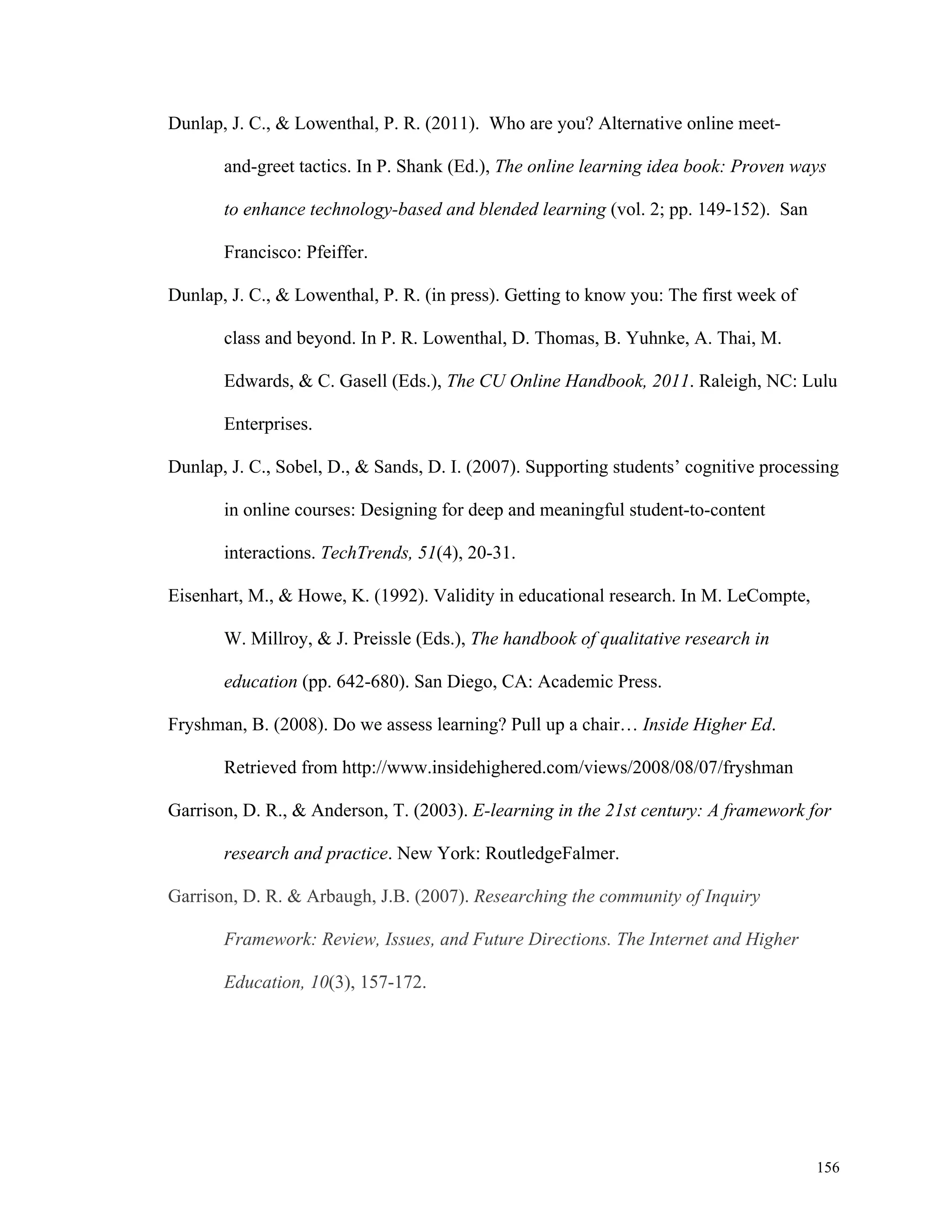 156 
Dunlap, J. C., & Lowenthal, P. R. (2011). Who are you? Alternative online meet-and- 
greet tactics. In P. Shank (Ed.), The online learning idea book: Proven ways 
to enhance technology-based and blended learning (vol. 2; pp. 149-152). San 
Francisco: Pfeiffer. 
Dunlap, J. C., & Lowenthal, P. R. (in press). Getting to know you: The first week of 
class and beyond. In P. R. Lowenthal, D. Thomas, B. Yuhnke, A. Thai, M. 
Edwards, & C. Gasell (Eds.), The CU Online Handbook, 2011. Raleigh, NC: Lulu 
Enterprises. 
Dunlap, J. C., Sobel, D., & Sands, D. I. (2007). Supporting students’ cognitive processing 
in online courses: Designing for deep and meaningful student-to-content 
interactions. TechTrends, 51(4), 20-31. 
Eisenhart, M., & Howe, K. (1992). Validity in educational research. In M. LeCompte, 
W. Millroy, & J. Preissle (Eds.), The handbook of qualitative research in 
education (pp. 642-680). San Diego, CA: Academic Press. 
Fryshman, B. (2008). Do we assess learning? Pull up a chair… Inside Higher Ed. 
Retrieved from http://www.insidehighered.com/views/2008/08/07/fryshman 
Garrison, D. R., & Anderson, T. (2003). E-learning in the 21st century: A framework for 
research and practice. New York: RoutledgeFalmer. 
Garrison, D. R. & Arbaugh, J.B. (2007). Researching the community of Inquiry 
Framework: Review, Issues, and Future Directions. The Internet and Higher 
Education, 10(3), 157-172. 
 