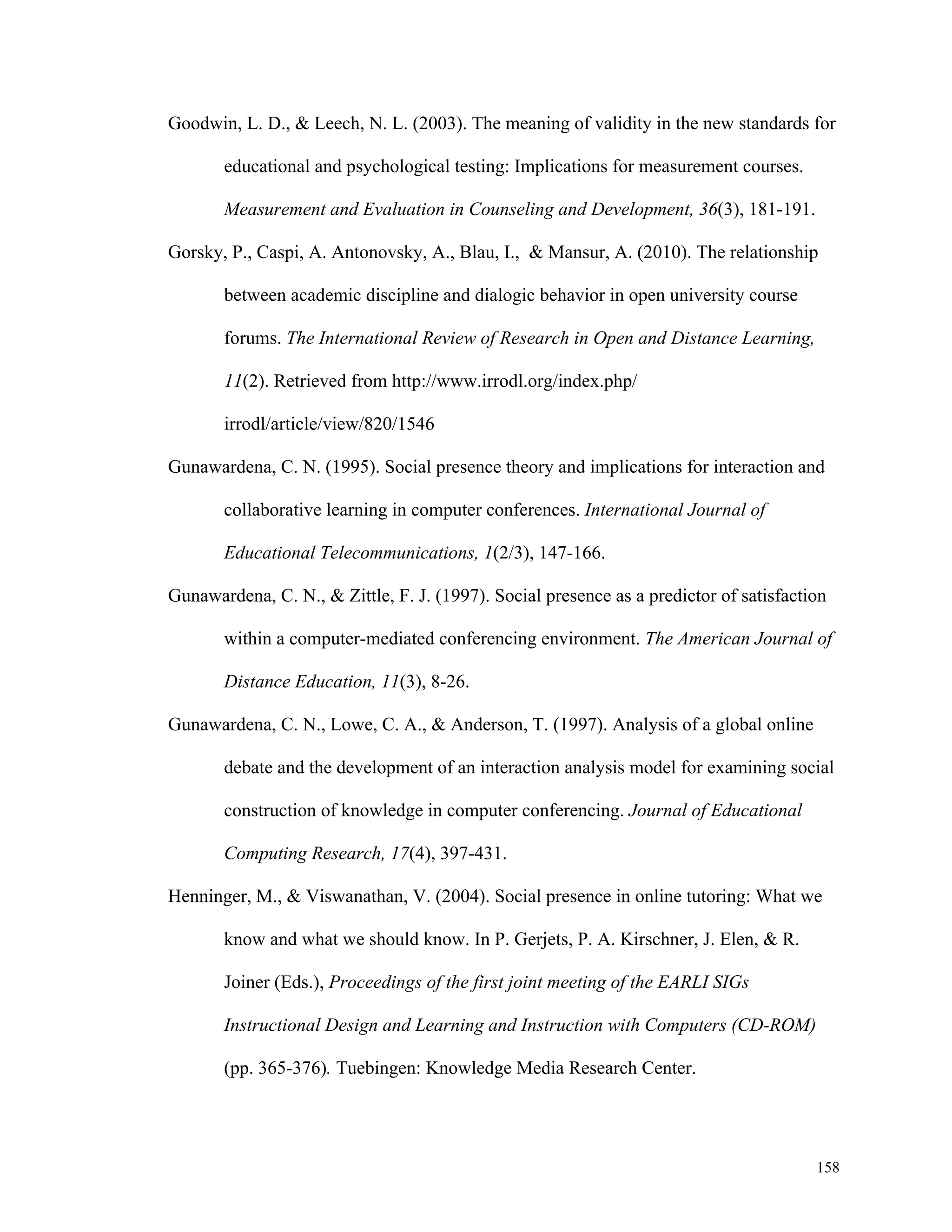 Goodwin, L. D., & Leech, N. L. (2003). The meaning of validity in the new standards for 
158 
educational and psychological testing: Implications for measurement courses. 
Measurement and Evaluation in Counseling and Development, 36(3), 181-191. 
Gorsky, P., Caspi, A. Antonovsky, A., Blau, I., & Mansur, A. (2010). The relationship 
between academic discipline and dialogic behavior in open university course 
forums. The International Review of Research in Open and Distance Learning, 
11(2). Retrieved from http://www.irrodl.org/index.php/ 
irrodl/article/view/820/1546 
Gunawardena, C. N. (1995). Social presence theory and implications for interaction and 
collaborative learning in computer conferences. International Journal of 
Educational Telecommunications, 1(2/3), 147-166. 
Gunawardena, C. N., & Zittle, F. J. (1997). Social presence as a predictor of satisfaction 
within a computer-mediated conferencing environment. The American Journal of 
Distance Education, 11(3), 8-26. 
Gunawardena, C. N., Lowe, C. A., & Anderson, T. (1997). Analysis of a global online 
debate and the development of an interaction analysis model for examining social 
construction of knowledge in computer conferencing. Journal of Educational 
Computing Research, 17(4), 397-431. 
Henninger, M., & Viswanathan, V. (2004). Social presence in online tutoring: What we 
know and what we should know. In P. Gerjets, P. A. Kirschner, J. Elen, & R. 
Joiner (Eds.), Proceedings of the first joint meeting of the EARLI SIGs 
Instructional Design and Learning and Instruction with Computers (CD-ROM) 
(pp. 365-376). Tuebingen: Knowledge Media Research Center. 
 