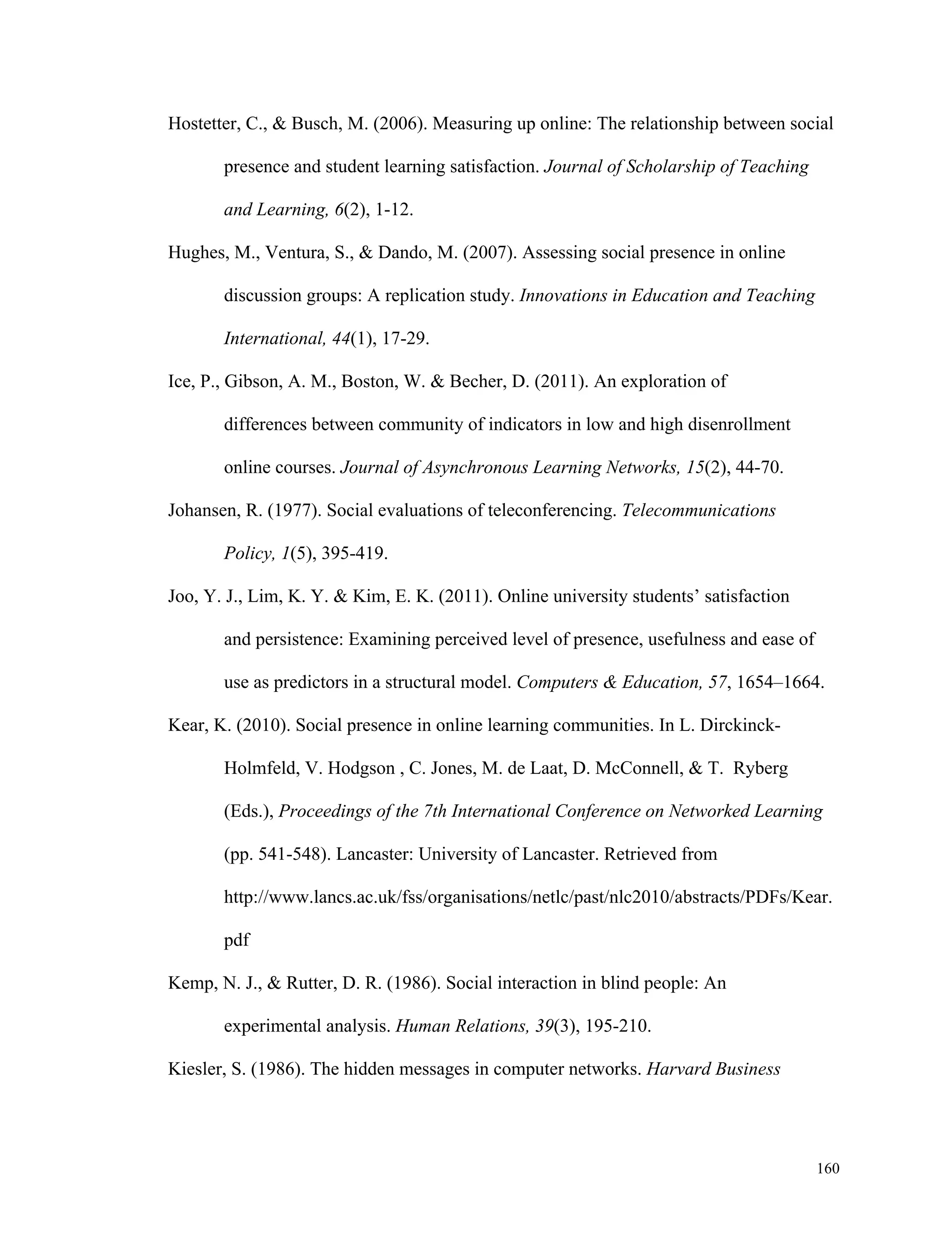 Hostetter, C., & Busch, M. (2006). Measuring up online: The relationship between social 
160 
presence and student learning satisfaction. Journal of Scholarship of Teaching 
and Learning, 6(2), 1-12. 
Hughes, M., Ventura, S., & Dando, M. (2007). Assessing social presence in online 
discussion groups: A replication study. Innovations in Education and Teaching 
International, 44(1), 17-29. 
Ice, P., Gibson, A. M., Boston, W. & Becher, D. (2011). An exploration of 
differences between community of indicators in low and high disenrollment 
online courses. Journal of Asynchronous Learning Networks, 15(2), 44-70. 
Johansen, R. (1977). Social evaluations of teleconferencing. Telecommunications 
Policy, 1(5), 395-419. 
Joo, Y. J., Lim, K. Y. & Kim, E. K. (2011). Online university students’ satisfaction 
and persistence: Examining perceived level of presence, usefulness and ease of 
use as predictors in a structural model. Computers & Education, 57, 1654–1664. 
Kear, K. (2010). Social presence in online learning communities. In L. Dirckinck- 
Holmfeld, V. Hodgson , C. Jones, M. de Laat, D. McConnell, & T. Ryberg 
(Eds.), Proceedings of the 7th International Conference on Networked Learning 
(pp. 541-548). Lancaster: University of Lancaster. Retrieved from 
http://www.lancs.ac.uk/fss/organisations/netlc/past/nlc2010/abstracts/PDFs/Kear. 
pdf 
Kemp, N. J., & Rutter, D. R. (1986). Social interaction in blind people: An 
experimental analysis. Human Relations, 39(3), 195-210. 
Kiesler, S. (1986). The hidden messages in computer networks. Harvard Business 
 