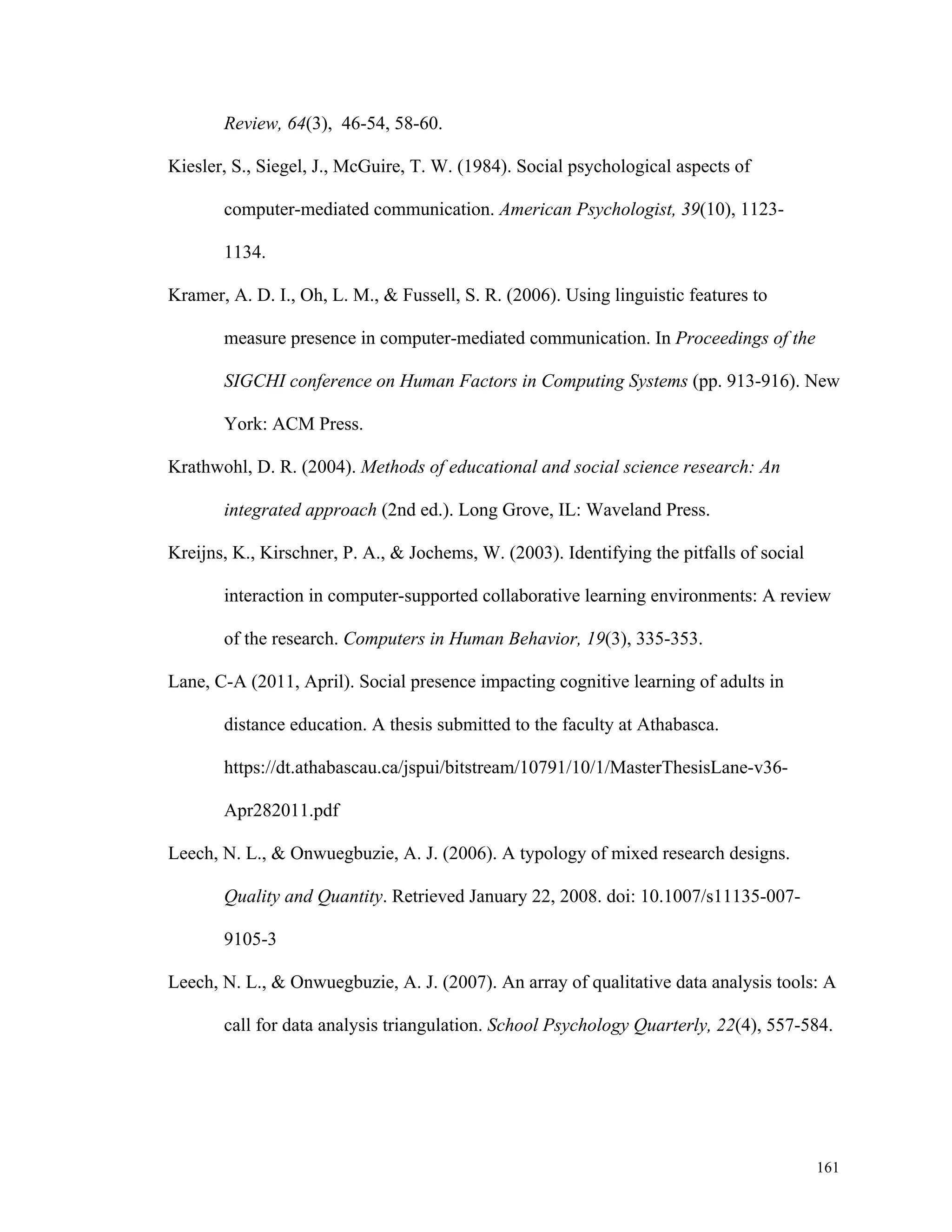161 
Review, 64(3), 46-54, 58-60. 
Kiesler, S., Siegel, J., McGuire, T. W. (1984). Social psychological aspects of 
computer-mediated communication. American Psychologist, 39(10), 1123- 
1134. 
Kramer, A. D. I., Oh, L. M., & Fussell, S. R. (2006). Using linguistic features to 
measure presence in computer-mediated communication. In Proceedings of the 
SIGCHI conference on Human Factors in Computing Systems (pp. 913-916). New 
York: ACM Press. 
Krathwohl, D. R. (2004). Methods of educational and social science research: An 
integrated approach (2nd ed.). Long Grove, IL: Waveland Press. 
Kreijns, K., Kirschner, P. A., & Jochems, W. (2003). Identifying the pitfalls of social 
interaction in computer-supported collaborative learning environments: A review 
of the research. Computers in Human Behavior, 19(3), 335-353. 
Lane, C-A (2011, April). Social presence impacting cognitive learning of adults in 
distance education. A thesis submitted to the faculty at Athabasca. 
https://dt.athabascau.ca/jspui/bitstream/10791/10/1/MasterThesisLane-v36- 
Apr282011.pdf 
Leech, N. L., & Onwuegbuzie, A. J. (2006). A typology of mixed research designs. 
Quality and Quantity. Retrieved January 22, 2008. doi: 10.1007/s11135-007- 
9105-3 
Leech, N. L., & Onwuegbuzie, A. J. (2007). An array of qualitative data analysis tools: A 
call for data analysis triangulation. School Psychology Quarterly, 22(4), 557-584. 
 