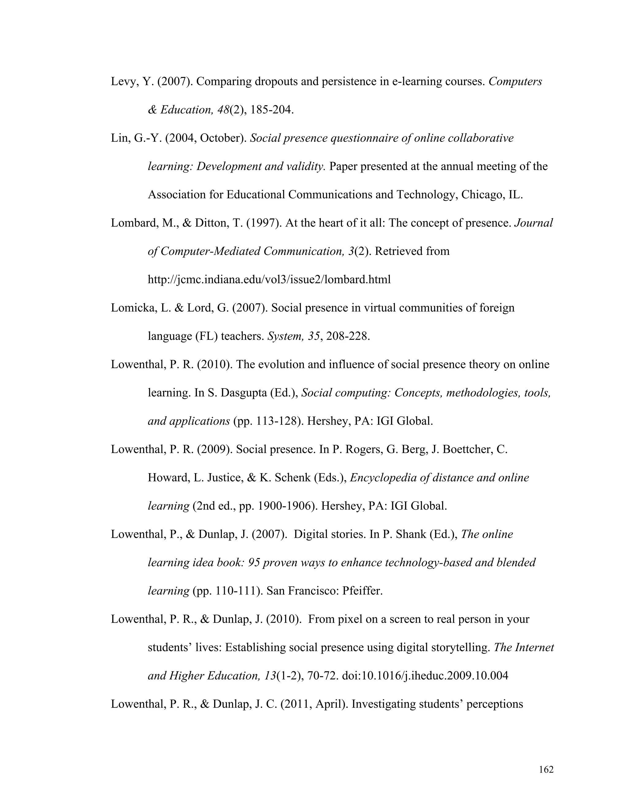 Levy, Y. (2007). Comparing dropouts and persistence in e-learning courses. Computers 
162 
& Education, 48(2), 185-204. 
Lin, G.-Y. (2004, October). Social presence questionnaire of online collaborative 
learning: Development and validity. Paper presented at the annual meeting of the 
Association for Educational Communications and Technology, Chicago, IL. 
Lombard, M., & Ditton, T. (1997). At the heart of it all: The concept of presence. Journal 
of Computer-Mediated Communication, 3(2). Retrieved from 
http://jcmc.indiana.edu/vol3/issue2/lombard.html 
Lomicka, L. & Lord, G. (2007). Social presence in virtual communities of foreign 
language (FL) teachers. System, 35, 208-228. 
Lowenthal, P. R. (2010). The evolution and influence of social presence theory on online 
learning. In S. Dasgupta (Ed.), Social computing: Concepts, methodologies, tools, 
and applications (pp. 113-128). Hershey, PA: IGI Global. 
Lowenthal, P. R. (2009). Social presence. In P. Rogers, G. Berg, J. Boettcher, C. 
Howard, L. Justice, & K. Schenk (Eds.), Encyclopedia of distance and online 
learning (2nd ed., pp. 1900-1906). Hershey, PA: IGI Global. 
Lowenthal, P., & Dunlap, J. (2007). Digital stories. In P. Shank (Ed.), The online 
learning idea book: 95 proven ways to enhance technology-based and blended 
learning (pp. 110-111). San Francisco: Pfeiffer. 
Lowenthal, P. R., & Dunlap, J. (2010). From pixel on a screen to real person in your 
students’ lives: Establishing social presence using digital storytelling. The Internet 
and Higher Education, 13(1-2), 70-72. doi:10.1016/j.iheduc.2009.10.004 
Lowenthal, P. R., & Dunlap, J. C. (2011, April). Investigating students’ perceptions 
 