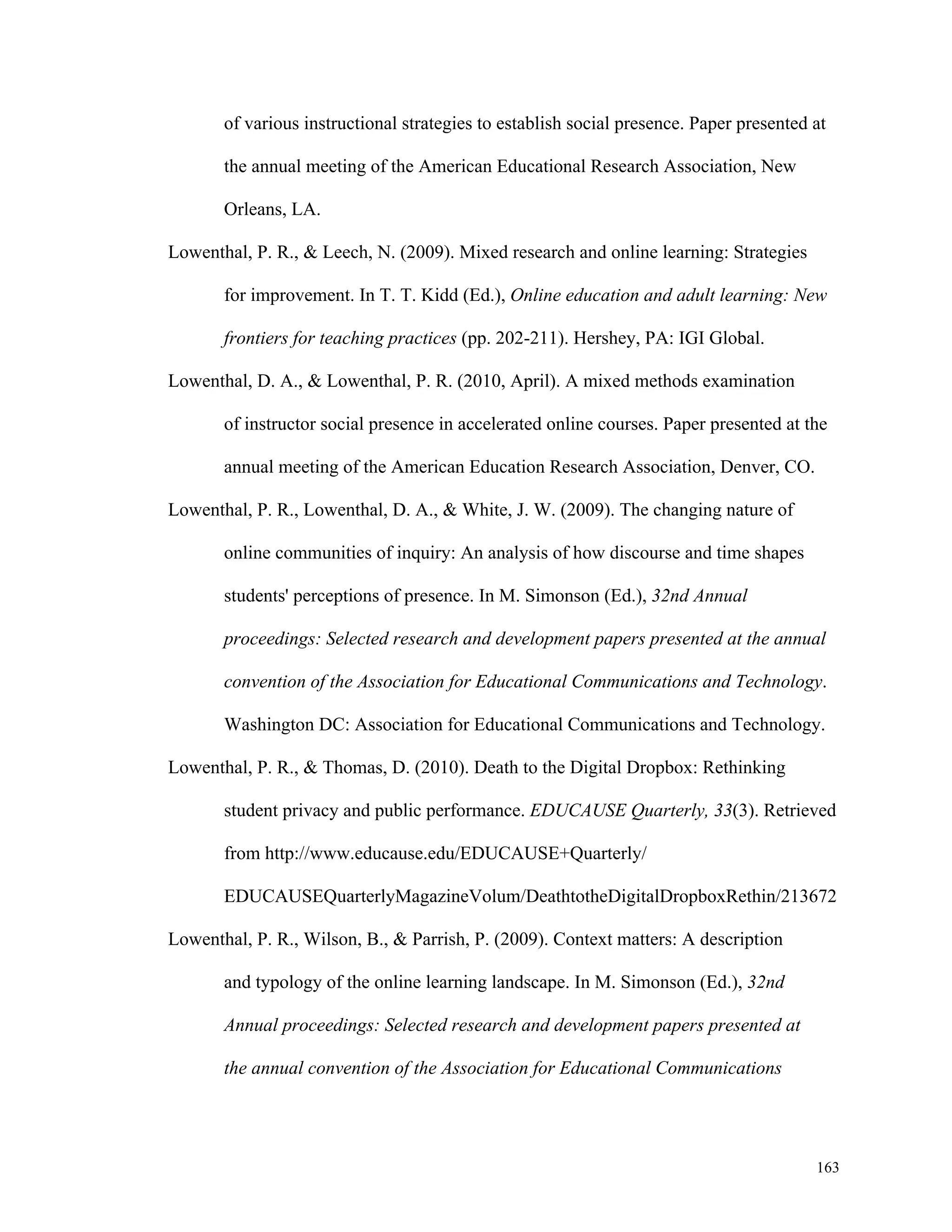 of various instructional strategies to establish social presence. Paper presented at 
163 
the annual meeting of the American Educational Research Association, New 
Orleans, LA. 
Lowenthal, P. R., & Leech, N. (2009). Mixed research and online learning: Strategies 
for improvement. In T. T. Kidd (Ed.), Online education and adult learning: New 
frontiers for teaching practices (pp. 202-211). Hershey, PA: IGI Global. 
Lowenthal, D. A., & Lowenthal, P. R. (2010, April). A mixed methods examination 
of instructor social presence in accelerated online courses. Paper presented at the 
annual meeting of the American Education Research Association, Denver, CO. 
Lowenthal, P. R., Lowenthal, D. A., & White, J. W. (2009). The changing nature of 
online communities of inquiry: An analysis of how discourse and time shapes 
students' perceptions of presence. In M. Simonson (Ed.), 32nd Annual 
proceedings: Selected research and development papers presented at the annual 
convention of the Association for Educational Communications and Technology. 
Washington DC: Association for Educational Communications and Technology. 
Lowenthal, P. R., & Thomas, D. (2010). Death to the Digital Dropbox: Rethinking 
student privacy and public performance. EDUCAUSE Quarterly, 33(3). Retrieved 
from http://www.educause.edu/EDUCAUSE+Quarterly/ 
EDUCAUSEQuarterlyMagazineVolum/DeathtotheDigitalDropboxRethin/213672 
Lowenthal, P. R., Wilson, B., & Parrish, P. (2009). Context matters: A description 
and typology of the online learning landscape. In M. Simonson (Ed.), 32nd 
Annual proceedings: Selected research and development papers presented at 
the annual convention of the Association for Educational Communications 
 