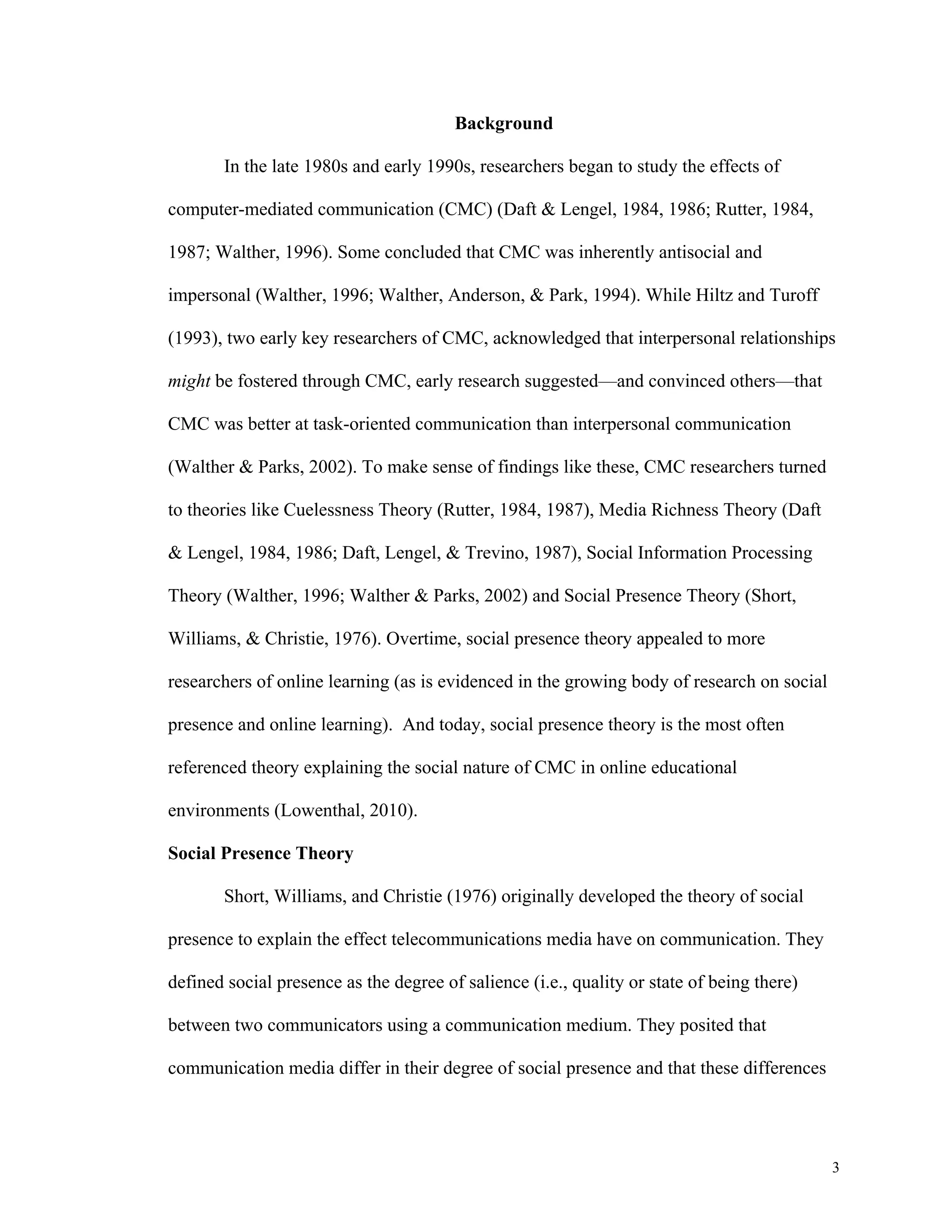 3 
Background 
In the late 1980s and early 1990s, researchers began to study the effects of 
computer-mediated communication (CMC) (Daft & Lengel, 1984, 1986; Rutter, 1984, 
1987; Walther, 1996). Some concluded that CMC was inherently antisocial and 
impersonal (Walther, 1996; Walther, Anderson, & Park, 1994). While Hiltz and Turoff 
(1993), two early key researchers of CMC, acknowledged that interpersonal relationships 
might be fostered through CMC, early research suggested—and convinced others—that 
CMC was better at task-oriented communication than interpersonal communication 
(Walther & Parks, 2002). To make sense of findings like these, CMC researchers turned 
to theories like Cuelessness Theory (Rutter, 1984, 1987), Media Richness Theory (Daft 
& Lengel, 1984, 1986; Daft, Lengel, & Trevino, 1987), Social Information Processing 
Theory (Walther, 1996; Walther & Parks, 2002) and Social Presence Theory (Short, 
Williams, & Christie, 1976). Overtime, social presence theory appealed to more 
researchers of online learning (as is evidenced in the growing body of research on social 
presence and online learning). And today, social presence theory is the most often 
referenced theory explaining the social nature of CMC in online educational 
environments (Lowenthal, 2010). 
Social Presence Theory 
Short, Williams, and Christie (1976) originally developed the theory of social 
presence to explain the effect telecommunications media have on communication. They 
defined social presence as the degree of salience (i.e., quality or state of being there) 
between two communicators using a communication medium. They posited that 
communication media differ in their degree of social presence and that these differences 
 