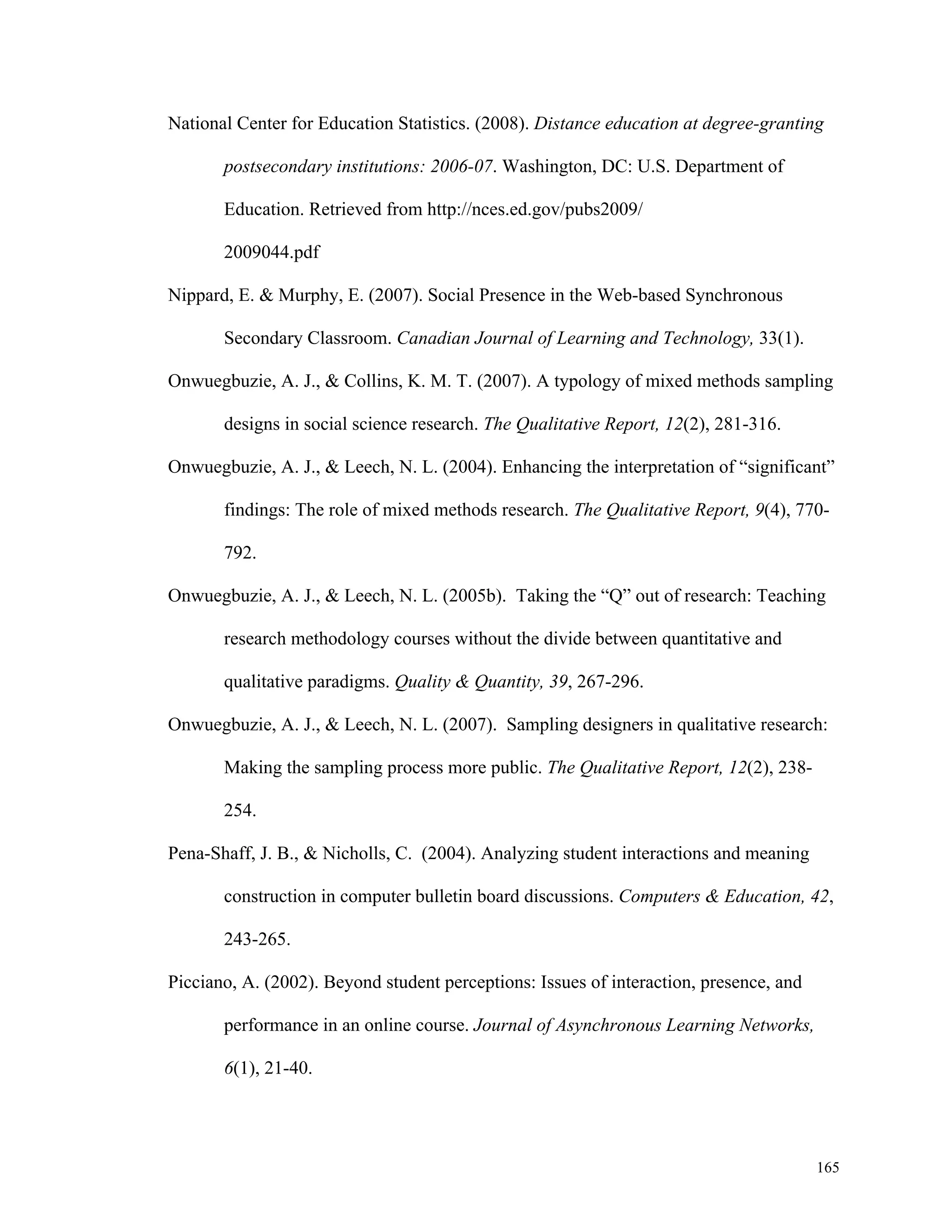 National Center for Education Statistics. (2008). Distance education at degree-granting 
165 
postsecondary institutions: 2006-07. Washington, DC: U.S. Department of 
Education. Retrieved from http://nces.ed.gov/pubs2009/ 
2009044.pdf 
Nippard, E. & Murphy, E. (2007). Social Presence in the Web-based Synchronous 
Secondary Classroom. Canadian Journal of Learning and Technology, 33(1). 
Onwuegbuzie, A. J., & Collins, K. M. T. (2007). A typology of mixed methods sampling 
designs in social science research. The Qualitative Report, 12(2), 281-316. 
Onwuegbuzie, A. J., & Leech, N. L. (2004). Enhancing the interpretation of “significant” 
findings: The role of mixed methods research. The Qualitative Report, 9(4), 770- 
792. 
Onwuegbuzie, A. J., & Leech, N. L. (2005b). Taking the “Q” out of research: Teaching 
research methodology courses without the divide between quantitative and 
qualitative paradigms. Quality & Quantity, 39, 267-296. 
Onwuegbuzie, A. J., & Leech, N. L. (2007). Sampling designers in qualitative research: 
Making the sampling process more public. The Qualitative Report, 12(2), 238- 
254. 
Pena-Shaff, J. B., & Nicholls, C. (2004). Analyzing student interactions and meaning 
construction in computer bulletin board discussions. Computers & Education, 42, 
243-265. 
Picciano, A. (2002). Beyond student perceptions: Issues of interaction, presence, and 
performance in an online course. Journal of Asynchronous Learning Networks, 
6(1), 21-40. 
 