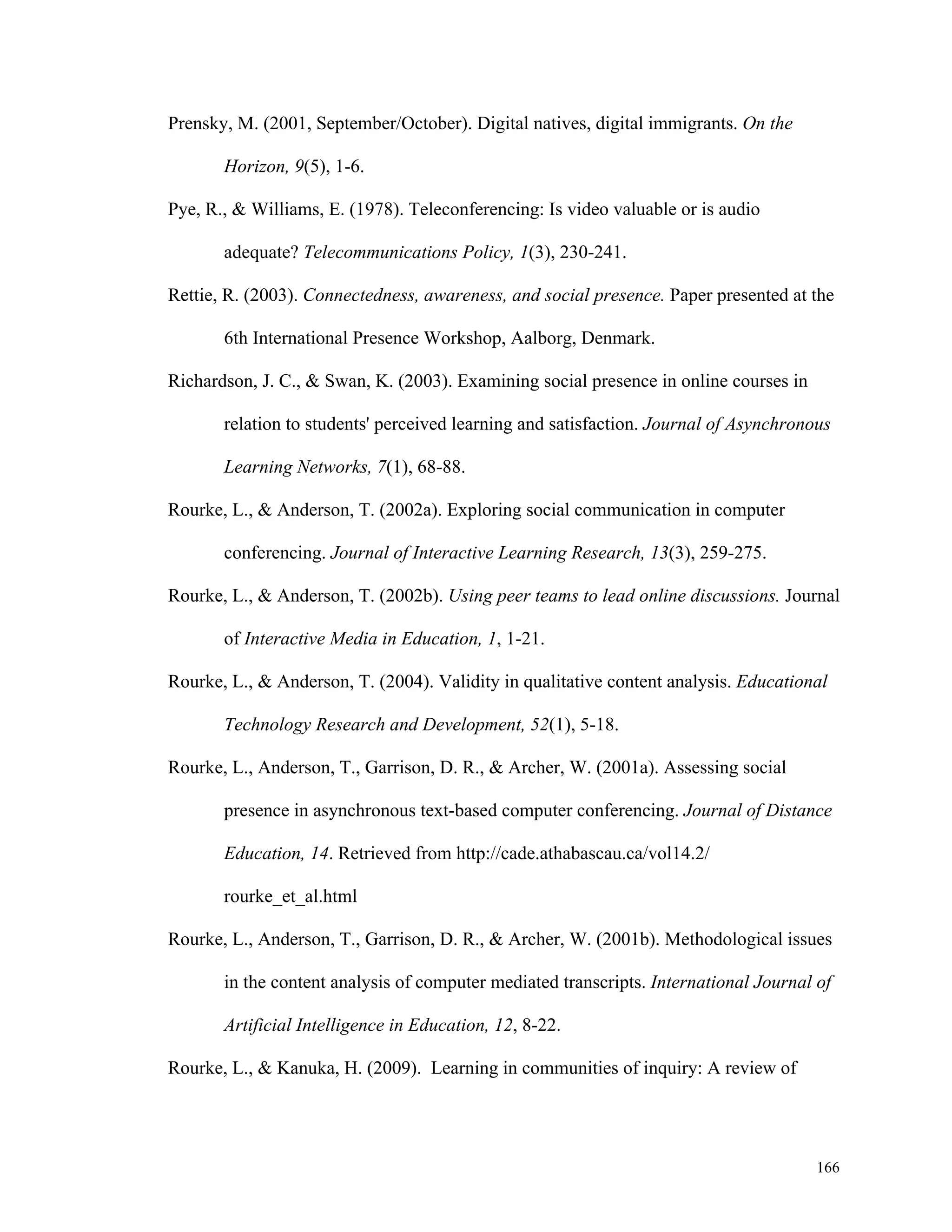 166 
Prensky, M. (2001, September/October). Digital natives, digital immigrants. On the 
Horizon, 9(5), 1-6. 
Pye, R., & Williams, E. (1978). Teleconferencing: Is video valuable or is audio 
adequate? Telecommunications Policy, 1(3), 230-241. 
Rettie, R. (2003). Connectedness, awareness, and social presence. Paper presented at the 
6th International Presence Workshop, Aalborg, Denmark. 
Richardson, J. C., & Swan, K. (2003). Examining social presence in online courses in 
relation to students' perceived learning and satisfaction. Journal of Asynchronous 
Learning Networks, 7(1), 68-88. 
Rourke, L., & Anderson, T. (2002a). Exploring social communication in computer 
conferencing. Journal of Interactive Learning Research, 13(3), 259-275. 
Rourke, L., & Anderson, T. (2002b). Using peer teams to lead online discussions. Journal 
of Interactive Media in Education, 1, 1-21. 
Rourke, L., & Anderson, T. (2004). Validity in qualitative content analysis. Educational 
Technology Research and Development, 52(1), 5-18. 
Rourke, L., Anderson, T., Garrison, D. R., & Archer, W. (2001a). Assessing social 
presence in asynchronous text-based computer conferencing. Journal of Distance 
Education, 14. Retrieved from http://cade.athabascau.ca/vol14.2/ 
rourke_et_al.html 
Rourke, L., Anderson, T., Garrison, D. R., & Archer, W. (2001b). Methodological issues 
in the content analysis of computer mediated transcripts. International Journal of 
Artificial Intelligence in Education, 12, 8-22. 
Rourke, L., & Kanuka, H. (2009). Learning in communities of inquiry: A review of 
 