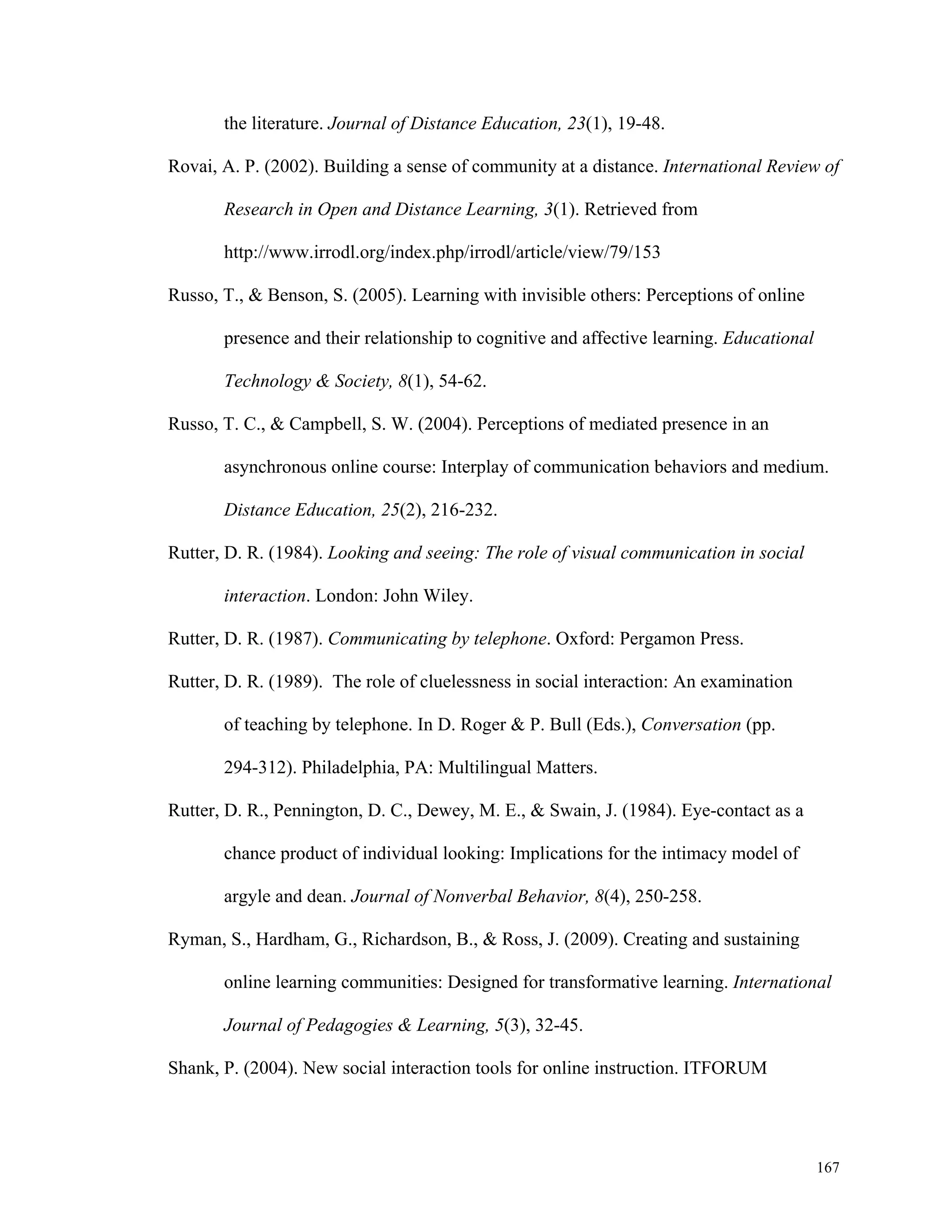 167 
the literature. Journal of Distance Education, 23(1), 19-48. 
Rovai, A. P. (2002). Building a sense of community at a distance. International Review of 
Research in Open and Distance Learning, 3(1). Retrieved from 
http://www.irrodl.org/index.php/irrodl/article/view/79/153 
Russo, T., & Benson, S. (2005). Learning with invisible others: Perceptions of online 
presence and their relationship to cognitive and affective learning. Educational 
Technology & Society, 8(1), 54-62. 
Russo, T. C., & Campbell, S. W. (2004). Perceptions of mediated presence in an 
asynchronous online course: Interplay of communication behaviors and medium. 
Distance Education, 25(2), 216-232. 
Rutter, D. R. (1984). Looking and seeing: The role of visual communication in social 
interaction. London: John Wiley. 
Rutter, D. R. (1987). Communicating by telephone. Oxford: Pergamon Press. 
Rutter, D. R. (1989). The role of cluelessness in social interaction: An examination 
of teaching by telephone. In D. Roger & P. Bull (Eds.), Conversation (pp. 
294-312). Philadelphia, PA: Multilingual Matters. 
Rutter, D. R., Pennington, D. C., Dewey, M. E., & Swain, J. (1984). Eye-contact as a 
chance product of individual looking: Implications for the intimacy model of 
argyle and dean. Journal of Nonverbal Behavior, 8(4), 250-258. 
Ryman, S., Hardham, G., Richardson, B., & Ross, J. (2009). Creating and sustaining 
online learning communities: Designed for transformative learning. International 
Journal of Pedagogies & Learning, 5(3), 32-45. 
Shank, P. (2004). New social interaction tools for online instruction. ITFORUM 
 