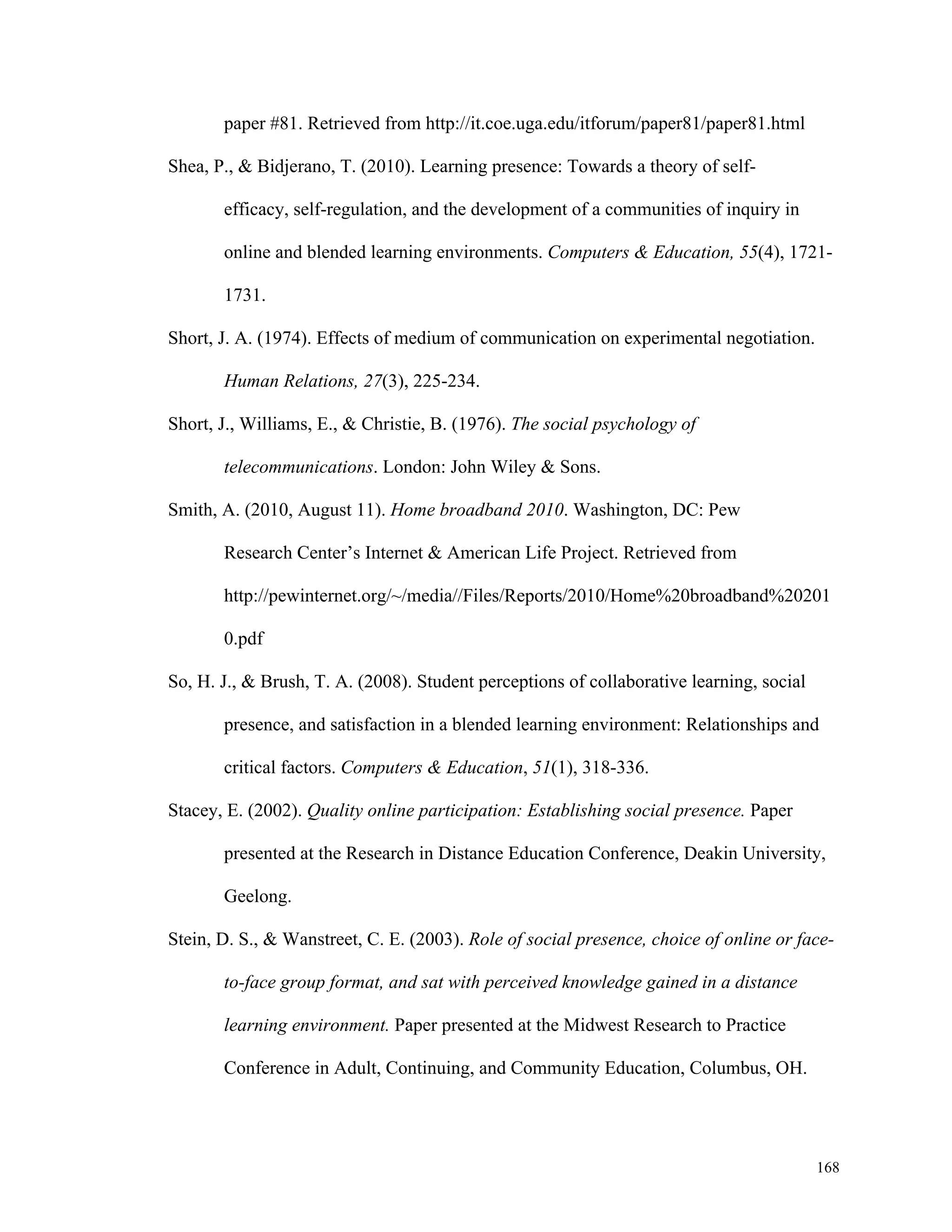 168 
paper #81. Retrieved from http://it.coe.uga.edu/itforum/paper81/paper81.html 
Shea, P., & Bidjerano, T. (2010). Learning presence: Towards a theory of self-efficacy, 
self-regulation, and the development of a communities of inquiry in 
online and blended learning environments. Computers & Education, 55(4), 1721- 
1731. 
Short, J. A. (1974). Effects of medium of communication on experimental negotiation. 
Human Relations, 27(3), 225-234. 
Short, J., Williams, E., & Christie, B. (1976). The social psychology of 
telecommunications. London: John Wiley & Sons. 
Smith, A. (2010, August 11). Home broadband 2010. Washington, DC: Pew 
Research Center’s Internet & American Life Project. Retrieved from 
http://pewinternet.org/~/media//Files/Reports/2010/Home%20broadband%20201 
0.pdf 
So, H. J., & Brush, T. A. (2008). Student perceptions of collaborative learning, social 
presence, and satisfaction in a blended learning environment: Relationships and 
critical factors. Computers & Education, 51(1), 318-336. 
Stacey, E. (2002). Quality online participation: Establishing social presence. Paper 
presented at the Research in Distance Education Conference, Deakin University, 
Geelong. 
Stein, D. S., & Wanstreet, C. E. (2003). Role of social presence, choice of online or face-to- 
face group format, and sat with perceived knowledge gained in a distance 
learning environment. Paper presented at the Midwest Research to Practice 
Conference in Adult, Continuing, and Community Education, Columbus, OH. 
 