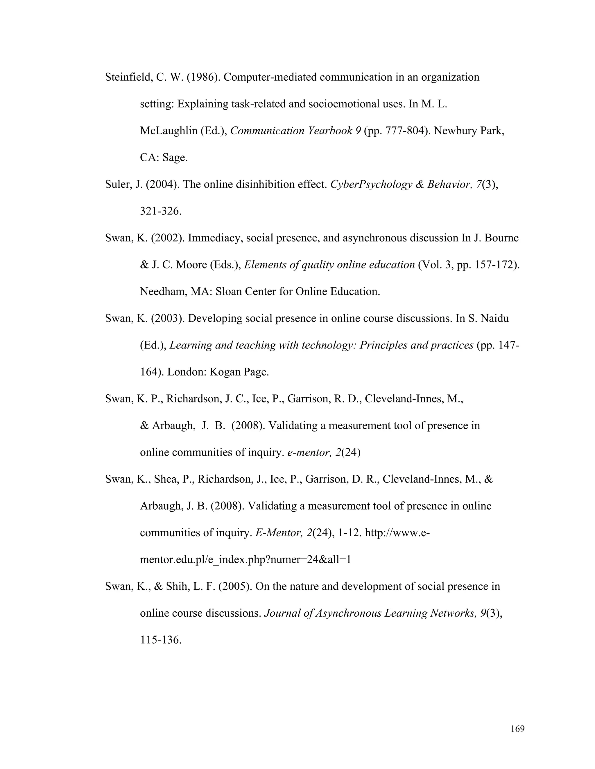 169 
Steinfield, C. W. (1986). Computer-mediated communication in an organization 
setting: Explaining task-related and socioemotional uses. In M. L. 
McLaughlin (Ed.), Communication Yearbook 9 (pp. 777-804). Newbury Park, 
CA: Sage. 
Suler, J. (2004). The online disinhibition effect. CyberPsychology & Behavior, 7(3), 
321-326. 
Swan, K. (2002). Immediacy, social presence, and asynchronous discussion In J. Bourne 
& J. C. Moore (Eds.), Elements of quality online education (Vol. 3, pp. 157-172). 
Needham, MA: Sloan Center for Online Education. 
Swan, K. (2003). Developing social presence in online course discussions. In S. Naidu 
(Ed.), Learning and teaching with technology: Principles and practices (pp. 147- 
164). London: Kogan Page. 
Swan, K. P., Richardson, J. C., Ice, P., Garrison, R. D., Cleveland-Innes, M., 
& Arbaugh, J. B. (2008). Validating a measurement tool of presence in 
online communities of inquiry. e-mentor, 2(24) 
Swan, K., Shea, P., Richardson, J., Ice, P., Garrison, D. R., Cleveland-Innes, M., & 
Arbaugh, J. B. (2008). Validating a measurement tool of presence in online 
communities of inquiry. E-Mentor, 2(24), 1-12. http://www.e-mentor. 
edu.pl/e_index.php?numer=24&all=1 
Swan, K., & Shih, L. F. (2005). On the nature and development of social presence in 
online course discussions. Journal of Asynchronous Learning Networks, 9(3), 
115-136. 
 