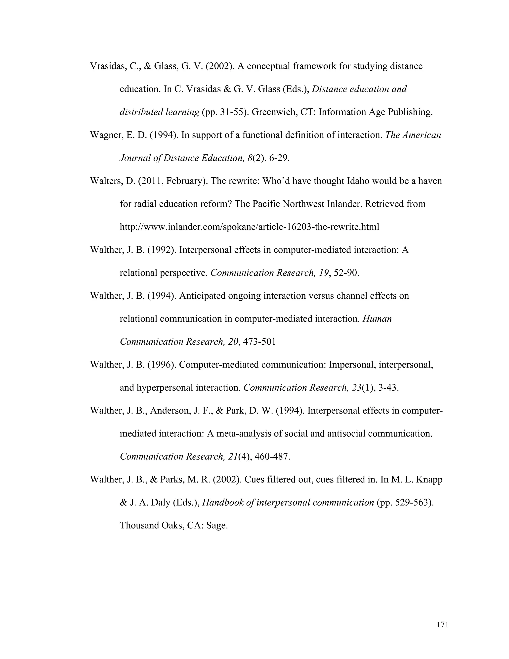 171 
Vrasidas, C., & Glass, G. V. (2002). A conceptual framework for studying distance 
education. In C. Vrasidas & G. V. Glass (Eds.), Distance education and 
distributed learning (pp. 31-55). Greenwich, CT: Information Age Publishing. 
Wagner, E. D. (1994). In support of a functional definition of interaction. The American 
Journal of Distance Education, 8(2), 6-29. 
Walters, D. (2011, February). The rewrite: Who’d have thought Idaho would be a haven 
for radial education reform? The Pacific Northwest Inlander. Retrieved from 
http://www.inlander.com/spokane/article-16203-the-rewrite.html 
Walther, J. B. (1992). Interpersonal effects in computer-mediated interaction: A 
relational perspective. Communication Research, 19, 52-90. 
Walther, J. B. (1994). Anticipated ongoing interaction versus channel effects on 
relational communication in computer-mediated interaction. Human 
Communication Research, 20, 473-501 
Walther, J. B. (1996). Computer-mediated communication: Impersonal, interpersonal, 
and hyperpersonal interaction. Communication Research, 23(1), 3-43. 
Walther, J. B., Anderson, J. F., & Park, D. W. (1994). Interpersonal effects in computer-mediated 
interaction: A meta-analysis of social and antisocial communication. 
Communication Research, 21(4), 460-487. 
Walther, J. B., & Parks, M. R. (2002). Cues filtered out, cues filtered in. In M. L. Knapp 
& J. A. Daly (Eds.), Handbook of interpersonal communication (pp. 529-563). 
Thousand Oaks, CA: Sage. 
 