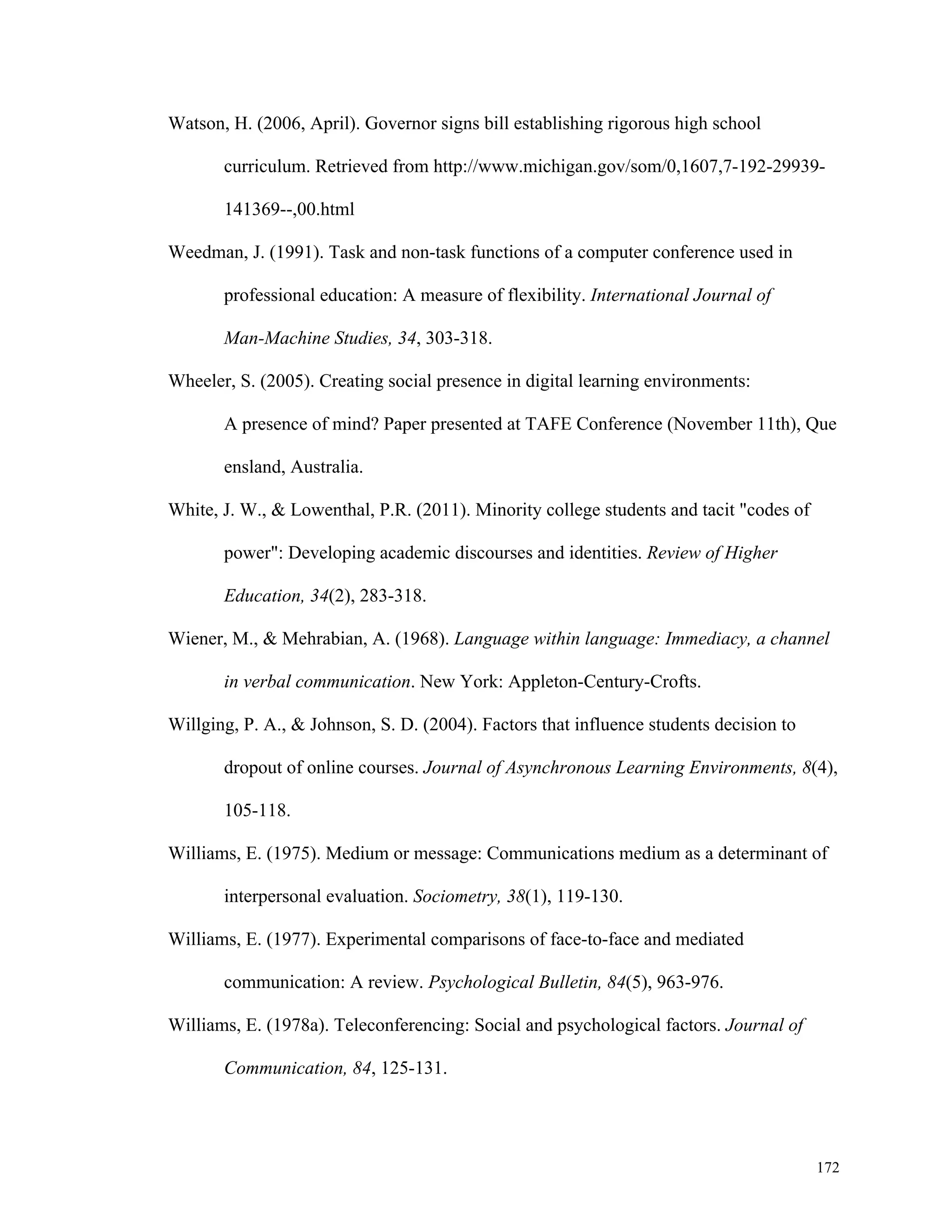 172 
Watson, H. (2006, April). Governor signs bill establishing rigorous high school 
curriculum. Retrieved from http://www.michigan.gov/som/0,1607,7-192-29939- 
141369--,00.html 
Weedman, J. (1991). Task and non-task functions of a computer conference used in 
professional education: A measure of flexibility. International Journal of 
Man-Machine Studies, 34, 303-318. 
Wheeler, S. (2005). Creating social presence in digital learning environments: 
A presence of mind? Paper presented at TAFE Conference (November 11th), Que 
ensland, Australia. 
White, J. W., & Lowenthal, P.R. (2011). Minority college students and tacit "codes of 
power": Developing academic discourses and identities. Review of Higher 
Education, 34(2), 283-318. 
Wiener, M., & Mehrabian, A. (1968). Language within language: Immediacy, a channel 
in verbal communication. New York: Appleton-Century-Crofts. 
Willging, P. A., & Johnson, S. D. (2004). Factors that influence students decision to 
dropout of online courses. Journal of Asynchronous Learning Environments, 8(4), 
105-118. 
Williams, E. (1975). Medium or message: Communications medium as a determinant of 
interpersonal evaluation. Sociometry, 38(1), 119-130. 
Williams, E. (1977). Experimental comparisons of face-to-face and mediated 
communication: A review. Psychological Bulletin, 84(5), 963-976. 
Williams, E. (1978a). Teleconferencing: Social and psychological factors. Journal of 
Communication, 84, 125-131. 
 