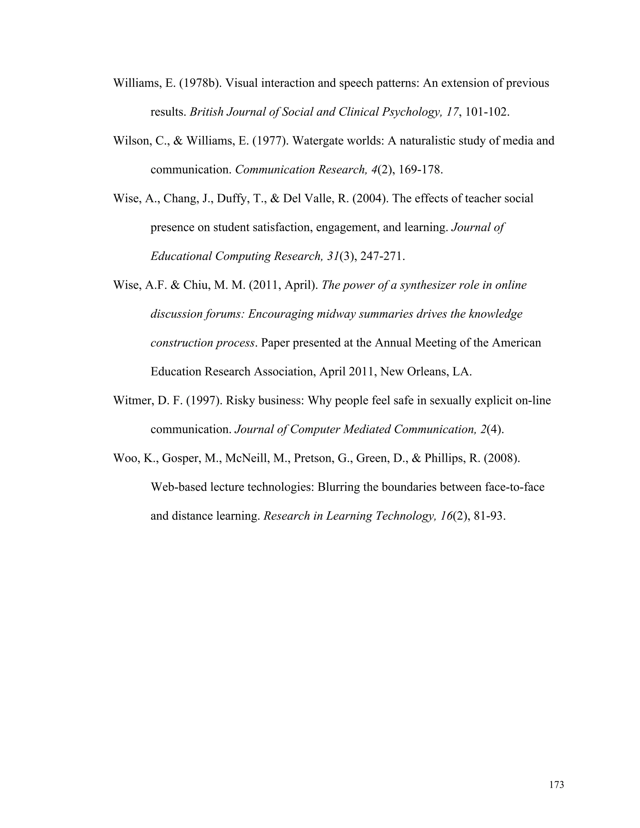 Williams, E. (1978b). Visual interaction and speech patterns: An extension of previous 
173 
results. British Journal of Social and Clinical Psychology, 17, 101-102. 
Wilson, C., & Williams, E. (1977). Watergate worlds: A naturalistic study of media and 
communication. Communication Research, 4(2), 169-178. 
Wise, A., Chang, J., Duffy, T., & Del Valle, R. (2004). The effects of teacher social 
presence on student satisfaction, engagement, and learning. Journal of 
Educational Computing Research, 31(3), 247-271. 
Wise, A.F. & Chiu, M. M. (2011, April). The power of a synthesizer role in online 
discussion forums: Encouraging midway summaries drives the knowledge 
construction process. Paper presented at the Annual Meeting of the American 
Education Research Association, April 2011, New Orleans, LA. 
Witmer, D. F. (1997). Risky business: Why people feel safe in sexually explicit on-line 
communication. Journal of Computer Mediated Communication, 2(4). 
Woo, K., Gosper, M., McNeill, M., Pretson, G., Green, D., & Phillips, R. (2008). 
Web-based lecture technologies: Blurring the boundaries between face-to-face 
and distance learning. Research in Learning Technology, 16(2), 81-93. 
