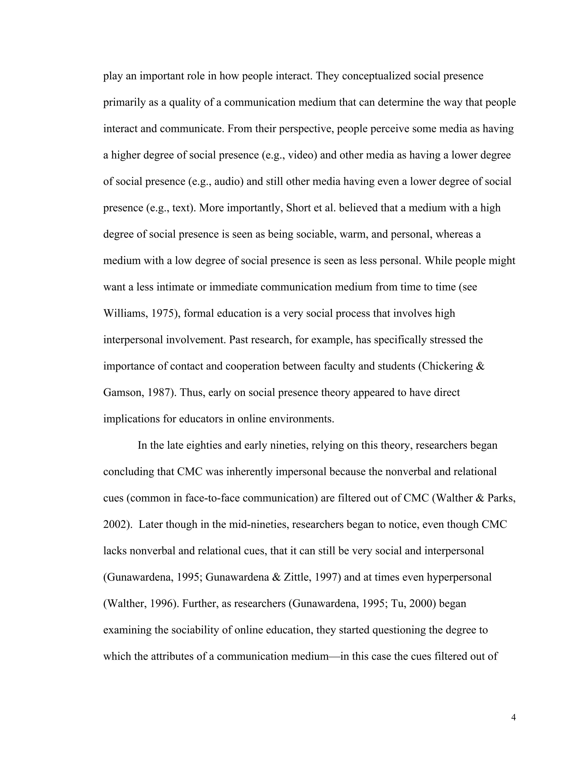 4 
play an important role in how people interact. They conceptualized social presence 
primarily as a quality of a communication medium that can determine the way that people 
interact and communicate. From their perspective, people perceive some media as having 
a higher degree of social presence (e.g., video) and other media as having a lower degree 
of social presence (e.g., audio) and still other media having even a lower degree of social 
presence (e.g., text). More importantly, Short et al. believed that a medium with a high 
degree of social presence is seen as being sociable, warm, and personal, whereas a 
medium with a low degree of social presence is seen as less personal. While people might 
want a less intimate or immediate communication medium from time to time (see 
Williams, 1975), formal education is a very social process that involves high 
interpersonal involvement. Past research, for example, has specifically stressed the 
importance of contact and cooperation between faculty and students (Chickering & 
Gamson, 1987). Thus, early on social presence theory appeared to have direct 
implications for educators in online environments. 
In the late eighties and early nineties, relying on this theory, researchers began 
concluding that CMC was inherently impersonal because the nonverbal and relational 
cues (common in face-to-face communication) are filtered out of CMC (Walther & Parks, 
2002). Later though in the mid-nineties, researchers began to notice, even though CMC 
lacks nonverbal and relational cues, that it can still be very social and interpersonal 
(Gunawardena, 1995; Gunawardena & Zittle, 1997) and at times even hyperpersonal 
(Walther, 1996). Further, as researchers (Gunawardena, 1995; Tu, 2000) began 
examining the sociability of online education, they started questioning the degree to 
which the attributes of a communication medium—in this case the cues filtered out of 
 