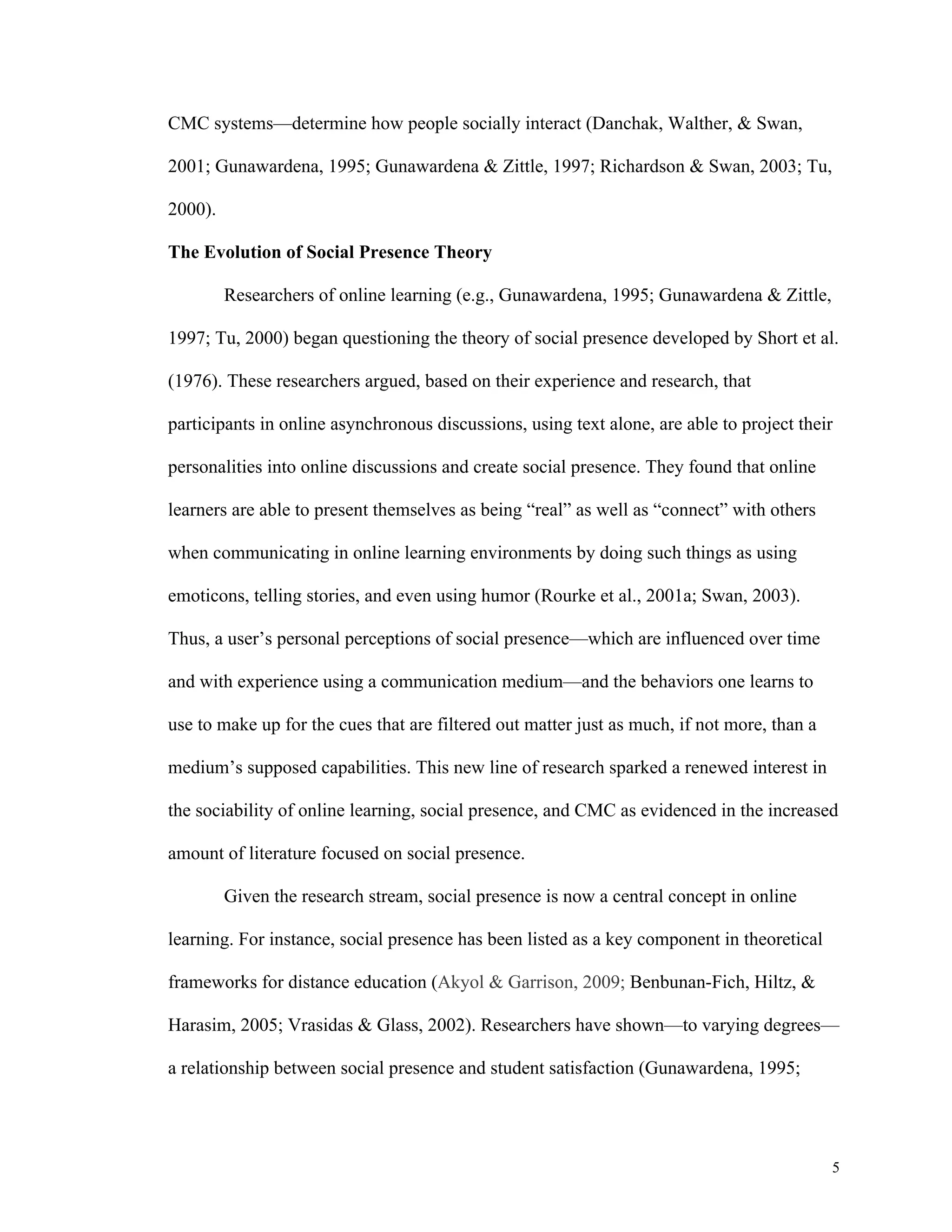 5 
CMC systems—determine how people socially interact (Danchak, Walther, & Swan, 
2001; Gunawardena, 1995; Gunawardena & Zittle, 1997; Richardson & Swan, 2003; Tu, 
2000). 
The Evolution of Social Presence Theory 
Researchers of online learning (e.g., Gunawardena, 1995; Gunawardena & Zittle, 
1997; Tu, 2000) began questioning the theory of social presence developed by Short et al. 
(1976). These researchers argued, based on their experience and research, that 
participants in online asynchronous discussions, using text alone, are able to project their 
personalities into online discussions and create social presence. They found that online 
learners are able to present themselves as being “real” as well as “connect” with others 
when communicating in online learning environments by doing such things as using 
emoticons, telling stories, and even using humor (Rourke et al., 2001a; Swan, 2003). 
Thus, a user’s personal perceptions of social presence—which are influenced over time 
and with experience using a communication medium—and the behaviors one learns to 
use to make up for the cues that are filtered out matter just as much, if not more, than a 
medium’s supposed capabilities. This new line of research sparked a renewed interest in 
the sociability of online learning, social presence, and CMC as evidenced in the increased 
amount of literature focused on social presence. 
Given the research stream, social presence is now a central concept in online 
learning. For instance, social presence has been listed as a key component in theoretical 
frameworks for distance education (Akyol & Garrison, 2009; Benbunan-Fich, Hiltz, & 
Harasim, 2005; Vrasidas & Glass, 2002). Researchers have shown—to varying degrees— 
a relationship between social presence and student satisfaction (Gunawardena, 1995; 
 