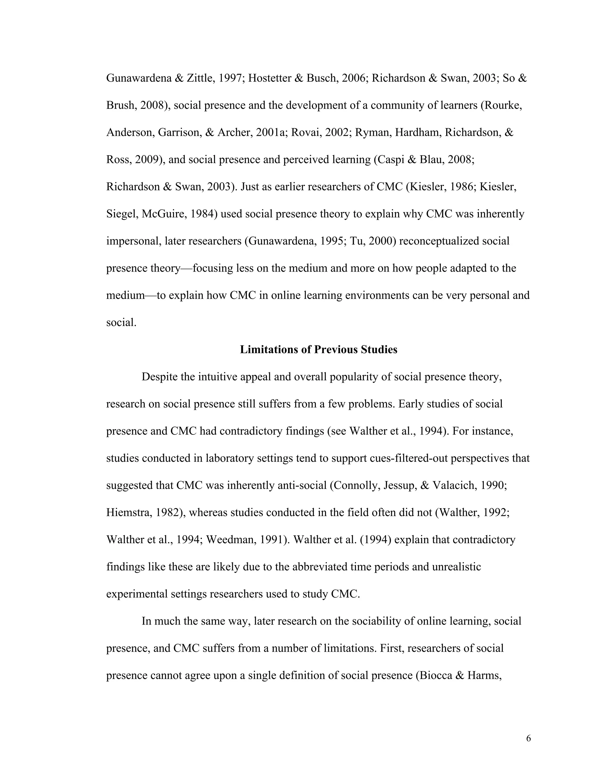 Gunawardena & Zittle, 1997; Hostetter & Busch, 2006; Richardson & Swan, 2003; So & 
6 
Brush, 2008), social presence and the development of a community of learners (Rourke, 
Anderson, Garrison, & Archer, 2001a; Rovai, 2002; Ryman, Hardham, Richardson, & 
Ross, 2009), and social presence and perceived learning (Caspi & Blau, 2008; 
Richardson & Swan, 2003). Just as earlier researchers of CMC (Kiesler, 1986; Kiesler, 
Siegel, McGuire, 1984) used social presence theory to explain why CMC was inherently 
impersonal, later researchers (Gunawardena, 1995; Tu, 2000) reconceptualized social 
presence theory—focusing less on the medium and more on how people adapted to the 
medium—to explain how CMC in online learning environments can be very personal and 
social. 
Limitations of Previous Studies 
Despite the intuitive appeal and overall popularity of social presence theory, 
research on social presence still suffers from a few problems. Early studies of social 
presence and CMC had contradictory findings (see Walther et al., 1994). For instance, 
studies conducted in laboratory settings tend to support cues-filtered-out perspectives that 
suggested that CMC was inherently anti-social (Connolly, Jessup, & Valacich, 1990; 
Hiemstra, 1982), whereas studies conducted in the field often did not (Walther, 1992; 
Walther et al., 1994; Weedman, 1991). Walther et al. (1994) explain that contradictory 
findings like these are likely due to the abbreviated time periods and unrealistic 
experimental settings researchers used to study CMC. 
In much the same way, later research on the sociability of online learning, social 
presence, and CMC suffers from a number of limitations. First, researchers of social 
presence cannot agree upon a single definition of social presence (Biocca & Harms, 
 