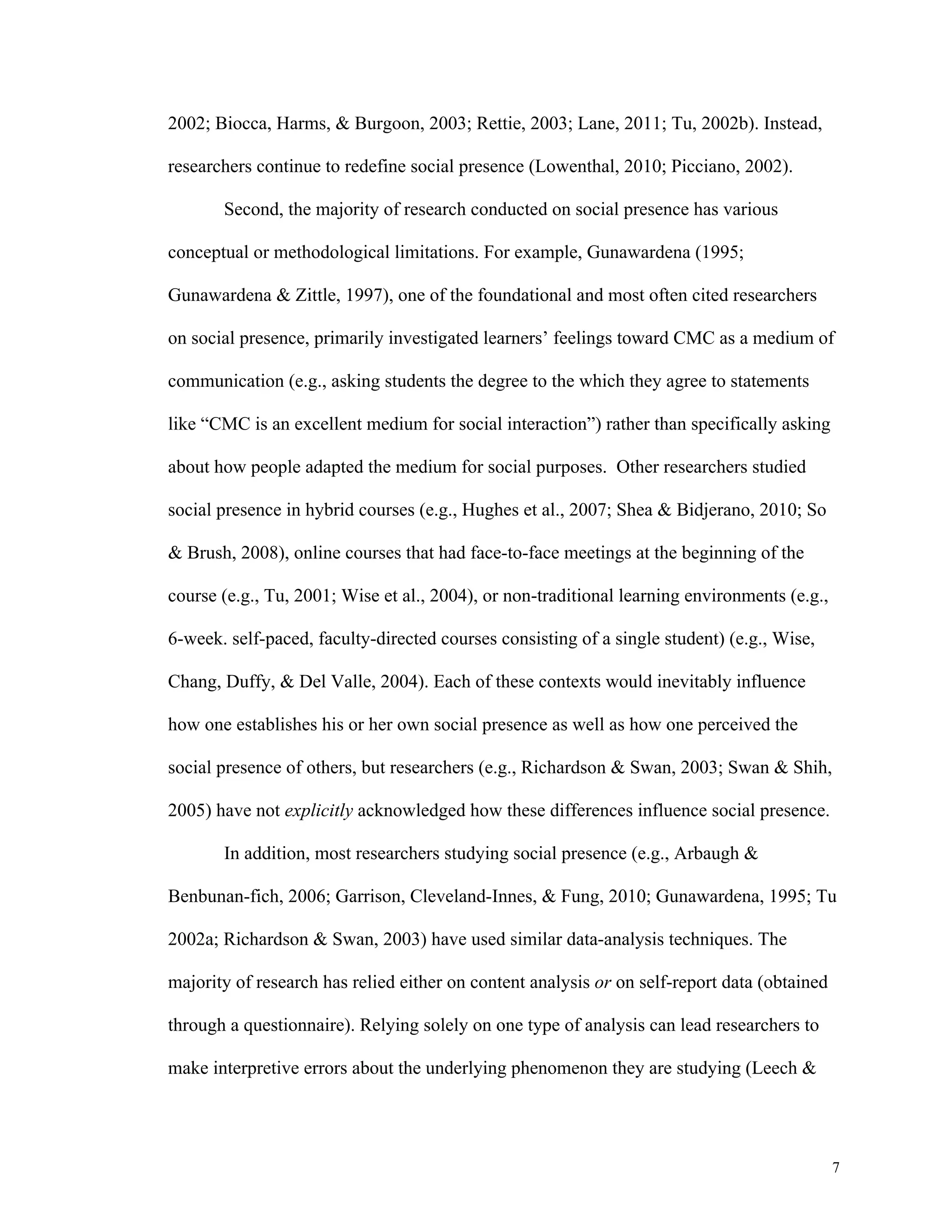 7 
2002; Biocca, Harms, & Burgoon, 2003; Rettie, 2003; Lane, 2011; Tu, 2002b). Instead, 
researchers continue to redefine social presence (Lowenthal, 2010; Picciano, 2002). 
Second, the majority of research conducted on social presence has various 
conceptual or methodological limitations. For example, Gunawardena (1995; 
Gunawardena & Zittle, 1997), one of the foundational and most often cited researchers 
on social presence, primarily investigated learners’ feelings toward CMC as a medium of 
communication (e.g., asking students the degree to the which they agree to statements 
like “CMC is an excellent medium for social interaction”) rather than specifically asking 
about how people adapted the medium for social purposes. Other researchers studied 
social presence in hybrid courses (e.g., Hughes et al., 2007; Shea & Bidjerano, 2010; So 
& Brush, 2008), online courses that had face-to-face meetings at the beginning of the 
course (e.g., Tu, 2001; Wise et al., 2004), or non-traditional learning environments (e.g., 
6-week. self-paced, faculty-directed courses consisting of a single student) (e.g., Wise, 
Chang, Duffy, & Del Valle, 2004). Each of these contexts would inevitably influence 
how one establishes his or her own social presence as well as how one perceived the 
social presence of others, but researchers (e.g., Richardson & Swan, 2003; Swan & Shih, 
2005) have not explicitly acknowledged how these differences influence social presence. 
In addition, most researchers studying social presence (e.g., Arbaugh & 
Benbunan-fich, 2006; Garrison, Cleveland-Innes, & Fung, 2010; Gunawardena, 1995; Tu 
2002a; Richardson & Swan, 2003) have used similar data-analysis techniques. The 
majority of research has relied either on content analysis or on self-report data (obtained 
through a questionnaire). Relying solely on one type of analysis can lead researchers to 
make interpretive errors about the underlying phenomenon they are studying (Leech & 
 