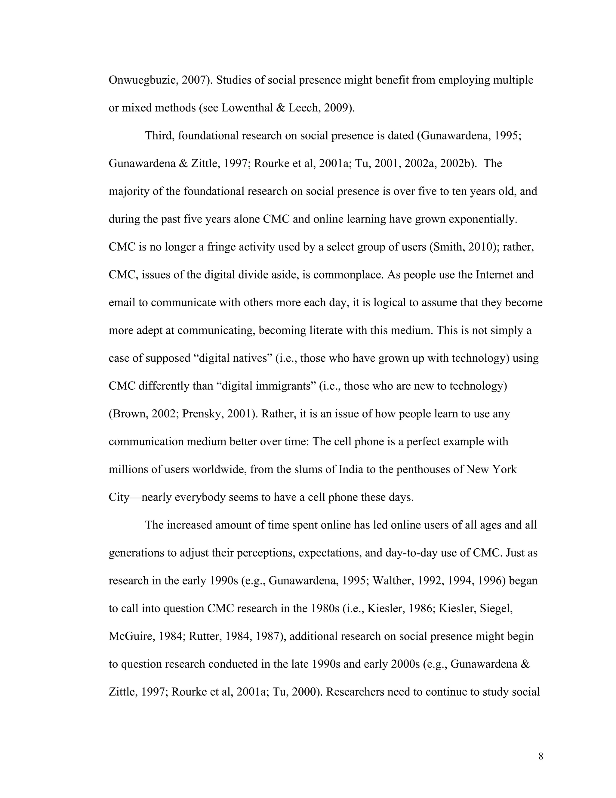 8 
Onwuegbuzie, 2007). Studies of social presence might benefit from employing multiple 
or mixed methods (see Lowenthal & Leech, 2009). 
Third, foundational research on social presence is dated (Gunawardena, 1995; 
Gunawardena & Zittle, 1997; Rourke et al, 2001a; Tu, 2001, 2002a, 2002b). The 
majority of the foundational research on social presence is over five to ten years old, and 
during the past five years alone CMC and online learning have grown exponentially. 
CMC is no longer a fringe activity used by a select group of users (Smith, 2010); rather, 
CMC, issues of the digital divide aside, is commonplace. As people use the Internet and 
email to communicate with others more each day, it is logical to assume that they become 
more adept at communicating, becoming literate with this medium. This is not simply a 
case of supposed “digital natives” (i.e., those who have grown up with technology) using 
CMC differently than “digital immigrants” (i.e., those who are new to technology) 
(Brown, 2002; Prensky, 2001). Rather, it is an issue of how people learn to use any 
communication medium better over time: The cell phone is a perfect example with 
millions of users worldwide, from the slums of India to the penthouses of New York 
City—nearly everybody seems to have a cell phone these days. 
The increased amount of time spent online has led online users of all ages and all 
generations to adjust their perceptions, expectations, and day-to-day use of CMC. Just as 
research in the early 1990s (e.g., Gunawardena, 1995; Walther, 1992, 1994, 1996) began 
to call into question CMC research in the 1980s (i.e., Kiesler, 1986; Kiesler, Siegel, 
McGuire, 1984; Rutter, 1984, 1987), additional research on social presence might begin 
to question research conducted in the late 1990s and early 2000s (e.g., Gunawardena & 
Zittle, 1997; Rourke et al, 2001a; Tu, 2000). Researchers need to continue to study social 
 