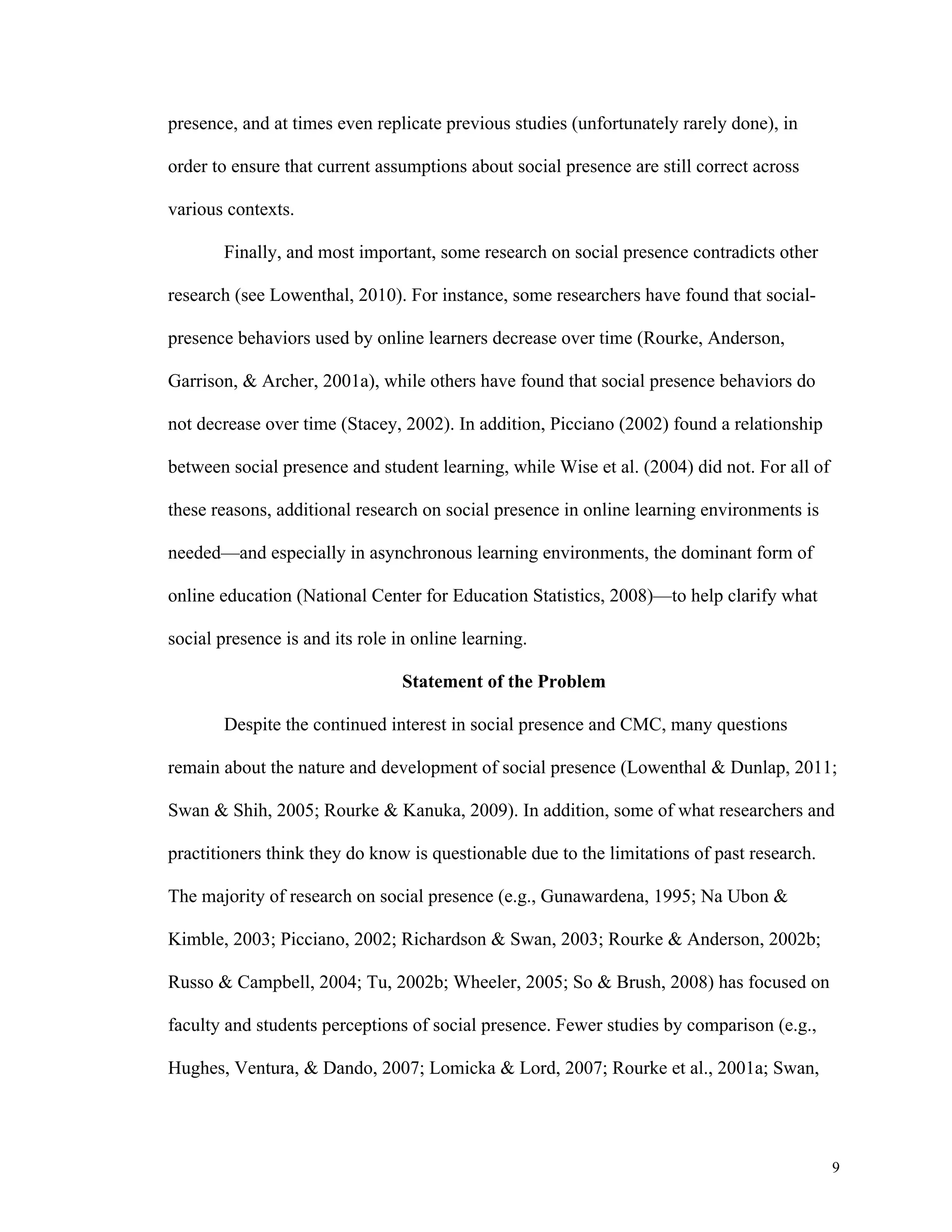 9 
presence, and at times even replicate previous studies (unfortunately rarely done), in 
order to ensure that current assumptions about social presence are still correct across 
various contexts. 
Finally, and most important, some research on social presence contradicts other 
research (see Lowenthal, 2010). For instance, some researchers have found that social-presence 
behaviors used by online learners decrease over time (Rourke, Anderson, 
Garrison, & Archer, 2001a), while others have found that social presence behaviors do 
not decrease over time (Stacey, 2002). In addition, Picciano (2002) found a relationship 
between social presence and student learning, while Wise et al. (2004) did not. For all of 
these reasons, additional research on social presence in online learning environments is 
needed—and especially in asynchronous learning environments, the dominant form of 
online education (National Center for Education Statistics, 2008)—to help clarify what 
social presence is and its role in online learning. 
Statement of the Problem 
Despite the continued interest in social presence and CMC, many questions 
remain about the nature and development of social presence (Lowenthal & Dunlap, 2011; 
Swan & Shih, 2005; Rourke & Kanuka, 2009). In addition, some of what researchers and 
practitioners think they do know is questionable due to the limitations of past research. 
The majority of research on social presence (e.g., Gunawardena, 1995; Na Ubon & 
Kimble, 2003; Picciano, 2002; Richardson & Swan, 2003; Rourke & Anderson, 2002b; 
Russo & Campbell, 2004; Tu, 2002b; Wheeler, 2005; So & Brush, 2008) has focused on 
faculty and students perceptions of social presence. Fewer studies by comparison (e.g., 
Hughes, Ventura, & Dando, 2007; Lomicka & Lord, 2007; Rourke et al., 2001a; Swan, 
 