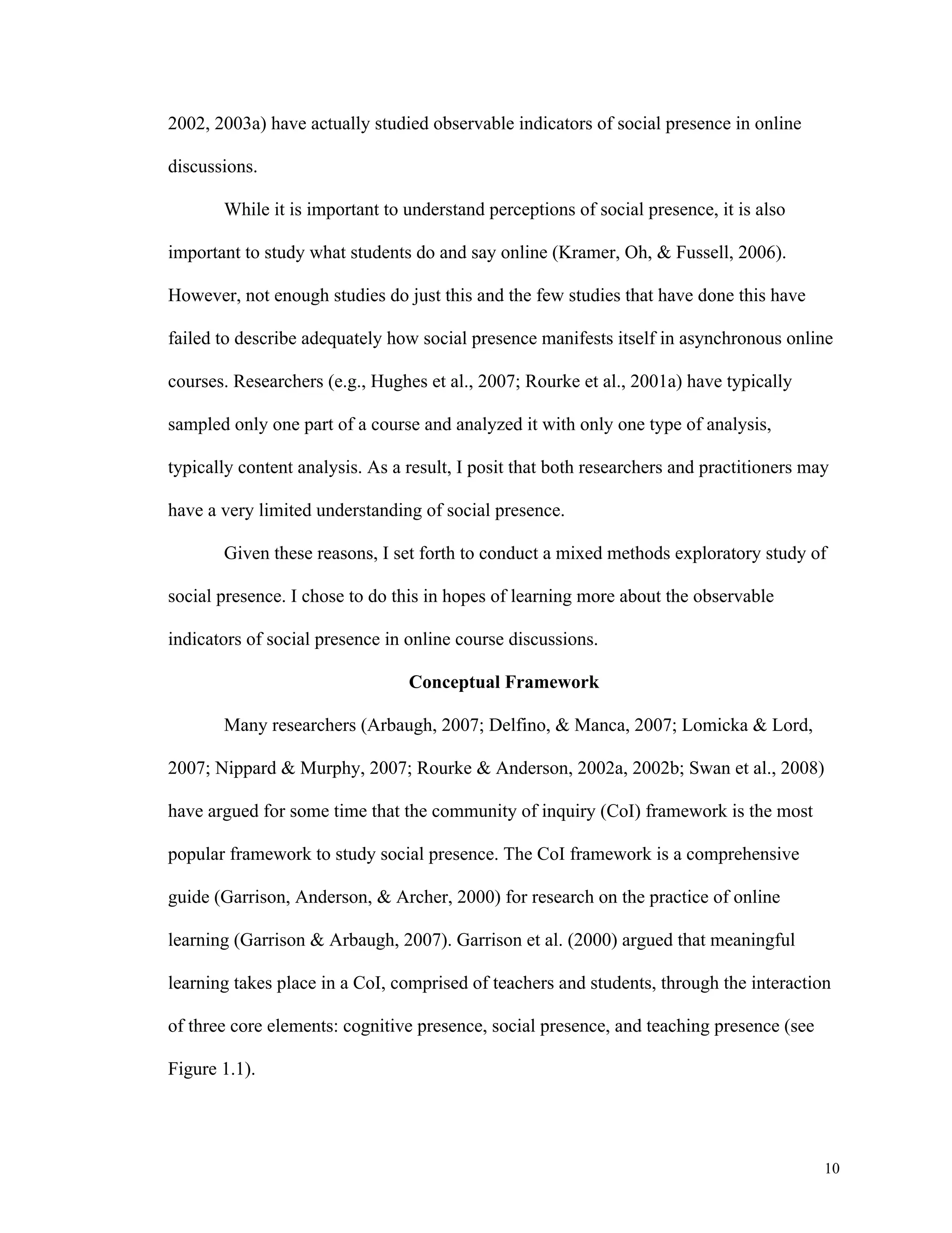 10 
2002, 2003a) have actually studied observable indicators of social presence in online 
discussions. 
While it is important to understand perceptions of social presence, it is also 
important to study what students do and say online (Kramer, Oh, & Fussell, 2006). 
However, not enough studies do just this and the few studies that have done this have 
failed to describe adequately how social presence manifests itself in asynchronous online 
courses. Researchers (e.g., Hughes et al., 2007; Rourke et al., 2001a) have typically 
sampled only one part of a course and analyzed it with only one type of analysis, 
typically content analysis. As a result, I posit that both researchers and practitioners may 
have a very limited understanding of social presence. 
Given these reasons, I set forth to conduct a mixed methods exploratory study of 
social presence. I chose to do this in hopes of learning more about the observable 
indicators of social presence in online course discussions. 
Conceptual Framework 
Many researchers (Arbaugh, 2007; Delfino, & Manca, 2007; Lomicka & Lord, 
2007; Nippard & Murphy, 2007; Rourke & Anderson, 2002a, 2002b; Swan et al., 2008) 
have argued for some time that the community of inquiry (CoI) framework is the most 
popular framework to study social presence. The CoI framework is a comprehensive 
guide (Garrison, Anderson, & Archer, 2000) for research on the practice of online 
learning (Garrison & Arbaugh, 2007). Garrison et al. (2000) argued that meaningful 
learning takes place in a CoI, comprised of teachers and students, through the interaction 
of three core elements: cognitive presence, social presence, and teaching presence (see 
Figure 1.1). 
 