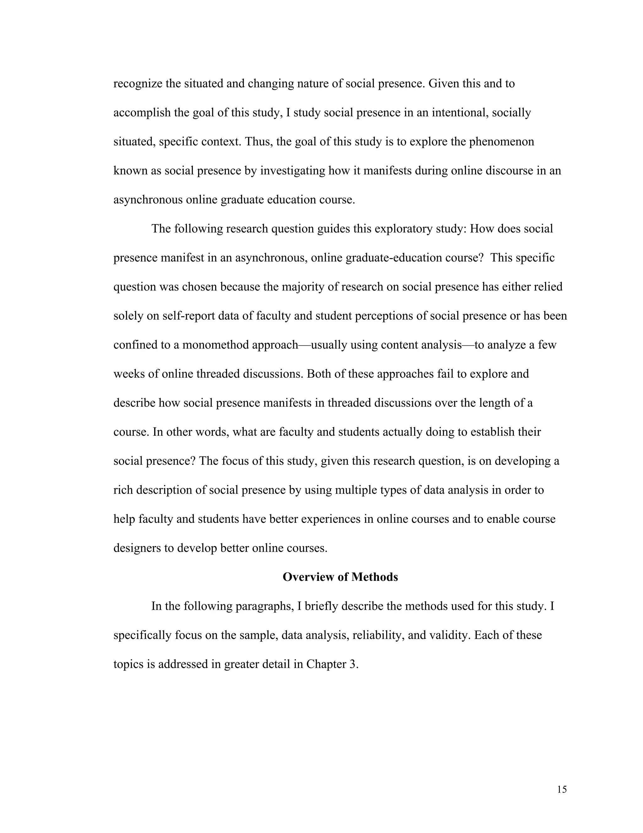 15 
recognize the situated and changing nature of social presence. Given this and to 
accomplish the goal of this study, I study social presence in an intentional, socially 
situated, specific context. Thus, the goal of this study is to explore the phenomenon 
known as social presence by investigating how it manifests during online discourse in an 
asynchronous online graduate education course. 
The following research question guides this exploratory study: How does social 
presence manifest in an asynchronous, online graduate-education course? This specific 
question was chosen because the majority of research on social presence has either relied 
solely on self-report data of faculty and student perceptions of social presence or has been 
confined to a monomethod approach—usually using content analysis—to analyze a few 
weeks of online threaded discussions. Both of these approaches fail to explore and 
describe how social presence manifests in threaded discussions over the length of a 
course. In other words, what are faculty and students actually doing to establish their 
social presence? The focus of this study, given this research question, is on developing a 
rich description of social presence by using multiple types of data analysis in order to 
help faculty and students have better experiences in online courses and to enable course 
designers to develop better online courses. 
Overview of Methods 
In the following paragraphs, I briefly describe the methods used for this study. I 
specifically focus on the sample, data analysis, reliability, and validity. Each of these 
topics is addressed in greater detail in Chapter 3. 
 