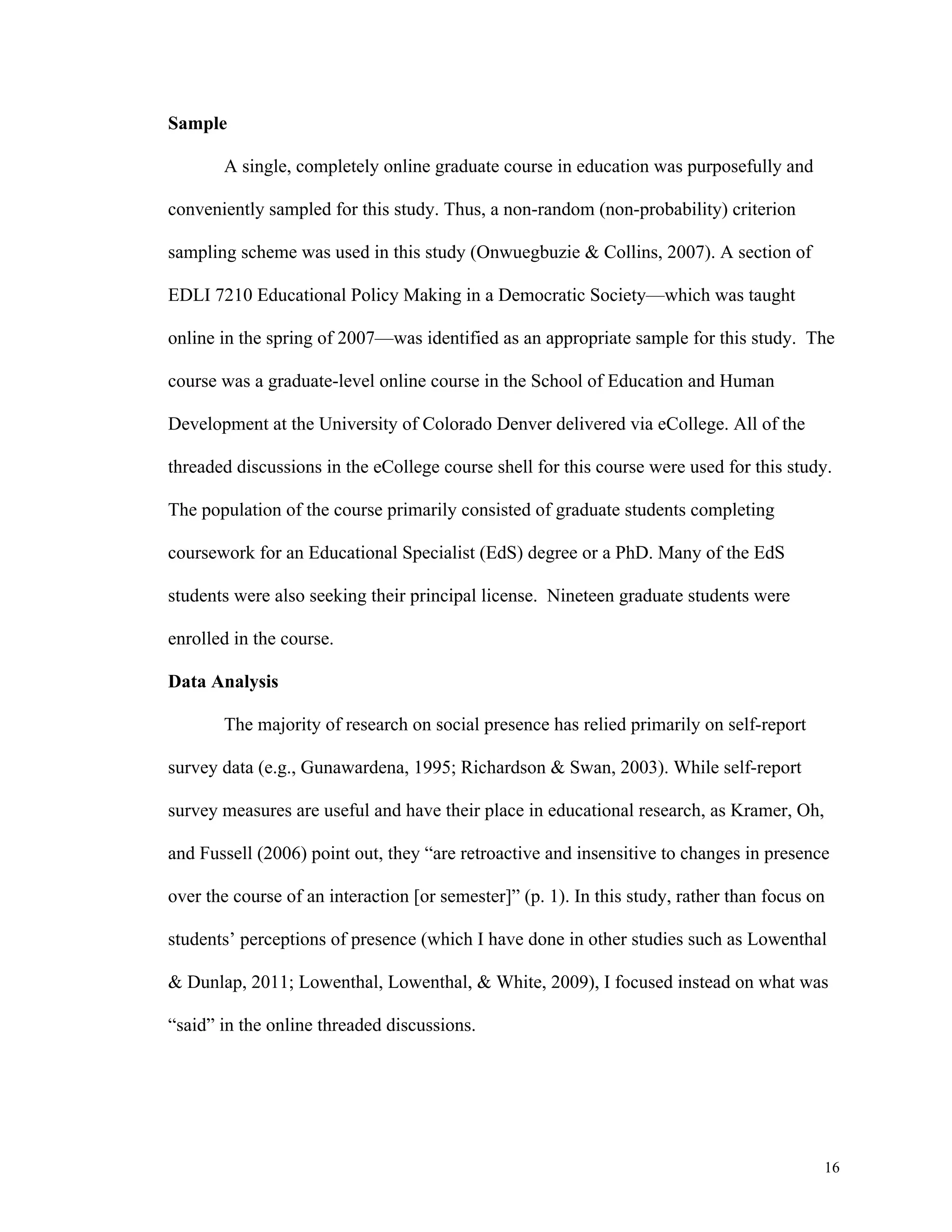 16 
Sample 
A single, completely online graduate course in education was purposefully and 
conveniently sampled for this study. Thus, a non-random (non-probability) criterion 
sampling scheme was used in this study (Onwuegbuzie & Collins, 2007). A section of 
EDLI 7210 Educational Policy Making in a Democratic Society—which was taught 
online in the spring of 2007—was identified as an appropriate sample for this study. The 
course was a graduate-level online course in the School of Education and Human 
Development at the University of Colorado Denver delivered via eCollege. All of the 
threaded discussions in the eCollege course shell for this course were used for this study. 
The population of the course primarily consisted of graduate students completing 
coursework for an Educational Specialist (EdS) degree or a PhD. Many of the EdS 
students were also seeking their principal license. Nineteen graduate students were 
enrolled in the course. 
Data Analysis 
The majority of research on social presence has relied primarily on self-report 
survey data (e.g., Gunawardena, 1995; Richardson & Swan, 2003). While self-report 
survey measures are useful and have their place in educational research, as Kramer, Oh, 
and Fussell (2006) point out, they “are retroactive and insensitive to changes in presence 
over the course of an interaction [or semester]” (p. 1). In this study, rather than focus on 
students’ perceptions of presence (which I have done in other studies such as Lowenthal 
& Dunlap, 2011; Lowenthal, Lowenthal, & White, 2009), I focused instead on what was 
“said” in the online threaded discussions. 
 