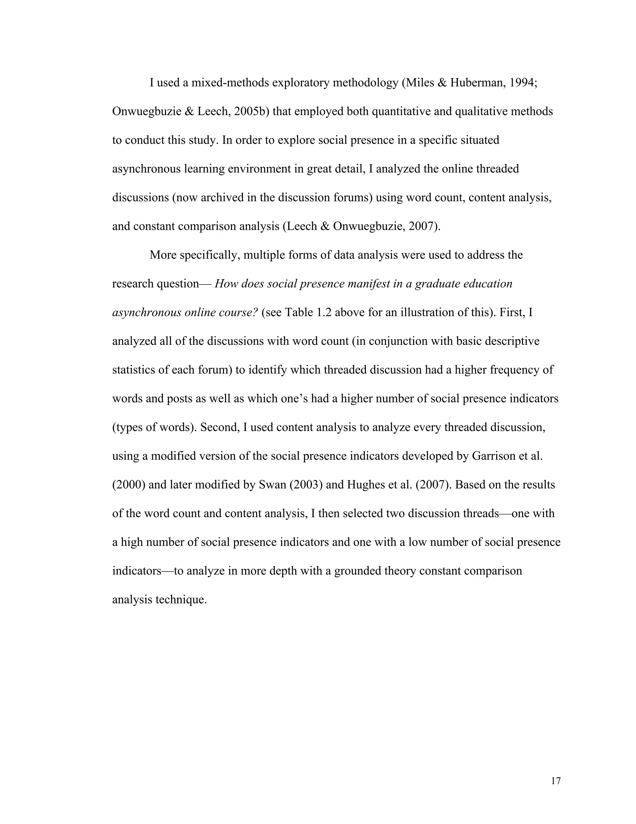 17 
I used a mixed-methods exploratory methodology (Miles & Huberman, 1994; 
Onwuegbuzie & Leech, 2005b) that employed both quantitative and qualitative methods 
to conduct this study. In order to explore social presence in a specific situated 
asynchronous learning environment in great detail, I analyzed the online threaded 
discussions (now archived in the discussion forums) using word count, content analysis, 
and constant comparison analysis (Leech & Onwuegbuzie, 2007). 
More specifically, multiple forms of data analysis were used to address the 
research question— How does social presence manifest in a graduate education 
asynchronous online course? (see Table 1.2 above for an illustration of this). First, I 
analyzed all of the discussions with word count (in conjunction with basic descriptive 
statistics of each forum) to identify which threaded discussion had a higher frequency of 
words and posts as well as which one’s had a higher number of social presence indicators 
(types of words). Second, I used content analysis to analyze every threaded discussion, 
using a modified version of the social presence indicators developed by Garrison et al. 
(2000) and later modified by Swan (2003) and Hughes et al. (2007). Based on the results 
of the word count and content analysis, I then selected two discussion threads—one with 
a high number of social presence indicators and one with a low number of social presence 
indicators—to analyze in more depth with a grounded theory constant comparison 
analysis technique. 
 