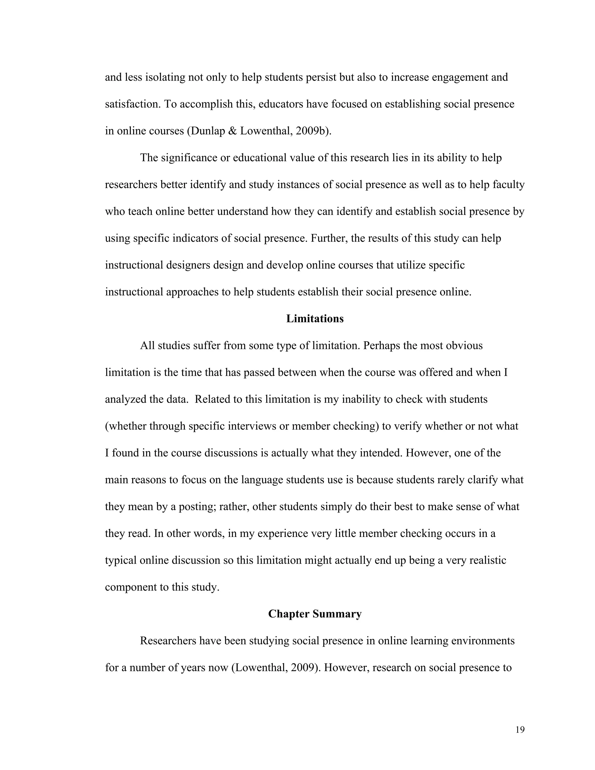 19 
and less isolating not only to help students persist but also to increase engagement and 
satisfaction. To accomplish this, educators have focused on establishing social presence 
in online courses (Dunlap & Lowenthal, 2009b). 
The significance or educational value of this research lies in its ability to help 
researchers better identify and study instances of social presence as well as to help faculty 
who teach online better understand how they can identify and establish social presence by 
using specific indicators of social presence. Further, the results of this study can help 
instructional designers design and develop online courses that utilize specific 
instructional approaches to help students establish their social presence online. 
Limitations 
All studies suffer from some type of limitation. Perhaps the most obvious 
limitation is the time that has passed between when the course was offered and when I 
analyzed the data. Related to this limitation is my inability to check with students 
(whether through specific interviews or member checking) to verify whether or not what 
I found in the course discussions is actually what they intended. However, one of the 
main reasons to focus on the language students use is because students rarely clarify what 
they mean by a posting; rather, other students simply do their best to make sense of what 
they read. In other words, in my experience very little member checking occurs in a 
typical online discussion so this limitation might actually end up being a very realistic 
component to this study. 
Chapter Summary 
Researchers have been studying social presence in online learning environments 
for a number of years now (Lowenthal, 2009). However, research on social presence to 
 
