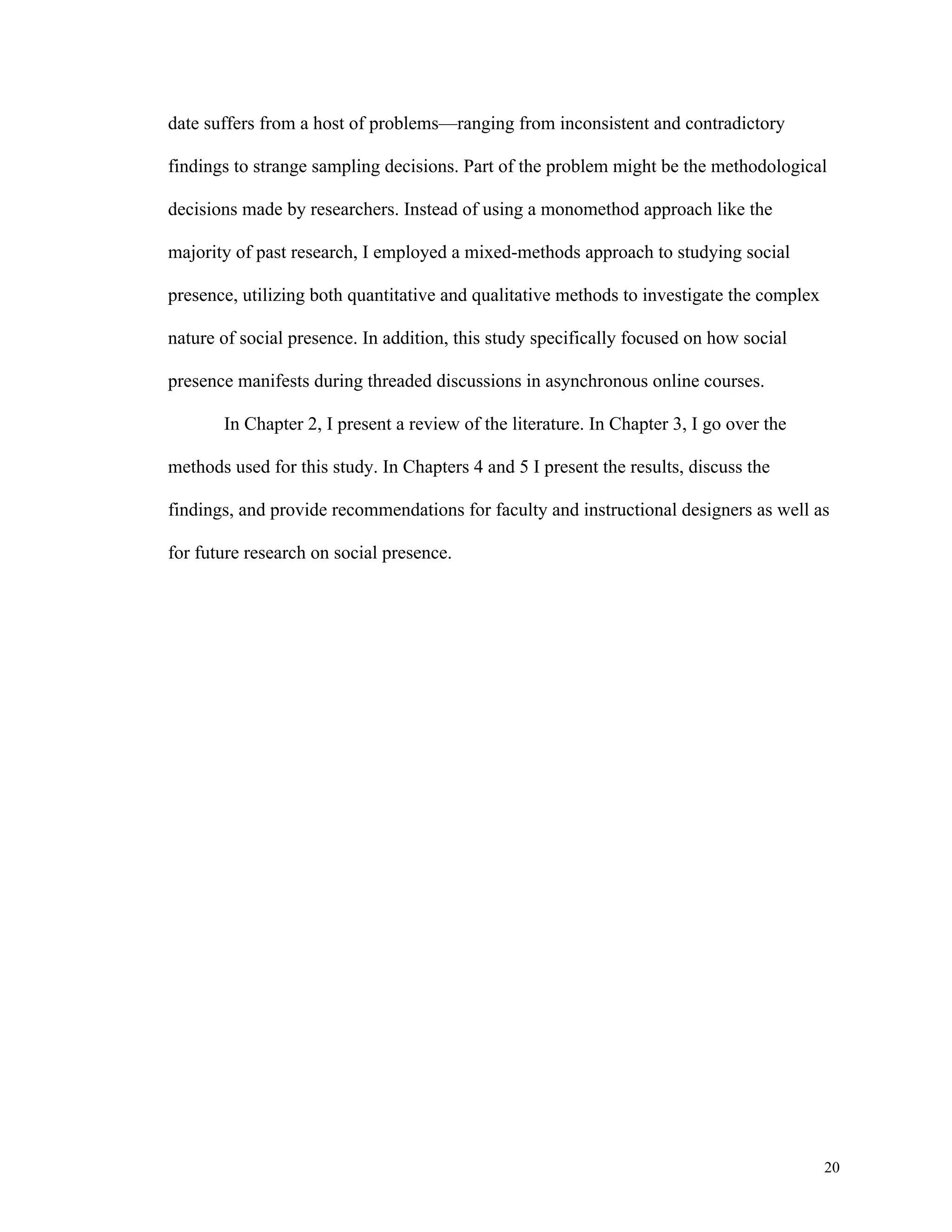20 
date suffers from a host of problems—ranging from inconsistent and contradictory 
findings to strange sampling decisions. Part of the problem might be the methodological 
decisions made by researchers. Instead of using a monomethod approach like the 
majority of past research, I employed a mixed-methods approach to studying social 
presence, utilizing both quantitative and qualitative methods to investigate the complex 
nature of social presence. In addition, this study specifically focused on how social 
presence manifests during threaded discussions in asynchronous online courses. 
In Chapter 2, I present a review of the literature. In Chapter 3, I go over the 
methods used for this study. In Chapters 4 and 5 I present the results, discuss the 
findings, and provide recommendations for faculty and instructional designers as well as 
for future research on social presence. 
 