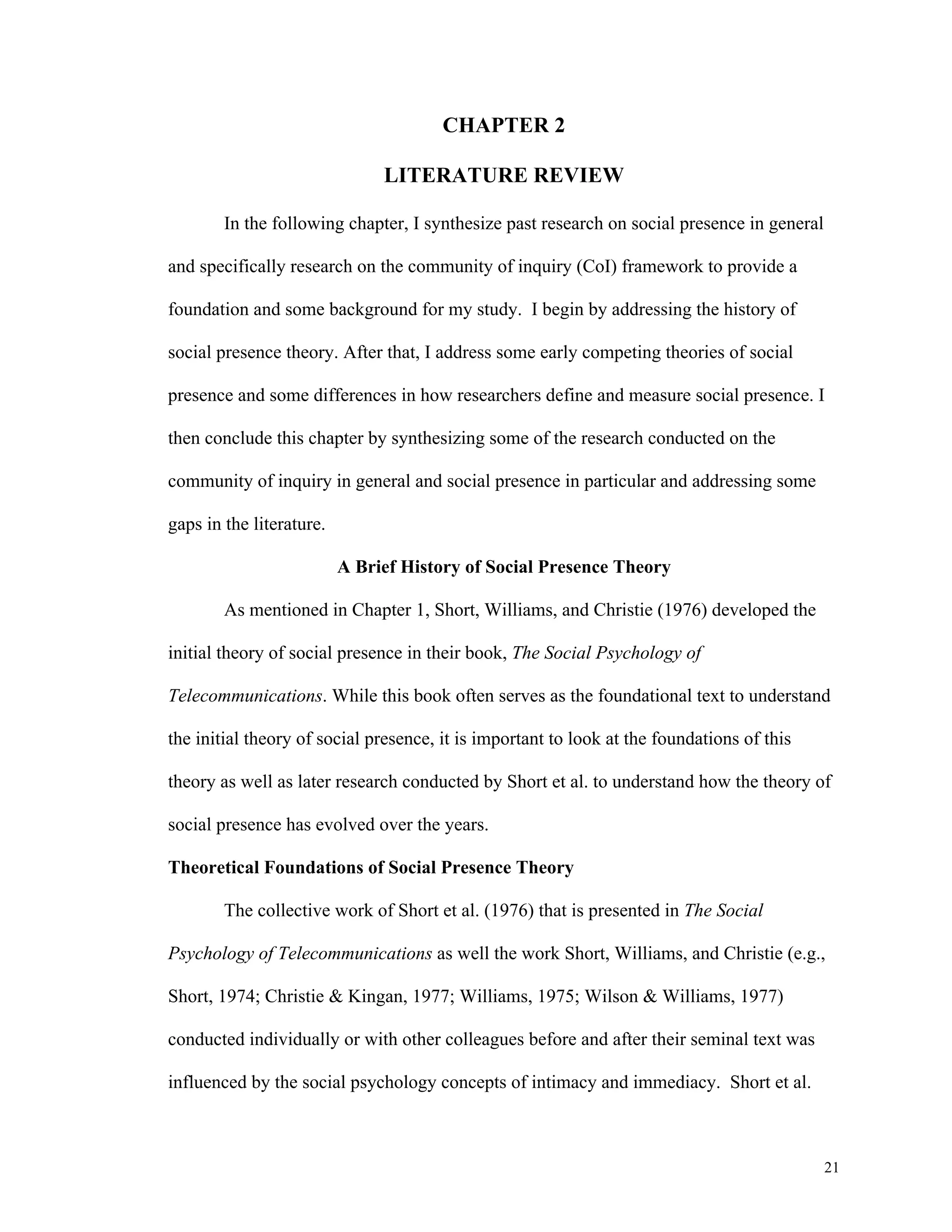 21 
CHAPTER 2 
LITERATURE REVIEW 
In the following chapter, I synthesize past research on social presence in general 
and specifically research on the community of inquiry (CoI) framework to provide a 
foundation and some background for my study. I begin by addressing the history of 
social presence theory. After that, I address some early competing theories of social 
presence and some differences in how researchers define and measure social presence. I 
then conclude this chapter by synthesizing some of the research conducted on the 
community of inquiry in general and social presence in particular and addressing some 
gaps in the literature. 
A Brief History of Social Presence Theory 
As mentioned in Chapter 1, Short, Williams, and Christie (1976) developed the 
initial theory of social presence in their book, The Social Psychology of 
Telecommunications. While this book often serves as the foundational text to understand 
the initial theory of social presence, it is important to look at the foundations of this 
theory as well as later research conducted by Short et al. to understand how the theory of 
social presence has evolved over the years. 
Theoretical Foundations of Social Presence Theory 
The collective work of Short et al. (1976) that is presented in The Social 
Psychology of Telecommunications as well the work Short, Williams, and Christie (e.g., 
Short, 1974; Christie & Kingan, 1977; Williams, 1975; Wilson & Williams, 1977) 
conducted individually or with other colleagues before and after their seminal text was 
influenced by the social psychology concepts of intimacy and immediacy. Short et al. 
 