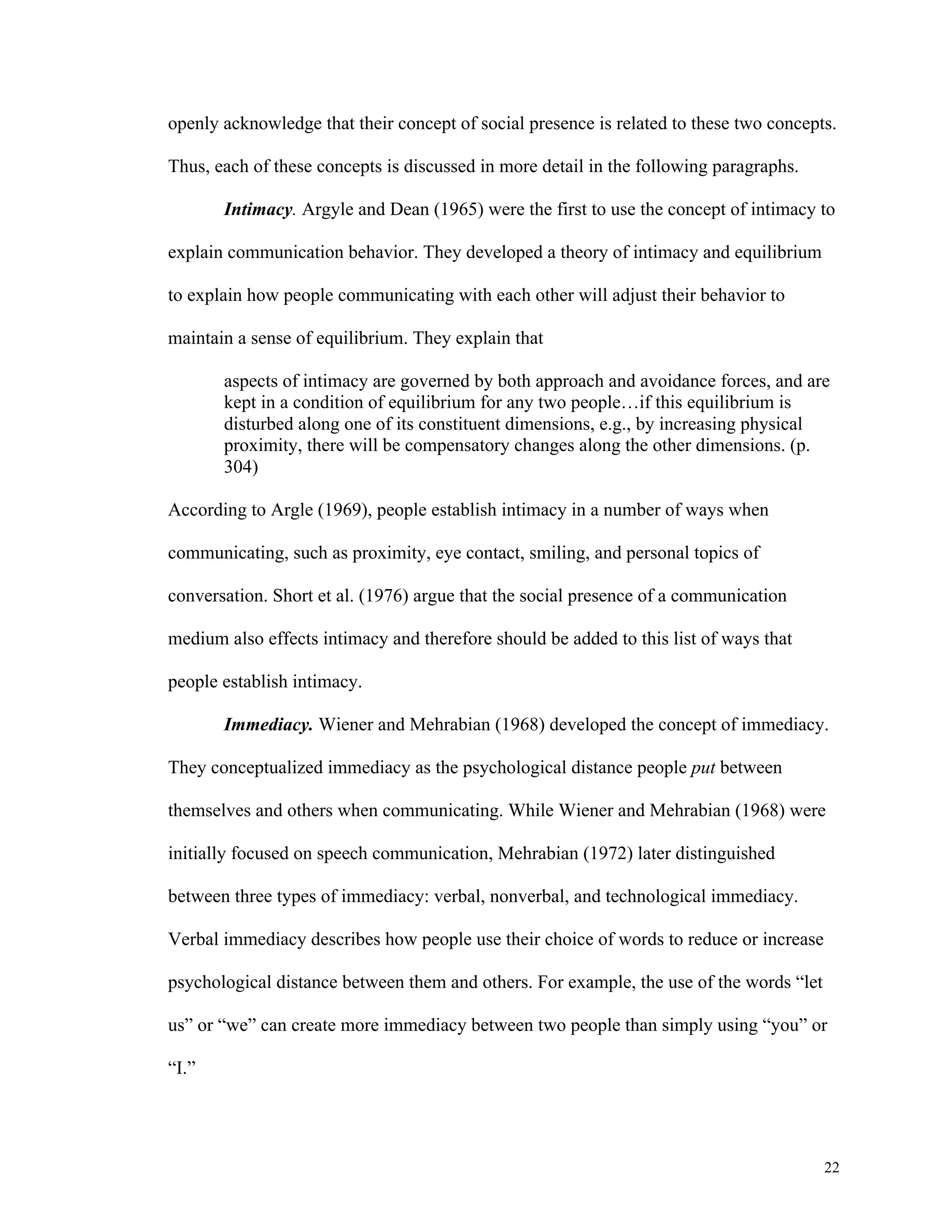 openly acknowledge that their concept of social presence is related to these two concepts. 
22 
Thus, each of these concepts is discussed in more detail in the following paragraphs. 
Intimacy. Argyle and Dean (1965) were the first to use the concept of intimacy to 
explain communication behavior. They developed a theory of intimacy and equilibrium 
to explain how people communicating with each other will adjust their behavior to 
maintain a sense of equilibrium. They explain that 
aspects of intimacy are governed by both approach and avoidance forces, and are 
kept in a condition of equilibrium for any two people…if this equilibrium is 
disturbed along one of its constituent dimensions, e.g., by increasing physical 
proximity, there will be compensatory changes along the other dimensions. (p. 
304) 
According to Argle (1969), people establish intimacy in a number of ways when 
communicating, such as proximity, eye contact, smiling, and personal topics of 
conversation. Short et al. (1976) argue that the social presence of a communication 
medium also effects intimacy and therefore should be added to this list of ways that 
people establish intimacy. 
Immediacy. Wiener and Mehrabian (1968) developed the concept of immediacy. 
They conceptualized immediacy as the psychological distance people put between 
themselves and others when communicating. While Wiener and Mehrabian (1968) were 
initially focused on speech communication, Mehrabian (1972) later distinguished 
between three types of immediacy: verbal, nonverbal, and technological immediacy. 
Verbal immediacy describes how people use their choice of words to reduce or increase 
psychological distance between them and others. For example, the use of the words “let 
us” or “we” can create more immediacy between two people than simply using “you” or 
“I.” 
 