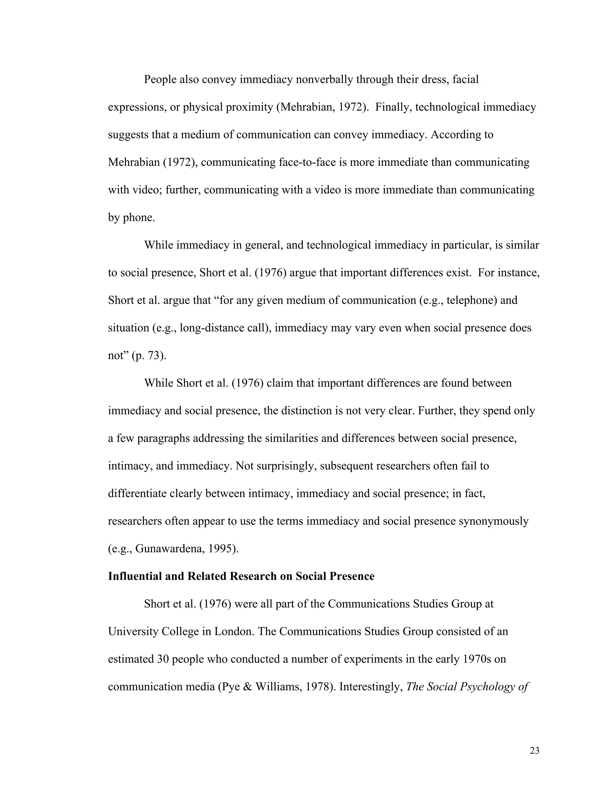 23 
People also convey immediacy nonverbally through their dress, facial 
expressions, or physical proximity (Mehrabian, 1972). Finally, technological immediacy 
suggests that a medium of communication can convey immediacy. According to 
Mehrabian (1972), communicating face-to-face is more immediate than communicating 
with video; further, communicating with a video is more immediate than communicating 
by phone. 
While immediacy in general, and technological immediacy in particular, is similar 
to social presence, Short et al. (1976) argue that important differences exist. For instance, 
Short et al. argue that “for any given medium of communication (e.g., telephone) and 
situation (e.g., long-distance call), immediacy may vary even when social presence does 
not” (p. 73). 
While Short et al. (1976) claim that important differences are found between 
immediacy and social presence, the distinction is not very clear. Further, they spend only 
a few paragraphs addressing the similarities and differences between social presence, 
intimacy, and immediacy. Not surprisingly, subsequent researchers often fail to 
differentiate clearly between intimacy, immediacy and social presence; in fact, 
researchers often appear to use the terms immediacy and social presence synonymously 
(e.g., Gunawardena, 1995). 
Influential and Related Research on Social Presence 
Short et al. (1976) were all part of the Communications Studies Group at 
University College in London. The Communications Studies Group consisted of an 
estimated 30 people who conducted a number of experiments in the early 1970s on 
communication media (Pye & Williams, 1978). Interestingly, The Social Psychology of 
 