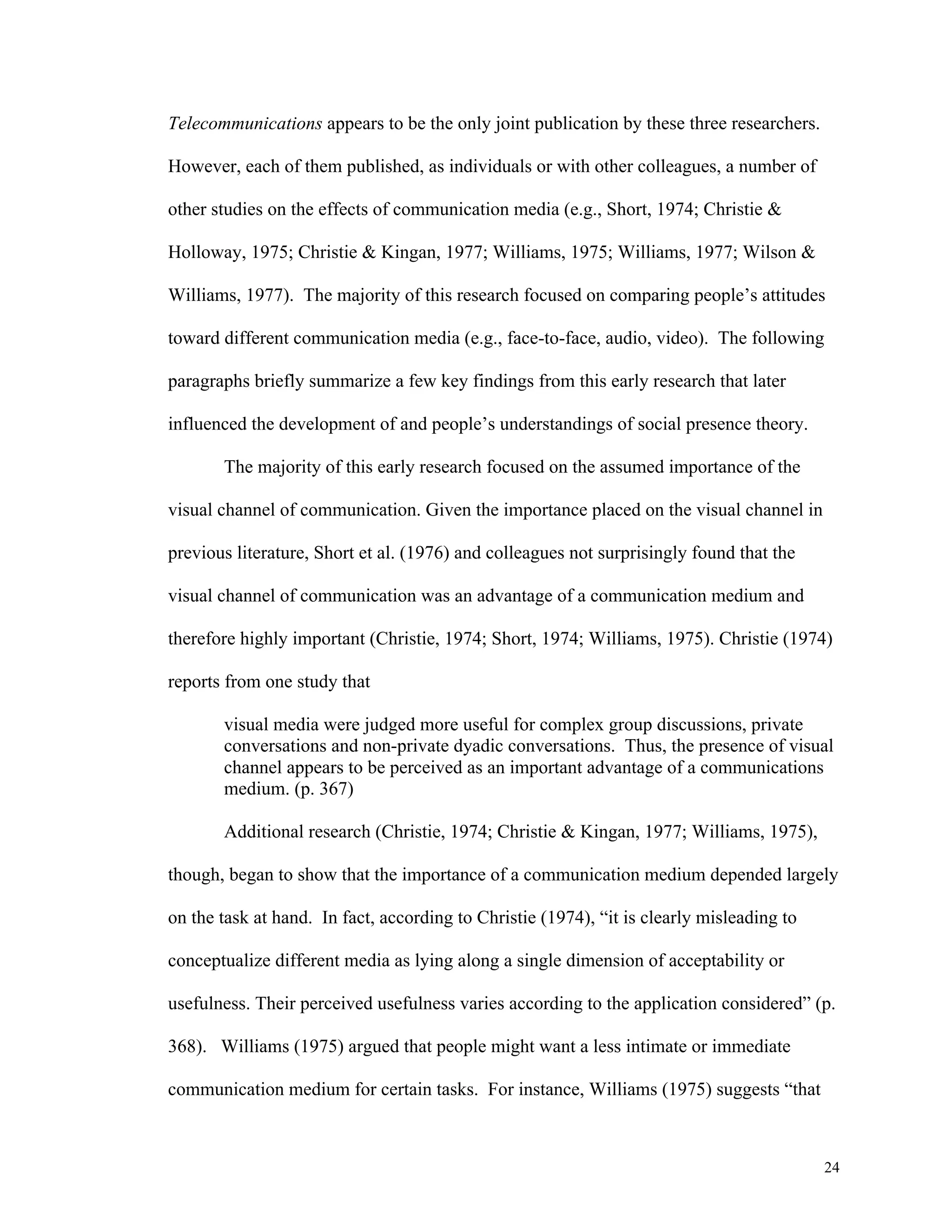 24 
Telecommunications appears to be the only joint publication by these three researchers. 
However, each of them published, as individuals or with other colleagues, a number of 
other studies on the effects of communication media (e.g., Short, 1974; Christie & 
Holloway, 1975; Christie & Kingan, 1977; Williams, 1975; Williams, 1977; Wilson & 
Williams, 1977). The majority of this research focused on comparing people’s attitudes 
toward different communication media (e.g., face-to-face, audio, video). The following 
paragraphs briefly summarize a few key findings from this early research that later 
influenced the development of and people’s understandings of social presence theory. 
The majority of this early research focused on the assumed importance of the 
visual channel of communication. Given the importance placed on the visual channel in 
previous literature, Short et al. (1976) and colleagues not surprisingly found that the 
visual channel of communication was an advantage of a communication medium and 
therefore highly important (Christie, 1974; Short, 1974; Williams, 1975). Christie (1974) 
reports from one study that 
visual media were judged more useful for complex group discussions, private 
conversations and non-private dyadic conversations. Thus, the presence of visual 
channel appears to be perceived as an important advantage of a communications 
medium. (p. 367) 
Additional research (Christie, 1974; Christie & Kingan, 1977; Williams, 1975), 
though, began to show that the importance of a communication medium depended largely 
on the task at hand. In fact, according to Christie (1974), “it is clearly misleading to 
conceptualize different media as lying along a single dimension of acceptability or 
usefulness. Their perceived usefulness varies according to the application considered” (p. 
368). Williams (1975) argued that people might want a less intimate or immediate 
communication medium for certain tasks. For instance, Williams (1975) suggests “that 
 