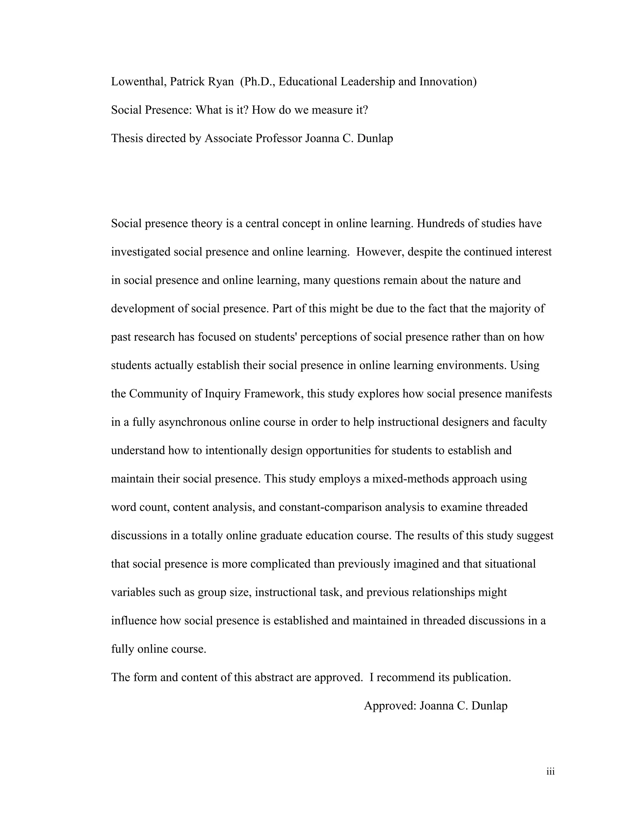 iii 
Lowenthal, Patrick Ryan (Ph.D., Educational Leadership and Innovation) 
Social Presence: What is it? How do we measure it? 
Thesis directed by Associate Professor Joanna C. Dunlap 
Social presence theory is a central concept in online learning. Hundreds of studies have 
investigated social presence and online learning. However, despite the continued interest 
in social presence and online learning, many questions remain about the nature and 
development of social presence. Part of this might be due to the fact that the majority of 
past research has focused on students' perceptions of social presence rather than on how 
students actually establish their social presence in online learning environments. Using 
the Community of Inquiry Framework, this study explores how social presence manifests 
in a fully asynchronous online course in order to help instructional designers and faculty 
understand how to intentionally design opportunities for students to establish and 
maintain their social presence. This study employs a mixed-methods approach using 
word count, content analysis, and constant-comparison analysis to examine threaded 
discussions in a totally online graduate education course. The results of this study suggest 
that social presence is more complicated than previously imagined and that situational 
variables such as group size, instructional task, and previous relationships might 
influence how social presence is established and maintained in threaded discussions in a 
fully online course. 
The form and content of this abstract are approved. I recommend its publication. 
Approved: Joanna C. Dunlap 
 
