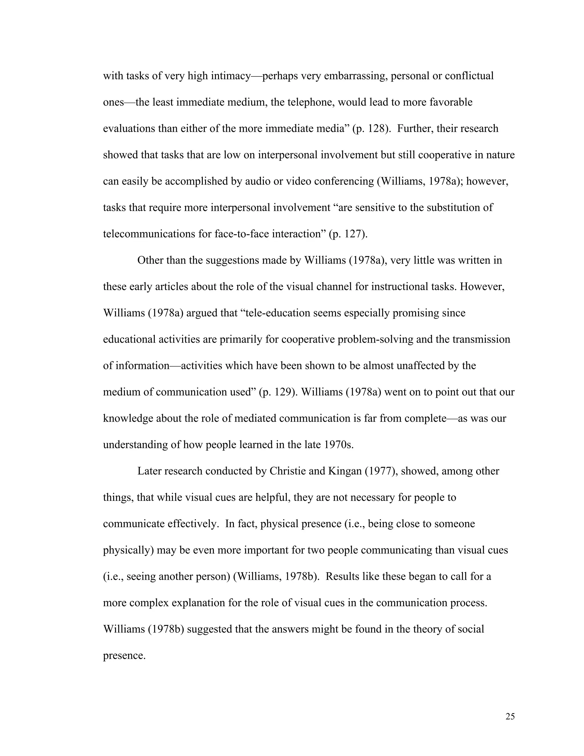 25 
with tasks of very high intimacy—perhaps very embarrassing, personal or conflictual 
ones—the least immediate medium, the telephone, would lead to more favorable 
evaluations than either of the more immediate media” (p. 128). Further, their research 
showed that tasks that are low on interpersonal involvement but still cooperative in nature 
can easily be accomplished by audio or video conferencing (Williams, 1978a); however, 
tasks that require more interpersonal involvement “are sensitive to the substitution of 
telecommunications for face-to-face interaction” (p. 127). 
Other than the suggestions made by Williams (1978a), very little was written in 
these early articles about the role of the visual channel for instructional tasks. However, 
Williams (1978a) argued that “tele-education seems especially promising since 
educational activities are primarily for cooperative problem-solving and the transmission 
of information—activities which have been shown to be almost unaffected by the 
medium of communication used” (p. 129). Williams (1978a) went on to point out that our 
knowledge about the role of mediated communication is far from complete—as was our 
understanding of how people learned in the late 1970s. 
Later research conducted by Christie and Kingan (1977), showed, among other 
things, that while visual cues are helpful, they are not necessary for people to 
communicate effectively. In fact, physical presence (i.e., being close to someone 
physically) may be even more important for two people communicating than visual cues 
(i.e., seeing another person) (Williams, 1978b). Results like these began to call for a 
more complex explanation for the role of visual cues in the communication process. 
Williams (1978b) suggested that the answers might be found in the theory of social 
presence. 
 