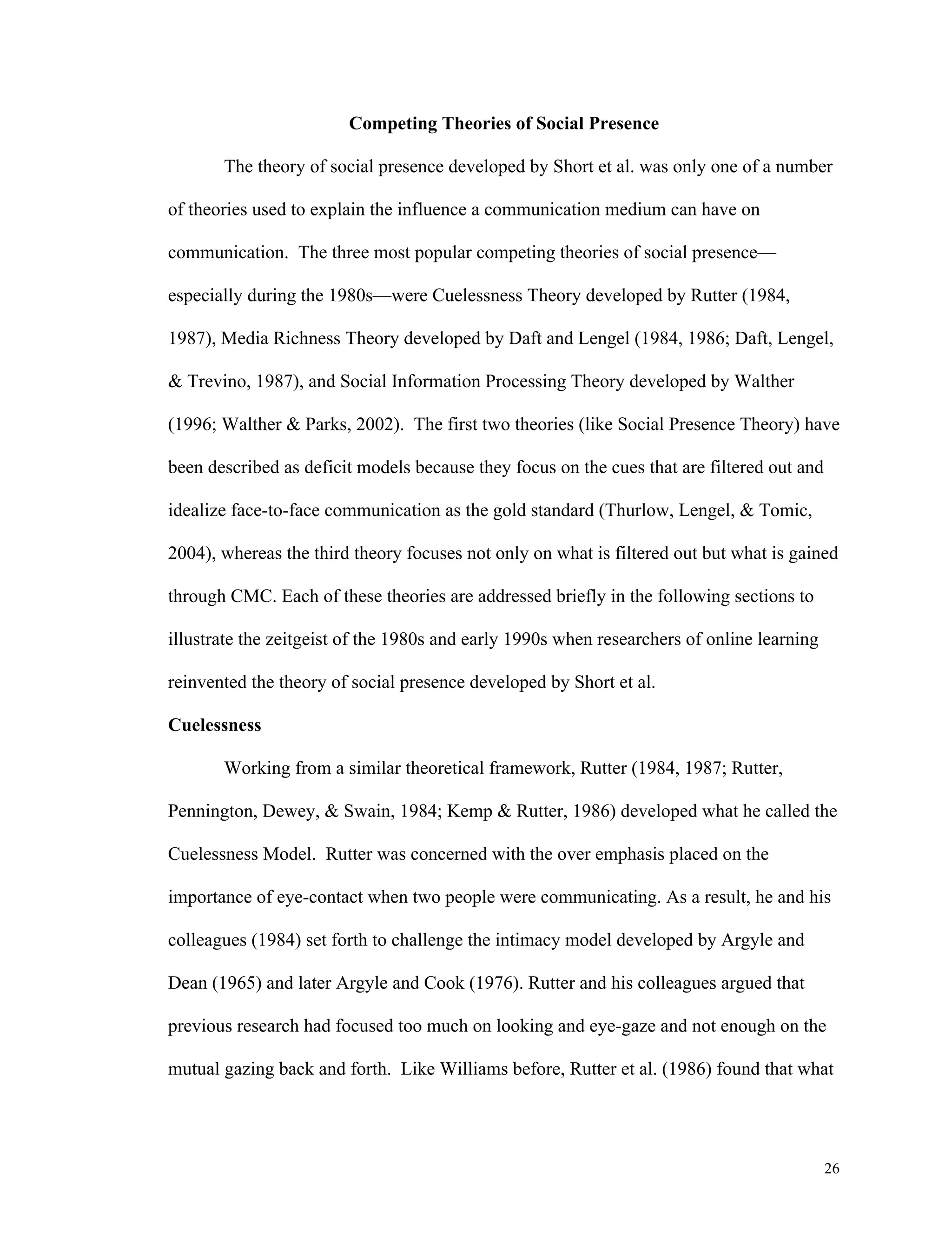 26 
Competing Theories of Social Presence 
The theory of social presence developed by Short et al. was only one of a number 
of theories used to explain the influence a communication medium can have on 
communication. The three most popular competing theories of social presence— 
especially during the 1980s—were Cuelessness Theory developed by Rutter (1984, 
1987), Media Richness Theory developed by Daft and Lengel (1984, 1986; Daft, Lengel, 
& Trevino, 1987), and Social Information Processing Theory developed by Walther 
(1996; Walther & Parks, 2002). The first two theories (like Social Presence Theory) have 
been described as deficit models because they focus on the cues that are filtered out and 
idealize face-to-face communication as the gold standard (Thurlow, Lengel, & Tomic, 
2004), whereas the third theory focuses not only on what is filtered out but what is gained 
through CMC. Each of these theories are addressed briefly in the following sections to 
illustrate the zeitgeist of the 1980s and early 1990s when researchers of online learning 
reinvented the theory of social presence developed by Short et al. 
Cuelessness 
Working from a similar theoretical framework, Rutter (1984, 1987; Rutter, 
Pennington, Dewey, & Swain, 1984; Kemp & Rutter, 1986) developed what he called the 
Cuelessness Model. Rutter was concerned with the over emphasis placed on the 
importance of eye-contact when two people were communicating. As a result, he and his 
colleagues (1984) set forth to challenge the intimacy model developed by Argyle and 
Dean (1965) and later Argyle and Cook (1976). Rutter and his colleagues argued that 
previous research had focused too much on looking and eye-gaze and not enough on the 
mutual gazing back and forth. Like Williams before, Rutter et al. (1986) found that what 
 