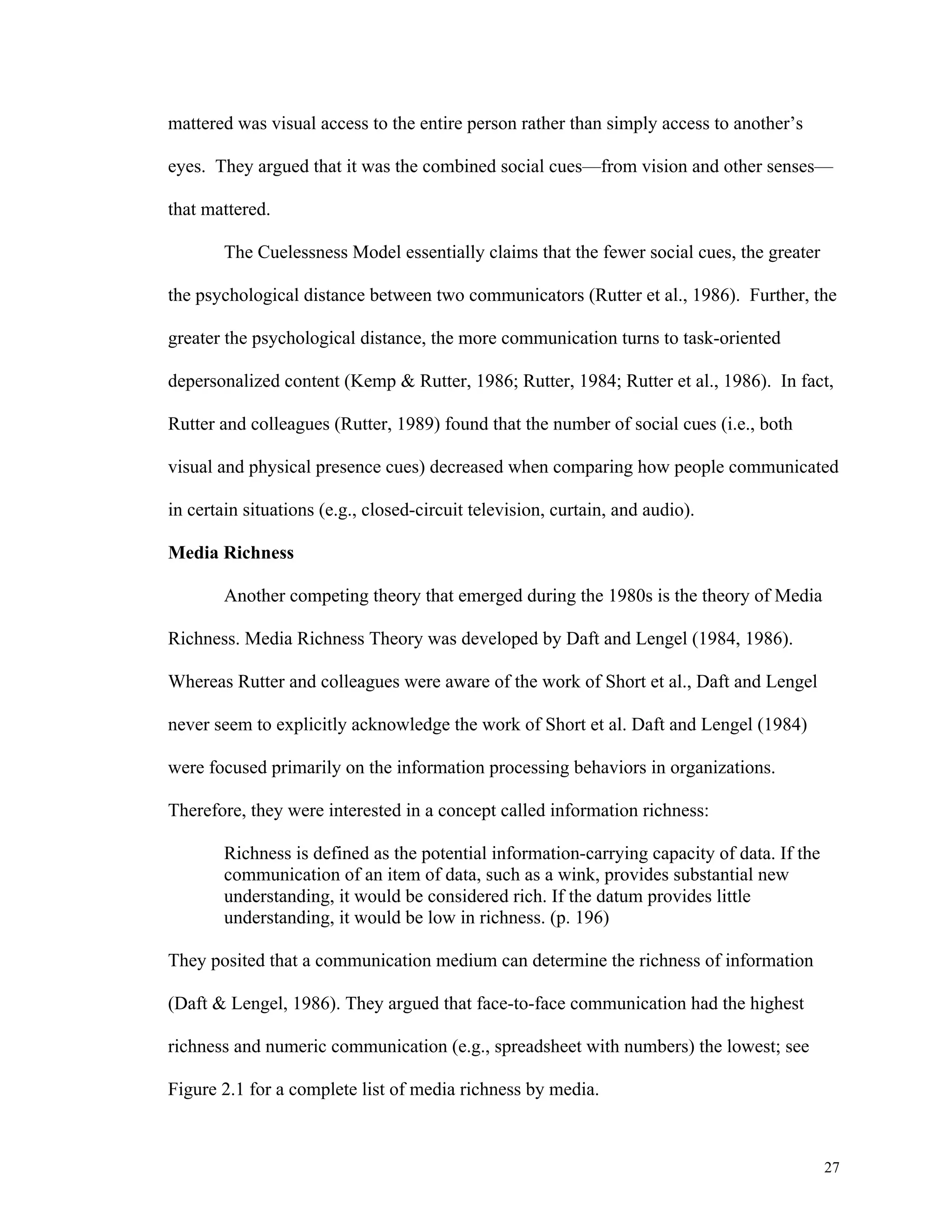 27 
mattered was visual access to the entire person rather than simply access to another’s 
eyes. They argued that it was the combined social cues—from vision and other senses— 
that mattered. 
The Cuelessness Model essentially claims that the fewer social cues, the greater 
the psychological distance between two communicators (Rutter et al., 1986). Further, the 
greater the psychological distance, the more communication turns to task-oriented 
depersonalized content (Kemp & Rutter, 1986; Rutter, 1984; Rutter et al., 1986). In fact, 
Rutter and colleagues (Rutter, 1989) found that the number of social cues (i.e., both 
visual and physical presence cues) decreased when comparing how people communicated 
in certain situations (e.g., closed-circuit television, curtain, and audio). 
Media Richness 
Another competing theory that emerged during the 1980s is the theory of Media 
Richness. Media Richness Theory was developed by Daft and Lengel (1984, 1986). 
Whereas Rutter and colleagues were aware of the work of Short et al., Daft and Lengel 
never seem to explicitly acknowledge the work of Short et al. Daft and Lengel (1984) 
were focused primarily on the information processing behaviors in organizations. 
Therefore, they were interested in a concept called information richness: 
Richness is defined as the potential information-carrying capacity of data. If the 
communication of an item of data, such as a wink, provides substantial new 
understanding, it would be considered rich. If the datum provides little 
understanding, it would be low in richness. (p. 196) 
They posited that a communication medium can determine the richness of information 
(Daft & Lengel, 1986). They argued that face-to-face communication had the highest 
richness and numeric communication (e.g., spreadsheet with numbers) the lowest; see 
Figure 2.1 for a complete list of media richness by media. 
 