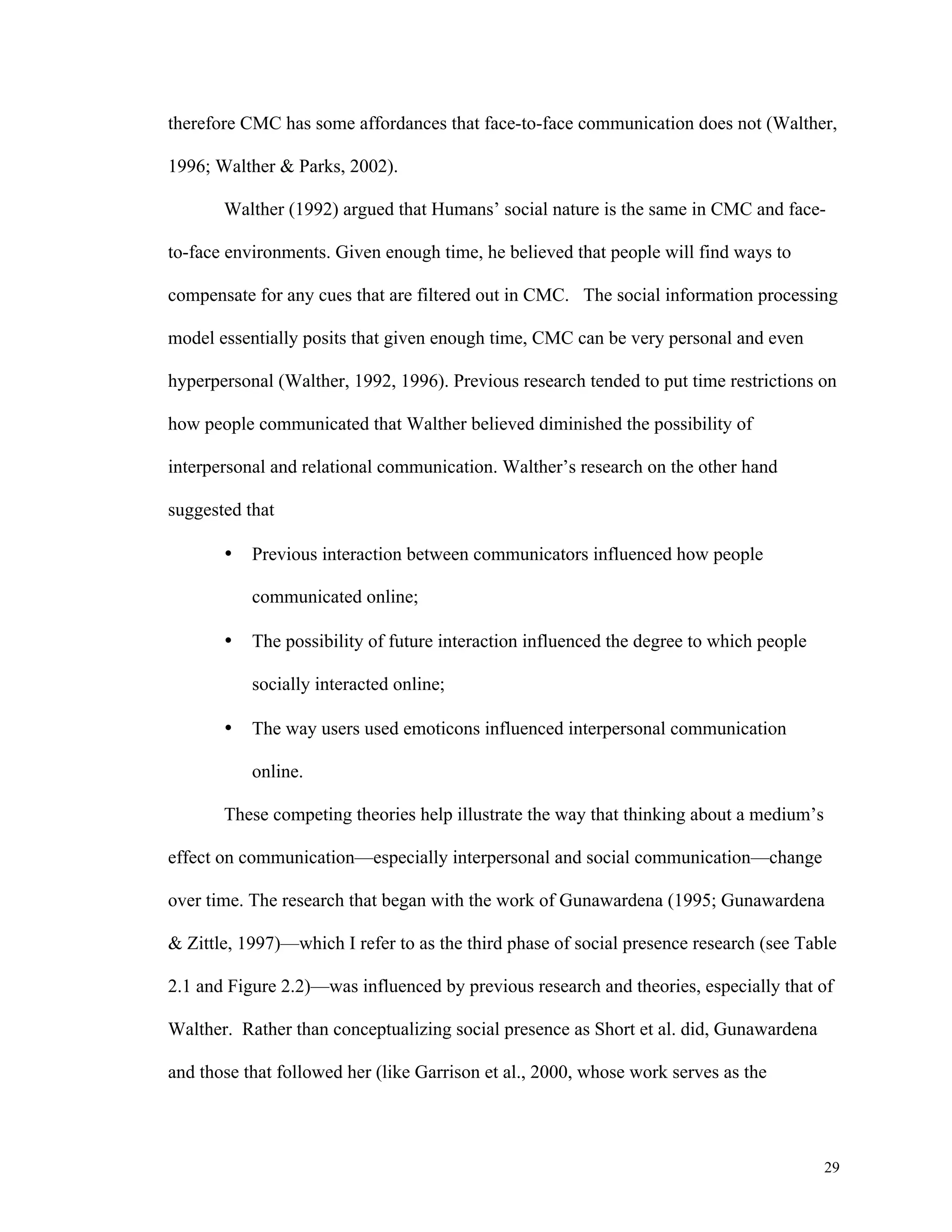 therefore CMC has some affordances that face-to-face communication does not (Walther, 
29 
1996; Walther & Parks, 2002). 
Walther (1992) argued that Humans’ social nature is the same in CMC and face-to- 
face environments. Given enough time, he believed that people will find ways to 
compensate for any cues that are filtered out in CMC. The social information processing 
model essentially posits that given enough time, CMC can be very personal and even 
hyperpersonal (Walther, 1992, 1996). Previous research tended to put time restrictions on 
how people communicated that Walther believed diminished the possibility of 
interpersonal and relational communication. Walther’s research on the other hand 
suggested that 
• Previous interaction between communicators influenced how people 
communicated online; 
• The possibility of future interaction influenced the degree to which people 
socially interacted online; 
• The way users used emoticons influenced interpersonal communication 
online. 
These competing theories help illustrate the way that thinking about a medium’s 
effect on communication—especially interpersonal and social communication—change 
over time. The research that began with the work of Gunawardena (1995; Gunawardena 
& Zittle, 1997)—which I refer to as the third phase of social presence research (see Table 
2.1 and Figure 2.2)—was influenced by previous research and theories, especially that of 
Walther. Rather than conceptualizing social presence as Short et al. did, Gunawardena 
and those that followed her (like Garrison et al., 2000, whose work serves as the 
 