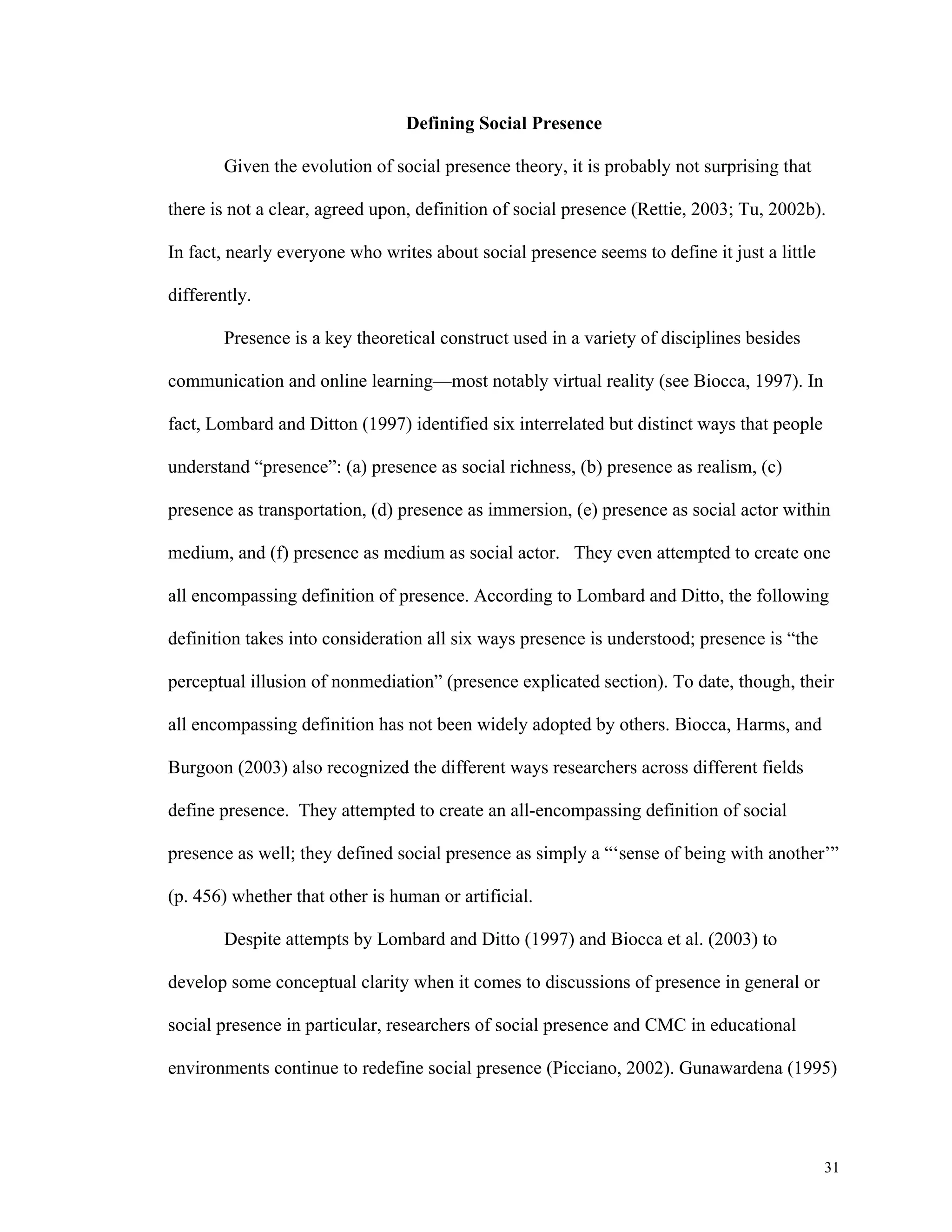 31 
Defining Social Presence 
Given the evolution of social presence theory, it is probably not surprising that 
there is not a clear, agreed upon, definition of social presence (Rettie, 2003; Tu, 2002b). 
In fact, nearly everyone who writes about social presence seems to define it just a little 
differently. 
Presence is a key theoretical construct used in a variety of disciplines besides 
communication and online learning—most notably virtual reality (see Biocca, 1997). In 
fact, Lombard and Ditton (1997) identified six interrelated but distinct ways that people 
understand “presence”: (a) presence as social richness, (b) presence as realism, (c) 
presence as transportation, (d) presence as immersion, (e) presence as social actor within 
medium, and (f) presence as medium as social actor. They even attempted to create one 
all encompassing definition of presence. According to Lombard and Ditto, the following 
definition takes into consideration all six ways presence is understood; presence is “the 
perceptual illusion of nonmediation” (presence explicated section). To date, though, their 
all encompassing definition has not been widely adopted by others. Biocca, Harms, and 
Burgoon (2003) also recognized the different ways researchers across different fields 
define presence. They attempted to create an all-encompassing definition of social 
presence as well; they defined social presence as simply a “‘sense of being with another’” 
(p. 456) whether that other is human or artificial. 
Despite attempts by Lombard and Ditto (1997) and Biocca et al. (2003) to 
develop some conceptual clarity when it comes to discussions of presence in general or 
social presence in particular, researchers of social presence and CMC in educational 
environments continue to redefine social presence (Picciano, 2002). Gunawardena (1995) 
 