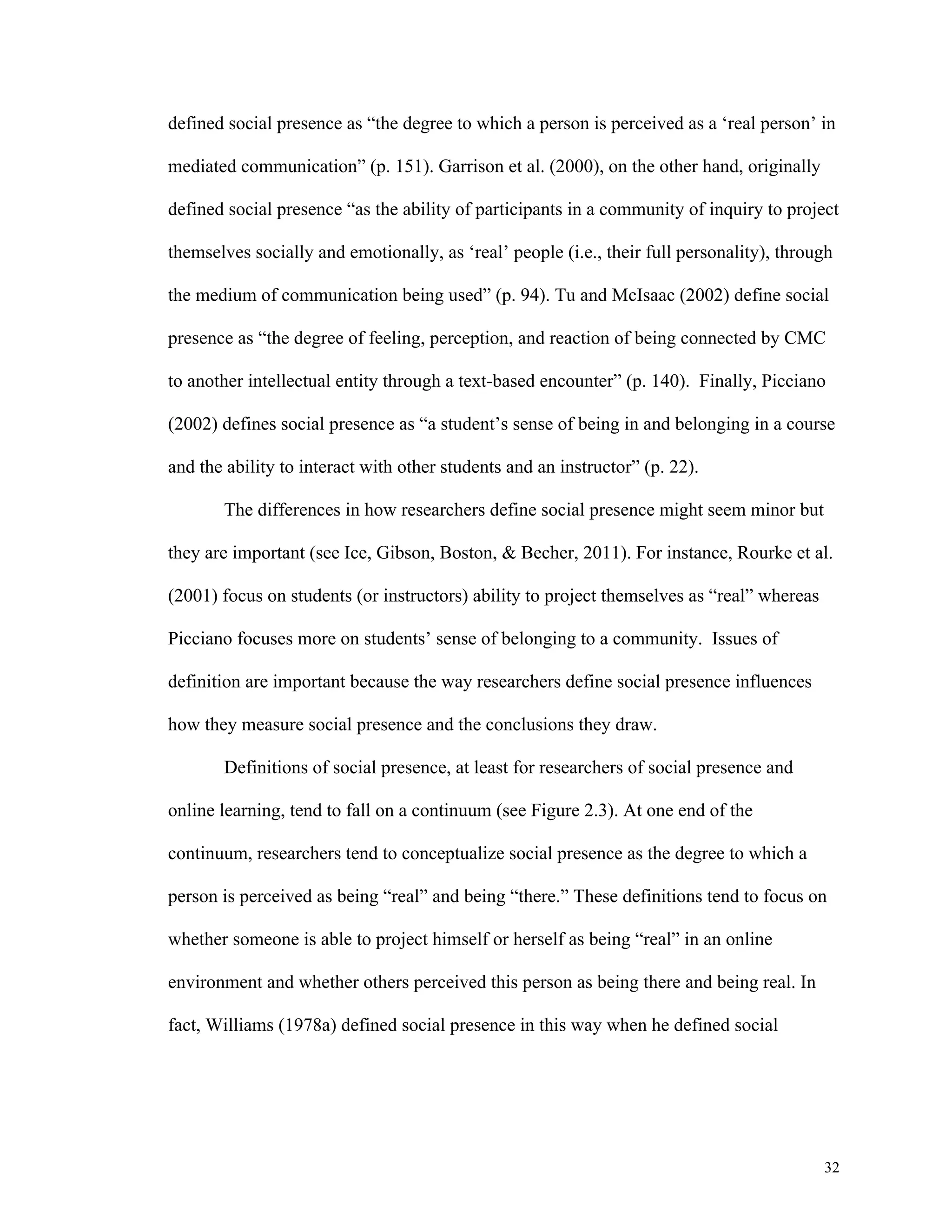 defined social presence as “the degree to which a person is perceived as a ‘real person’ in 
32 
mediated communication” (p. 151). Garrison et al. (2000), on the other hand, originally 
defined social presence “as the ability of participants in a community of inquiry to project 
themselves socially and emotionally, as ‘real’ people (i.e., their full personality), through 
the medium of communication being used” (p. 94). Tu and McIsaac (2002) define social 
presence as “the degree of feeling, perception, and reaction of being connected by CMC 
to another intellectual entity through a text-based encounter” (p. 140). Finally, Picciano 
(2002) defines social presence as “a student’s sense of being in and belonging in a course 
and the ability to interact with other students and an instructor” (p. 22). 
The differences in how researchers define social presence might seem minor but 
they are important (see Ice, Gibson, Boston, & Becher, 2011). For instance, Rourke et al. 
(2001) focus on students (or instructors) ability to project themselves as “real” whereas 
Picciano focuses more on students’ sense of belonging to a community. Issues of 
definition are important because the way researchers define social presence influences 
how they measure social presence and the conclusions they draw. 
Definitions of social presence, at least for researchers of social presence and 
online learning, tend to fall on a continuum (see Figure 2.3). At one end of the 
continuum, researchers tend to conceptualize social presence as the degree to which a 
person is perceived as being “real” and being “there.” These definitions tend to focus on 
whether someone is able to project himself or herself as being “real” in an online 
environment and whether others perceived this person as being there and being real. In 
fact, Williams (1978a) defined social presence in this way when he defined social 
 