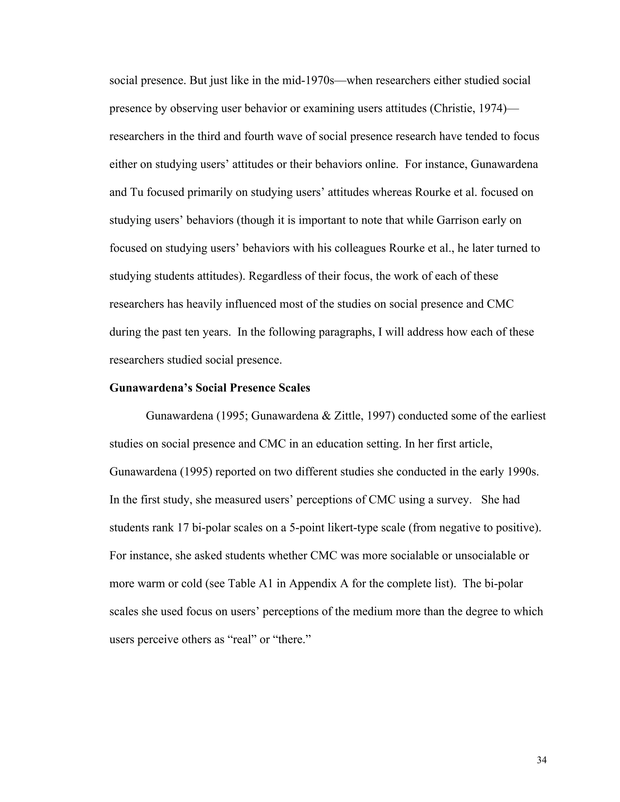 34 
social presence. But just like in the mid-1970s—when researchers either studied social 
presence by observing user behavior or examining users attitudes (Christie, 1974)— 
researchers in the third and fourth wave of social presence research have tended to focus 
either on studying users’ attitudes or their behaviors online. For instance, Gunawardena 
and Tu focused primarily on studying users’ attitudes whereas Rourke et al. focused on 
studying users’ behaviors (though it is important to note that while Garrison early on 
focused on studying users’ behaviors with his colleagues Rourke et al., he later turned to 
studying students attitudes). Regardless of their focus, the work of each of these 
researchers has heavily influenced most of the studies on social presence and CMC 
during the past ten years. In the following paragraphs, I will address how each of these 
researchers studied social presence. 
Gunawardena’s Social Presence Scales 
Gunawardena (1995; Gunawardena & Zittle, 1997) conducted some of the earliest 
studies on social presence and CMC in an education setting. In her first article, 
Gunawardena (1995) reported on two different studies she conducted in the early 1990s. 
In the first study, she measured users’ perceptions of CMC using a survey. She had 
students rank 17 bi-polar scales on a 5-point likert-type scale (from negative to positive). 
For instance, she asked students whether CMC was more socialable or unsocialable or 
more warm or cold (see Table A1 in Appendix A for the complete list). The bi-polar 
scales she used focus on users’ perceptions of the medium more than the degree to which 
users perceive others as “real” or “there.” 
 