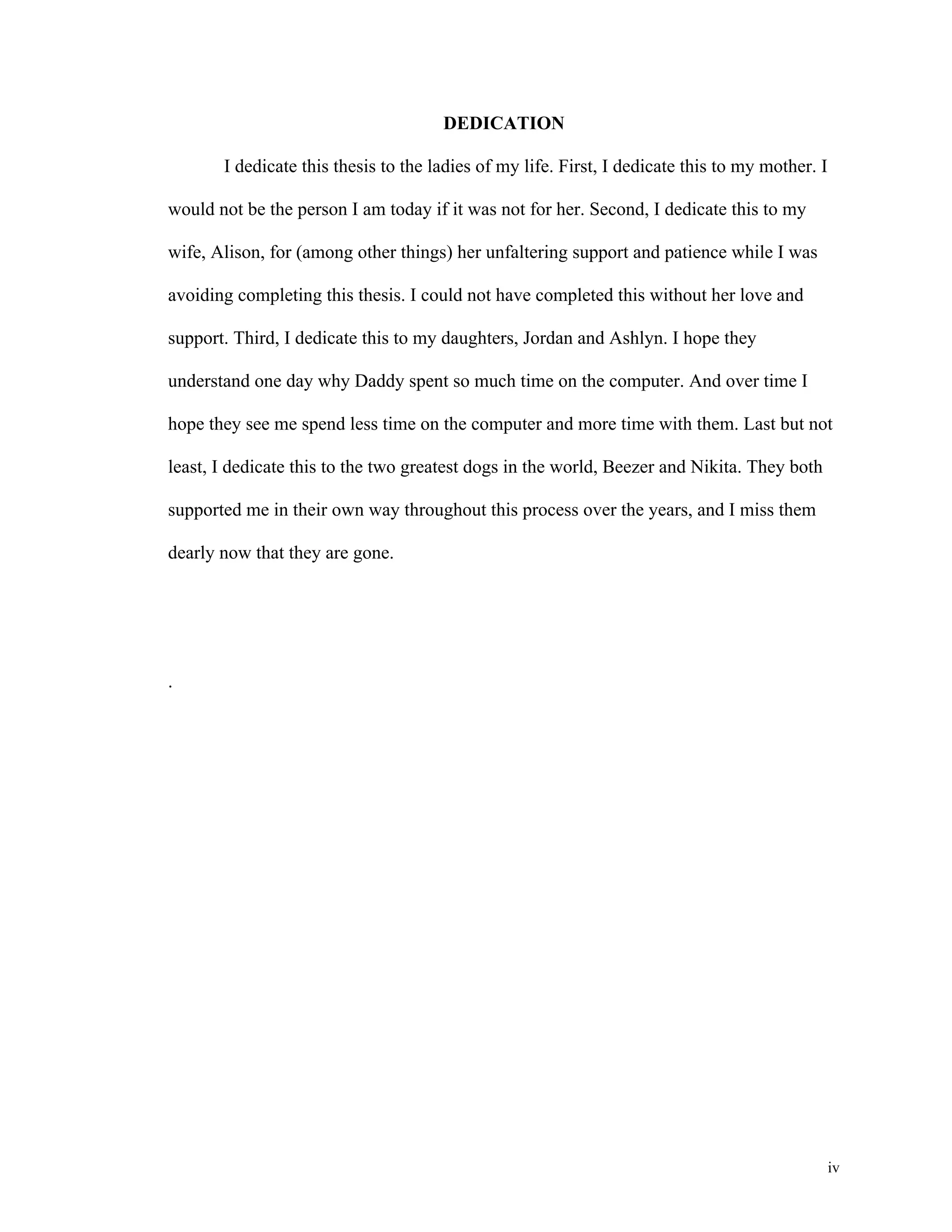 iv 
DEDICATION 
I dedicate this thesis to the ladies of my life. First, I dedicate this to my mother. I 
would not be the person I am today if it was not for her. Second, I dedicate this to my 
wife, Alison, for (among other things) her unfaltering support and patience while I was 
avoiding completing this thesis. I could not have completed this without her love and 
support. Third, I dedicate this to my daughters, Jordan and Ashlyn. I hope they 
understand one day why Daddy spent so much time on the computer. And over time I 
hope they see me spend less time on the computer and more time with them. Last but not 
least, I dedicate this to the two greatest dogs in the world, Beezer and Nikita. They both 
supported me in their own way throughout this process over the years, and I miss them 
dearly now that they are gone. 
. 
 