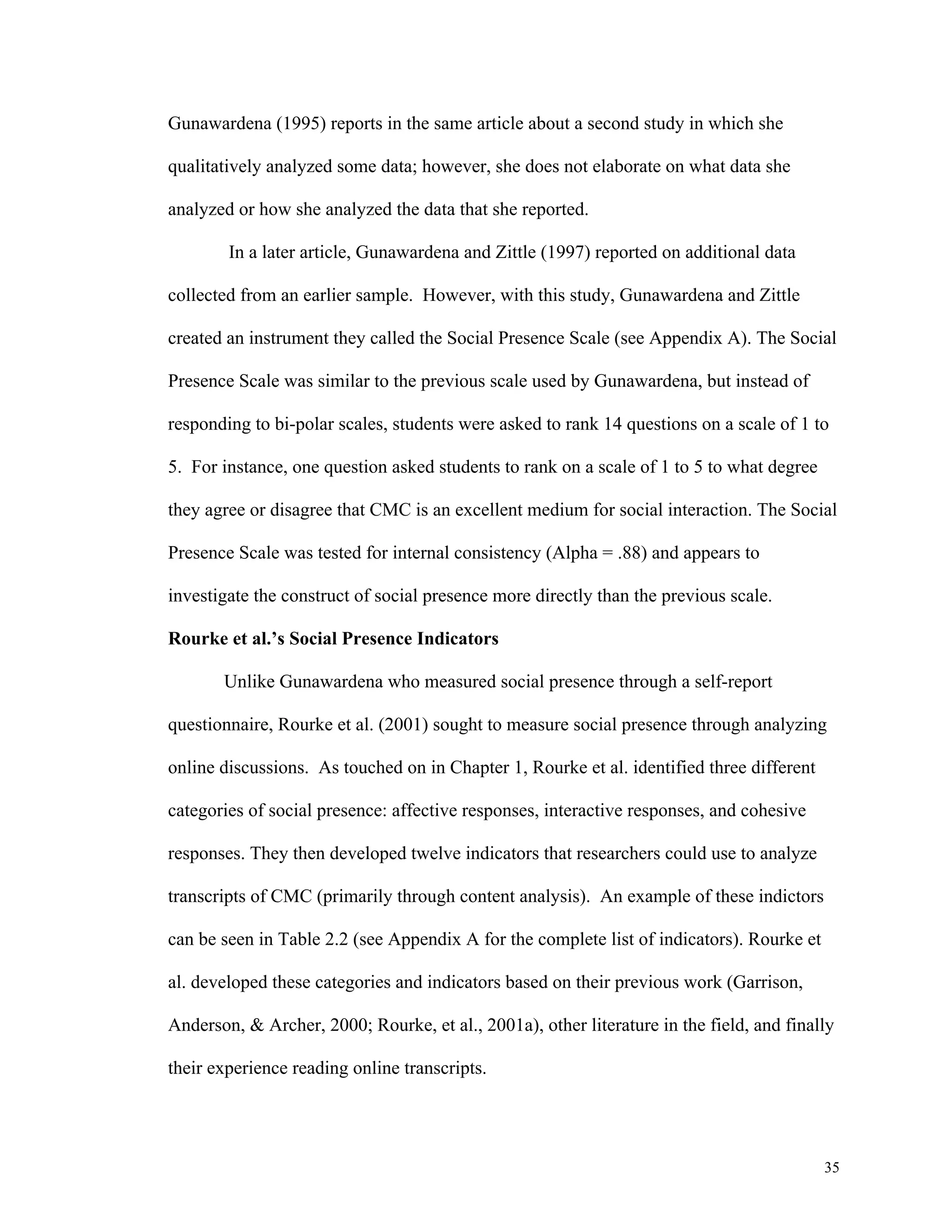 35 
Gunawardena (1995) reports in the same article about a second study in which she 
qualitatively analyzed some data; however, she does not elaborate on what data she 
analyzed or how she analyzed the data that she reported. 
In a later article, Gunawardena and Zittle (1997) reported on additional data 
collected from an earlier sample. However, with this study, Gunawardena and Zittle 
created an instrument they called the Social Presence Scale (see Appendix A). The Social 
Presence Scale was similar to the previous scale used by Gunawardena, but instead of 
responding to bi-polar scales, students were asked to rank 14 questions on a scale of 1 to 
5. For instance, one question asked students to rank on a scale of 1 to 5 to what degree 
they agree or disagree that CMC is an excellent medium for social interaction. The Social 
Presence Scale was tested for internal consistency (Alpha = .88) and appears to 
investigate the construct of social presence more directly than the previous scale. 
Rourke et al.’s Social Presence Indicators 
Unlike Gunawardena who measured social presence through a self-report 
questionnaire, Rourke et al. (2001) sought to measure social presence through analyzing 
online discussions. As touched on in Chapter 1, Rourke et al. identified three different 
categories of social presence: affective responses, interactive responses, and cohesive 
responses. They then developed twelve indicators that researchers could use to analyze 
transcripts of CMC (primarily through content analysis). An example of these indictors 
can be seen in Table 2.2 (see Appendix A for the complete list of indicators). Rourke et 
al. developed these categories and indicators based on their previous work (Garrison, 
Anderson, & Archer, 2000; Rourke, et al., 2001a), other literature in the field, and finally 
their experience reading online transcripts. 
 