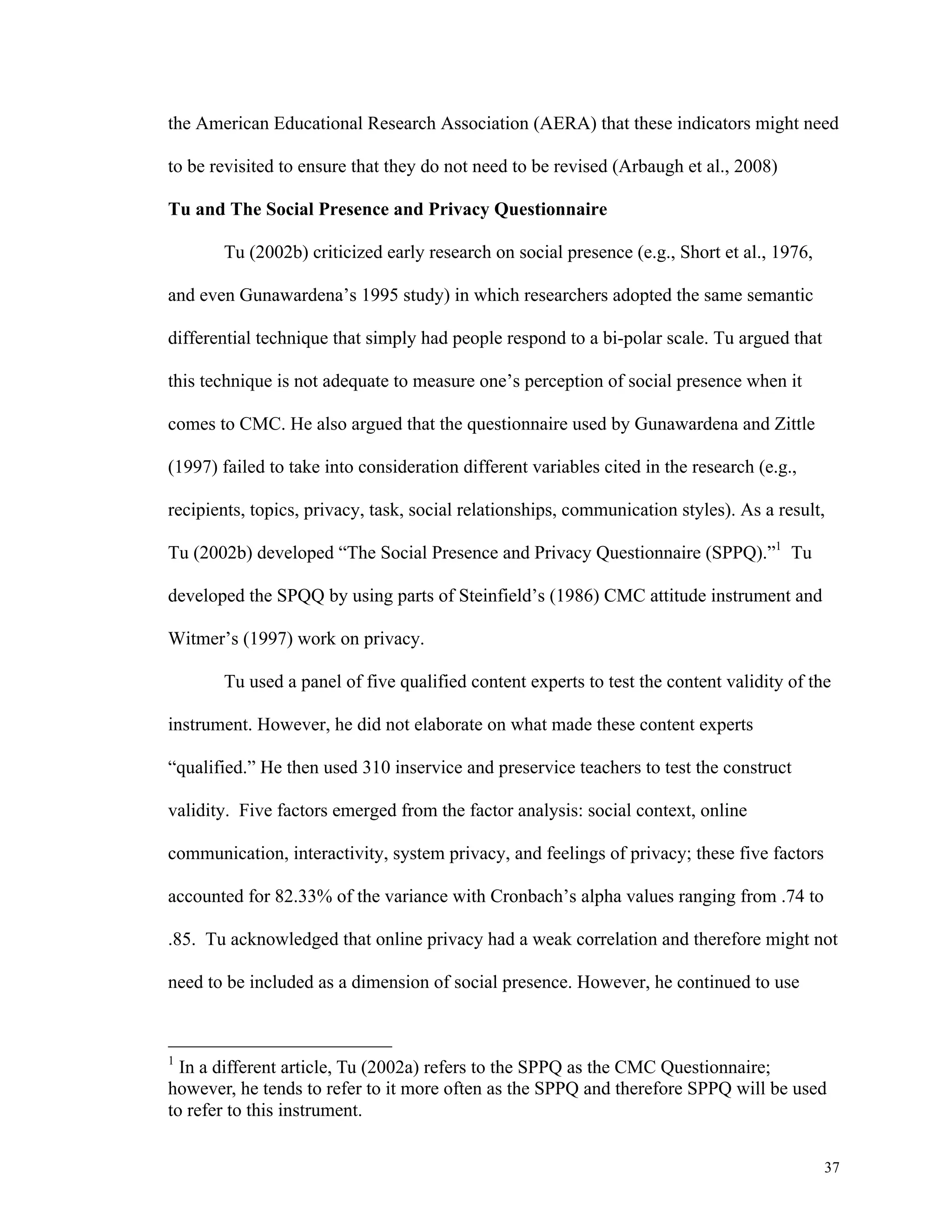 the American Educational Research Association (AERA) that these indicators might need 
37 
to be revisited to ensure that they do not need to be revised (Arbaugh et al., 2008) 
Tu and The Social Presence and Privacy Questionnaire 
Tu (2002b) criticized early research on social presence (e.g., Short et al., 1976, 
and even Gunawardena’s 1995 study) in which researchers adopted the same semantic 
differential technique that simply had people respond to a bi-polar scale. Tu argued that 
this technique is not adequate to measure one’s perception of social presence when it 
comes to CMC. He also argued that the questionnaire used by Gunawardena and Zittle 
(1997) failed to take into consideration different variables cited in the research (e.g., 
recipients, topics, privacy, task, social relationships, communication styles). As a result, 
Tu (2002b) developed “The Social Presence and Privacy Questionnaire (SPPQ).”1 Tu 
developed the SPQQ by using parts of Steinfield’s (1986) CMC attitude instrument and 
Witmer’s (1997) work on privacy. 
Tu used a panel of five qualified content experts to test the content validity of the 
instrument. However, he did not elaborate on what made these content experts 
“qualified.” He then used 310 inservice and preservice teachers to test the construct 
validity. Five factors emerged from the factor analysis: social context, online 
communication, interactivity, system privacy, and feelings of privacy; these five factors 
accounted for 82.33% of the variance with Cronbach’s alpha values ranging from .74 to 
.85. Tu acknowledged that online privacy had a weak correlation and therefore might not 
need to be included as a dimension of social presence. However, he continued to use 
1 In a different article, Tu (2002a) refers to the SPPQ as the CMC Questionnaire; 
however, he tends to refer to it more often as the SPPQ and therefore SPPQ will be used 
to refer to this instrument. 
 