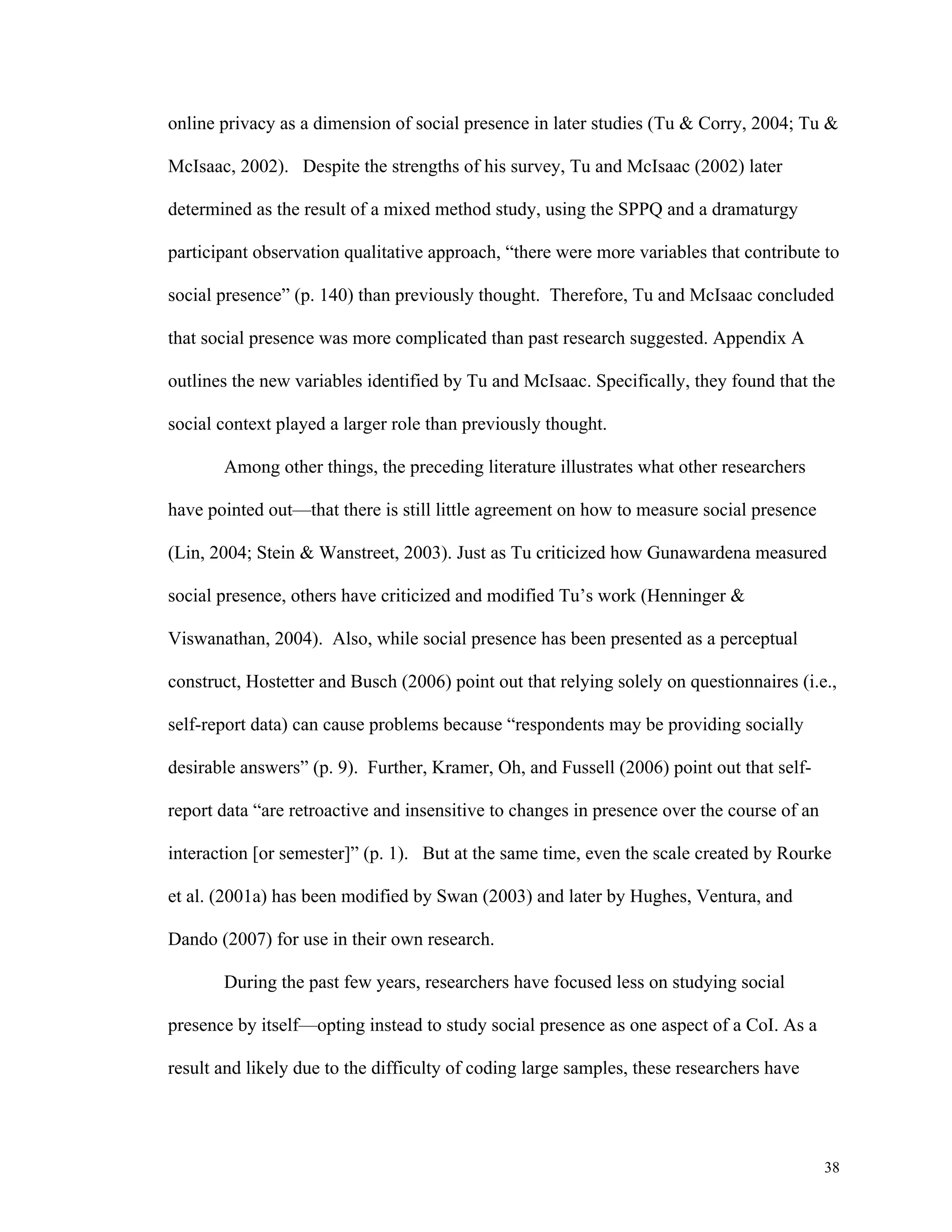 online privacy as a dimension of social presence in later studies (Tu & Corry, 2004; Tu & 
38 
McIsaac, 2002). Despite the strengths of his survey, Tu and McIsaac (2002) later 
determined as the result of a mixed method study, using the SPPQ and a dramaturgy 
participant observation qualitative approach, “there were more variables that contribute to 
social presence” (p. 140) than previously thought. Therefore, Tu and McIsaac concluded 
that social presence was more complicated than past research suggested. Appendix A 
outlines the new variables identified by Tu and McIsaac. Specifically, they found that the 
social context played a larger role than previously thought. 
Among other things, the preceding literature illustrates what other researchers 
have pointed out—that there is still little agreement on how to measure social presence 
(Lin, 2004; Stein & Wanstreet, 2003). Just as Tu criticized how Gunawardena measured 
social presence, others have criticized and modified Tu’s work (Henninger & 
Viswanathan, 2004). Also, while social presence has been presented as a perceptual 
construct, Hostetter and Busch (2006) point out that relying solely on questionnaires (i.e., 
self-report data) can cause problems because “respondents may be providing socially 
desirable answers” (p. 9). Further, Kramer, Oh, and Fussell (2006) point out that self-report 
data “are retroactive and insensitive to changes in presence over the course of an 
interaction [or semester]” (p. 1). But at the same time, even the scale created by Rourke 
et al. (2001a) has been modified by Swan (2003) and later by Hughes, Ventura, and 
Dando (2007) for use in their own research. 
During the past few years, researchers have focused less on studying social 
presence by itself—opting instead to study social presence as one aspect of a CoI. As a 
result and likely due to the difficulty of coding large samples, these researchers have 
 