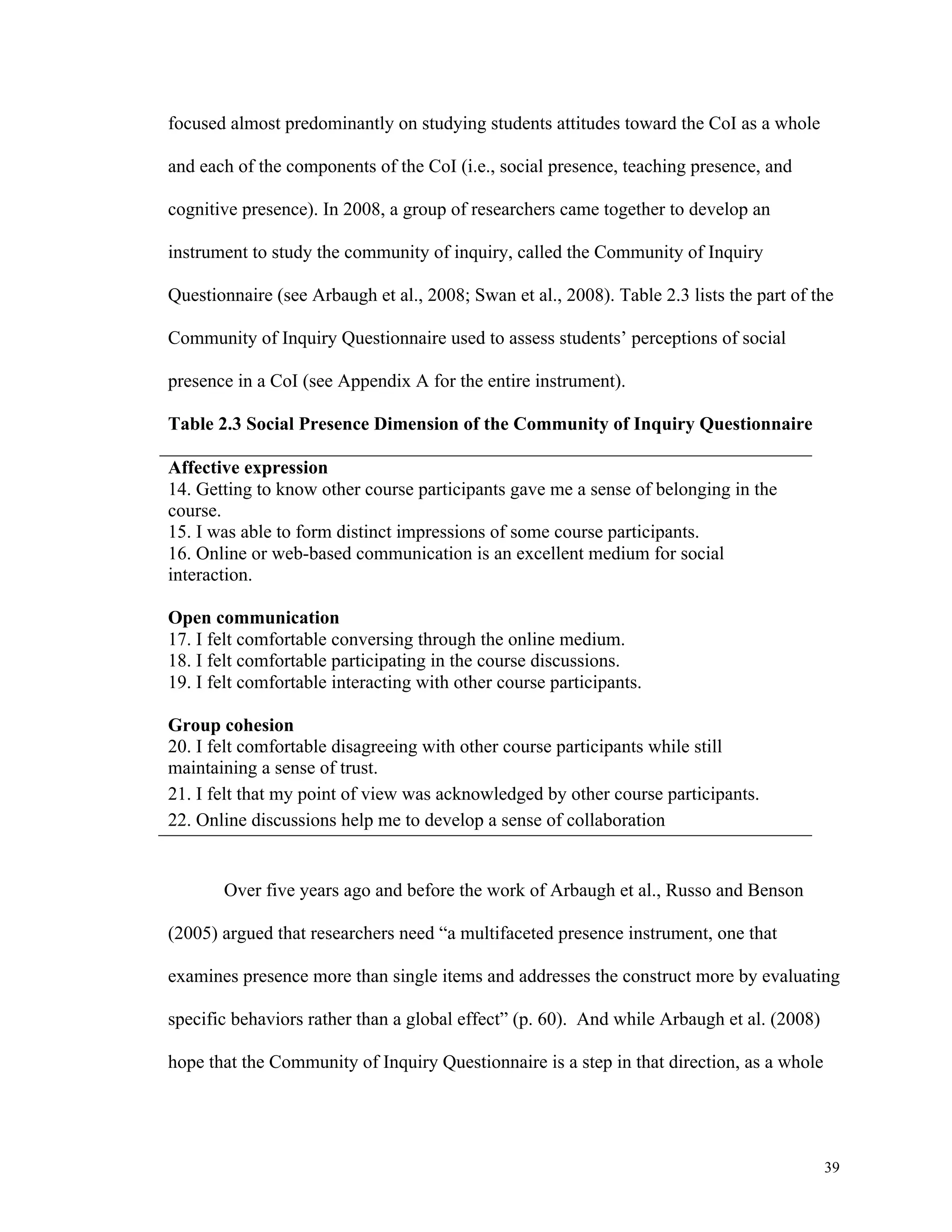 39 
focused almost predominantly on studying students attitudes toward the CoI as a whole 
and each of the components of the CoI (i.e., social presence, teaching presence, and 
cognitive presence). In 2008, a group of researchers came together to develop an 
instrument to study the community of inquiry, called the Community of Inquiry 
Questionnaire (see Arbaugh et al., 2008; Swan et al., 2008). Table 2.3 lists the part of the 
Community of Inquiry Questionnaire used to assess students’ perceptions of social 
presence in a CoI (see Appendix A for the entire instrument). 
Table 2.3 Social Presence Dimension of the Community of Inquiry Questionnaire 
Affective expression 
14. Getting to know other course participants gave me a sense of belonging in the 
course. 
15. I was able to form distinct impressions of some course participants. 
16. Online or web-based communication is an excellent medium for social 
interaction. 
Open communication 
17. I felt comfortable conversing through the online medium. 
18. I felt comfortable participating in the course discussions. 
19. I felt comfortable interacting with other course participants. 
Group cohesion 
20. I felt comfortable disagreeing with other course participants while still 
maintaining a sense of trust. 
21. I felt that my point of view was acknowledged by other course participants. 
22. Online discussions help me to develop a sense of collaboration 
Over five years ago and before the work of Arbaugh et al., Russo and Benson 
(2005) argued that researchers need “a multifaceted presence instrument, one that 
examines presence more than single items and addresses the construct more by evaluating 
specific behaviors rather than a global effect” (p. 60). And while Arbaugh et al. (2008) 
hope that the Community of Inquiry Questionnaire is a step in that direction, as a whole 
 