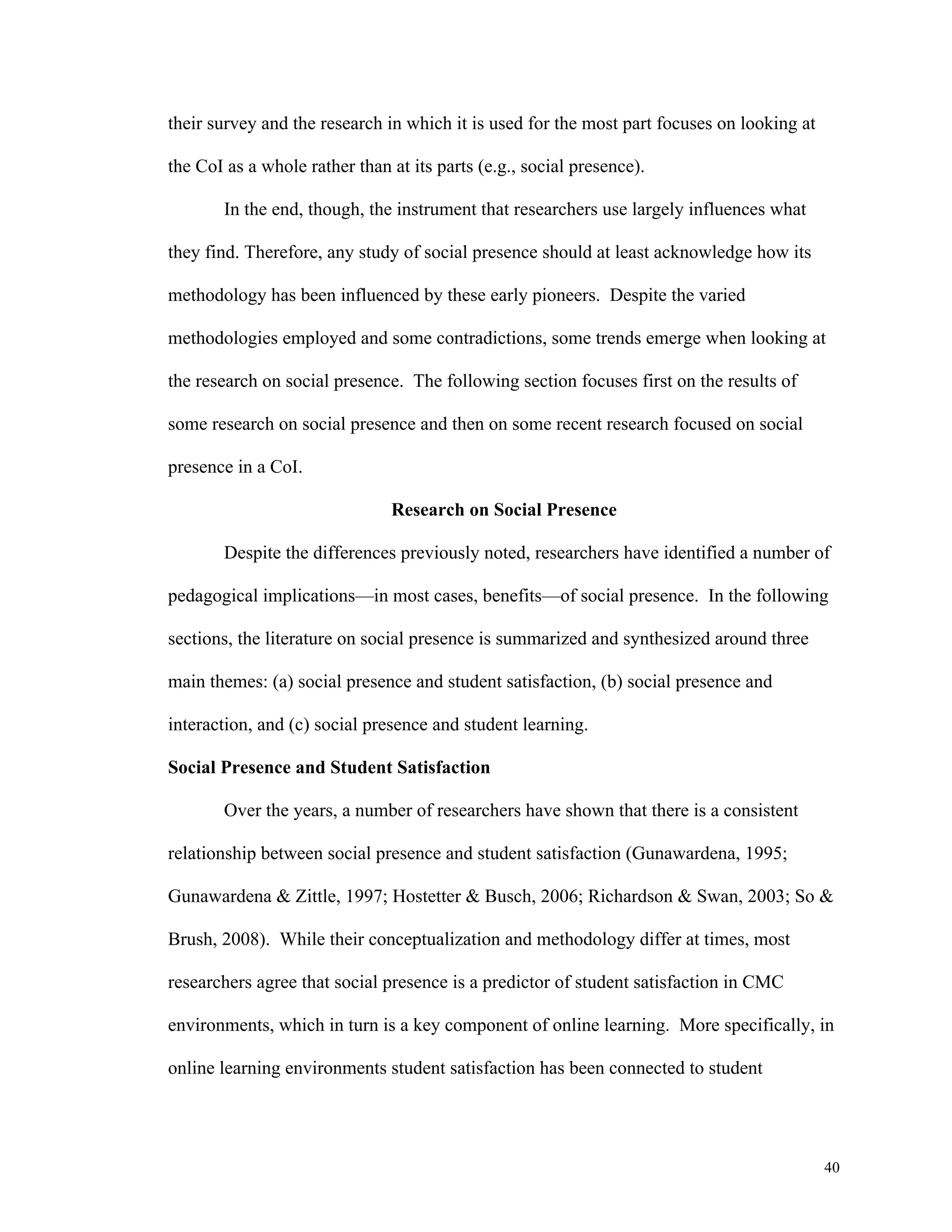 40 
their survey and the research in which it is used for the most part focuses on looking at 
the CoI as a whole rather than at its parts (e.g., social presence). 
In the end, though, the instrument that researchers use largely influences what 
they find. Therefore, any study of social presence should at least acknowledge how its 
methodology has been influenced by these early pioneers. Despite the varied 
methodologies employed and some contradictions, some trends emerge when looking at 
the research on social presence. The following section focuses first on the results of 
some research on social presence and then on some recent research focused on social 
presence in a CoI. 
Research on Social Presence 
Despite the differences previously noted, researchers have identified a number of 
pedagogical implications—in most cases, benefits—of social presence. In the following 
sections, the literature on social presence is summarized and synthesized around three 
main themes: (a) social presence and student satisfaction, (b) social presence and 
interaction, and (c) social presence and student learning. 
Social Presence and Student Satisfaction 
Over the years, a number of researchers have shown that there is a consistent 
relationship between social presence and student satisfaction (Gunawardena, 1995; 
Gunawardena & Zittle, 1997; Hostetter & Busch, 2006; Richardson & Swan, 2003; So & 
Brush, 2008). While their conceptualization and methodology differ at times, most 
researchers agree that social presence is a predictor of student satisfaction in CMC 
environments, which in turn is a key component of online learning. More specifically, in 
online learning environments student satisfaction has been connected to student 
 