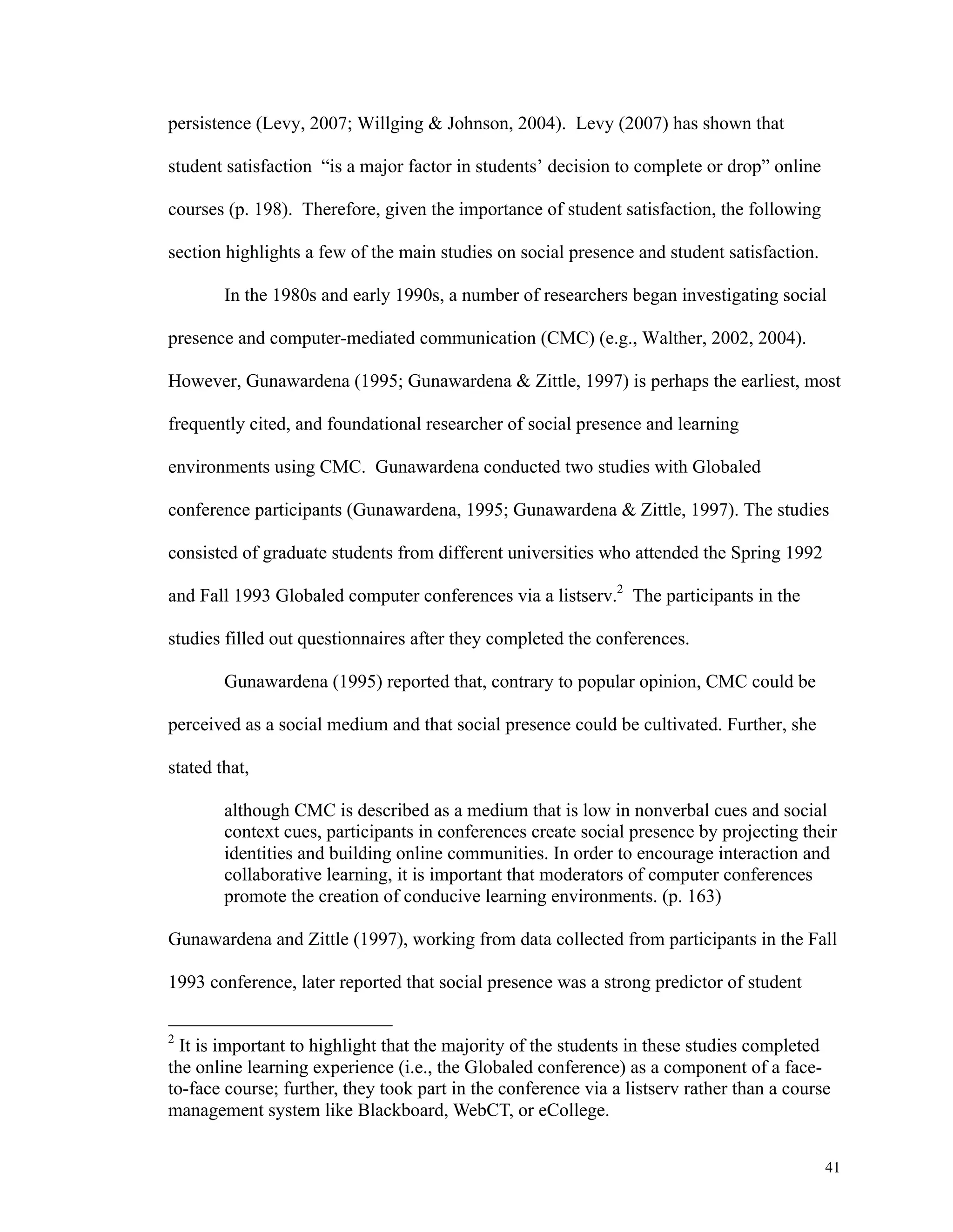 41 
persistence (Levy, 2007; Willging & Johnson, 2004). Levy (2007) has shown that 
student satisfaction “is a major factor in students’ decision to complete or drop” online 
courses (p. 198). Therefore, given the importance of student satisfaction, the following 
section highlights a few of the main studies on social presence and student satisfaction. 
In the 1980s and early 1990s, a number of researchers began investigating social 
presence and computer-mediated communication (CMC) (e.g., Walther, 2002, 2004). 
However, Gunawardena (1995; Gunawardena & Zittle, 1997) is perhaps the earliest, most 
frequently cited, and foundational researcher of social presence and learning 
environments using CMC. Gunawardena conducted two studies with Globaled 
conference participants (Gunawardena, 1995; Gunawardena & Zittle, 1997). The studies 
consisted of graduate students from different universities who attended the Spring 1992 
and Fall 1993 Globaled computer conferences via a listserv.2 The participants in the 
studies filled out questionnaires after they completed the conferences. 
Gunawardena (1995) reported that, contrary to popular opinion, CMC could be 
perceived as a social medium and that social presence could be cultivated. Further, she 
stated that, 
although CMC is described as a medium that is low in nonverbal cues and social 
context cues, participants in conferences create social presence by projecting their 
identities and building online communities. In order to encourage interaction and 
collaborative learning, it is important that moderators of computer conferences 
promote the creation of conducive learning environments. (p. 163) 
Gunawardena and Zittle (1997), working from data collected from participants in the Fall 
1993 conference, later reported that social presence was a strong predictor of student 
2 It is important to highlight that the majority of the students in these studies completed 
the online learning experience (i.e., the Globaled conference) as a component of a face-to- 
face course; further, they took part in the conference via a listserv rather than a course 
management system like Blackboard, WebCT, or eCollege. 
 