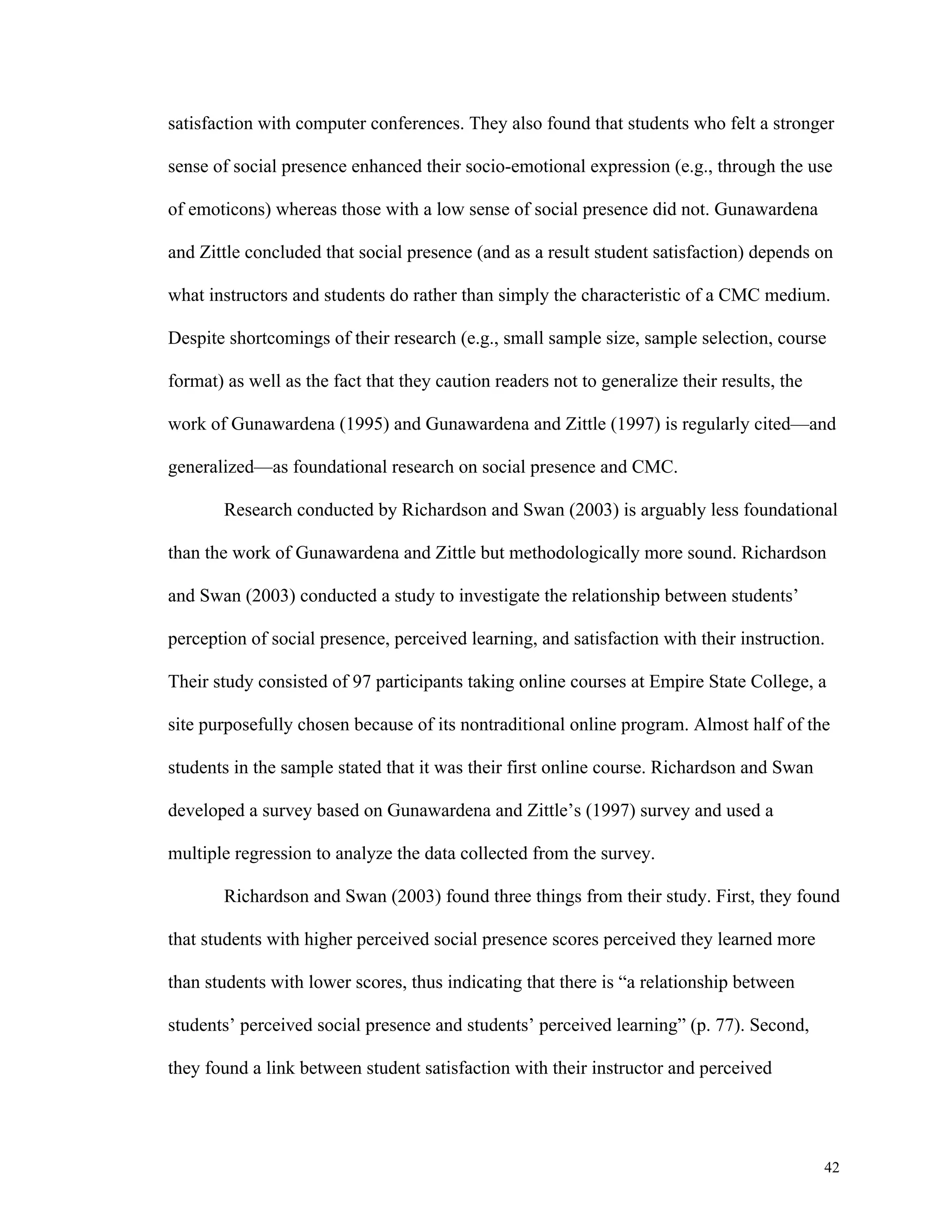 satisfaction with computer conferences. They also found that students who felt a stronger 
sense of social presence enhanced their socio-emotional expression (e.g., through the use 
42 
of emoticons) whereas those with a low sense of social presence did not. Gunawardena 
and Zittle concluded that social presence (and as a result student satisfaction) depends on 
what instructors and students do rather than simply the characteristic of a CMC medium. 
Despite shortcomings of their research (e.g., small sample size, sample selection, course 
format) as well as the fact that they caution readers not to generalize their results, the 
work of Gunawardena (1995) and Gunawardena and Zittle (1997) is regularly cited—and 
generalized—as foundational research on social presence and CMC. 
Research conducted by Richardson and Swan (2003) is arguably less foundational 
than the work of Gunawardena and Zittle but methodologically more sound. Richardson 
and Swan (2003) conducted a study to investigate the relationship between students’ 
perception of social presence, perceived learning, and satisfaction with their instruction. 
Their study consisted of 97 participants taking online courses at Empire State College, a 
site purposefully chosen because of its nontraditional online program. Almost half of the 
students in the sample stated that it was their first online course. Richardson and Swan 
developed a survey based on Gunawardena and Zittle’s (1997) survey and used a 
multiple regression to analyze the data collected from the survey. 
Richardson and Swan (2003) found three things from their study. First, they found 
that students with higher perceived social presence scores perceived they learned more 
than students with lower scores, thus indicating that there is “a relationship between 
students’ perceived social presence and students’ perceived learning” (p. 77). Second, 
they found a link between student satisfaction with their instructor and perceived 
 